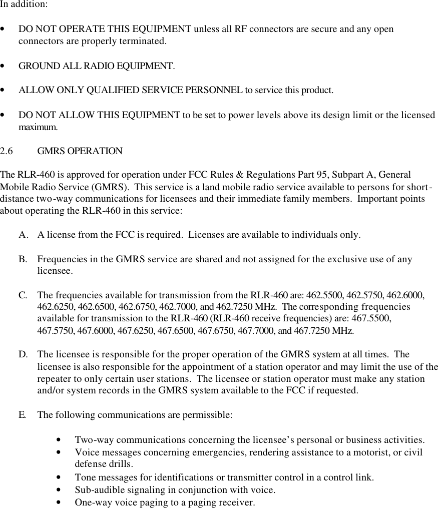 In addition:  • DO NOT OPERATE THIS EQUIPMENT unless all RF connectors are secure and any open connectors are properly terminated.  • GROUND ALL RADIO EQUIPMENT.  • ALLOW ONLY QUALIFIED SERVICE PERSONNEL to service this product.  • DO NOT ALLOW THIS EQUIPMENT to be set to power levels above its design limit or the licensed maximum.  2.6 GMRS OPERATION  The RLR-460 is approved for operation under FCC Rules &amp; Regulations Part 95, Subpart A, General Mobile Radio Service (GMRS).  This service is a land mobile radio service available to persons for short-distance two-way communications for licensees and their immediate family members.  Important points about operating the RLR-460 in this service:  A. A license from the FCC is required.  Licenses are available to individuals only.  B. Frequencies in the GMRS service are shared and not assigned for the exclusive use of any licensee.    C. The frequencies available for transmission from the RLR-460 are: 462.5500, 462.5750, 462.6000, 462.6250, 462.6500, 462.6750, 462.7000, and 462.7250 MHz.  The corresponding frequencies available for transmission to the RLR-460 (RLR-460 receive frequencies) are: 467.5500, 467.5750, 467.6000, 467.6250, 467.6500, 467.6750, 467.7000, and 467.7250 MHz.  D. The licensee is responsible for the proper operation of the GMRS system at all times.  The licensee is also responsible for the appointment of a station operator and may limit the use of the repeater to only certain user stations.  The licensee or station operator must make any station and/or system records in the GMRS system available to the FCC if requested.  E.  The following communications are permissible:  • Two-way communications concerning the licensee’s personal or business activities. • Voice messages concerning emergencies, rendering assistance to a motorist, or civil defense drills. • Tone messages for identifications or transmitter control in a control link. • Sub-audible signaling in conjunction with voice. • One-way voice paging to a paging receiver. 