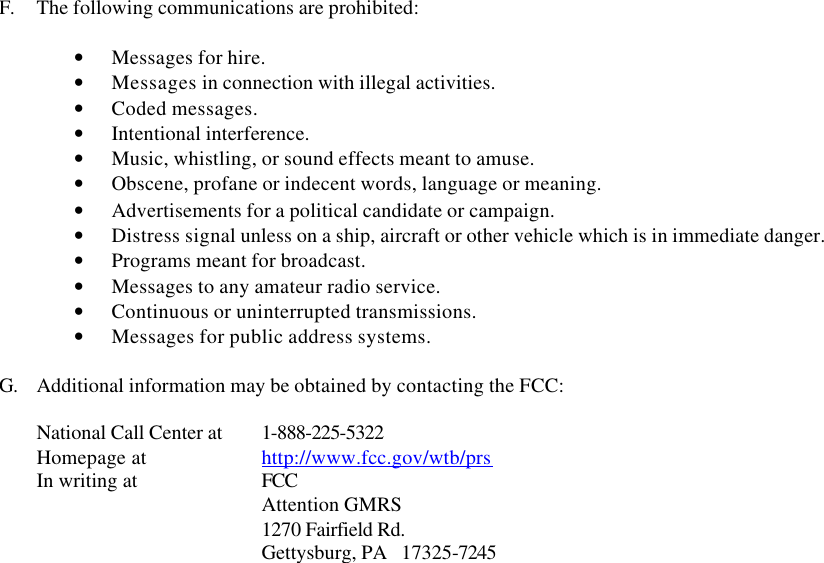  F. The following communications are prohibited:  • Messages for hire. • Messages in connection with illegal activities. • Coded messages. • Intentional interference. • Music, whistling, or sound effects meant to amuse. • Obscene, profane or indecent words, language or meaning. • Advertisements for a political candidate or campaign. • Distress signal unless on a ship, aircraft or other vehicle which is in immediate danger. • Programs meant for broadcast. • Messages to any amateur radio service. • Continuous or uninterrupted transmissions. • Messages for public address systems.  G. Additional information may be obtained by contacting the FCC:  National Call Center at 1-888-225-5322 Homepage at     http://www.fcc.gov/wtb/prs In writing at     FCC Attention GMRS    1270 Fairfield Rd.    Gettysburg, PA   17325-7245   