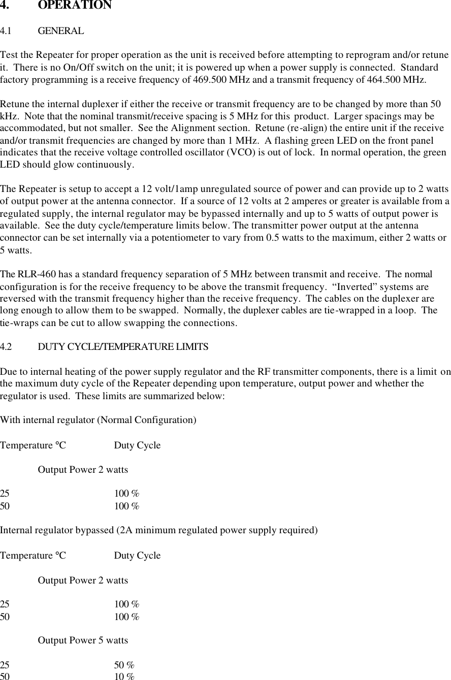 4.  OPERATION  4.1 GENERAL  Test the Repeater for proper operation as the unit is received before attempting to reprogram and/or retune it.  There is no On/Off switch on the unit; it is powered up when a power supply is connected.  Standard factory programming is a receive frequency of 469.500 MHz and a transmit frequency of 464.500 MHz.    Retune the internal duplexer if either the receive or transmit frequency are to be changed by more than 50 kHz.  Note that the nominal transmit/receive spacing is 5 MHz for this  product.  Larger spacings may be accommodated, but not smaller.  See the Alignment section.  Retune (re-align) the entire unit if the receive and/or transmit frequencies are changed by more than 1 MHz.  A flashing green LED on the front panel indicates that the receive voltage controlled oscillator (VCO) is out of lock.  In normal operation, the green LED should glow continuously.  The Repeater is setup to accept a 12 volt/1amp unregulated source of power and can provide up to 2 watts of output power at the antenna connector.  If a source of 12 volts at 2 amperes or greater is available from a regulated supply, the internal regulator may be bypassed internally and up to 5 watts of output power is available.  See the duty cycle/temperature limits below. The transmitter power output at the antenna connector can be set internally via a potentiometer to vary from 0.5 watts to the maximum, either 2 watts or 5 watts.    The RLR-460 has a standard frequency separation of 5 MHz between transmit and receive.  The normal configuration is for the receive frequency to be above the transmit frequency.  “Inverted” systems are reversed with the transmit frequency higher than the receive frequency.  The cables on the duplexer are long enough to allow them to be swapped.  Normally, the duplexer cables are tie-wrapped in a loop.  The tie-wraps can be cut to allow swapping the connections.  4.2 DUTY CYCLE/TEMPERATURE LIMITS  Due to internal heating of the power supply regulator and the RF transmitter components, there is a limit on the maximum duty cycle of the Repeater depending upon temperature, output power and whether the regulator is used.  These limits are summarized below:  With internal regulator (Normal Configuration)  Temperature °C    Duty Cycle  Output Power 2 watts  25   100 % 50   100 %  Internal regulator bypassed (2A minimum regulated power supply required)  Temperature °C    Duty Cycle   Output Power 2 watts  25   100 % 50   100 %   Output Power 5 watts  25   50 % 50   10 % 
