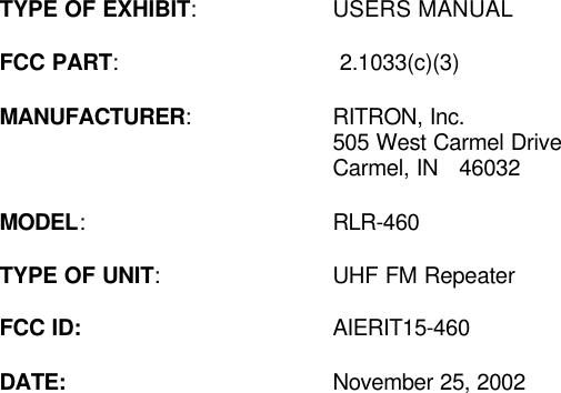  TYPE OF EXHIBIT: USERS MANUAL    FCC PART:  2.1033(c)(3)  MANUFACTURER: RITRON, Inc.  505 West Carmel Drive      Carmel, IN   46032  MODEL: RLR-460  TYPE OF UNIT: UHF FM Repeater  FCC ID: AIERIT15-460    DATE: November 25, 2002  