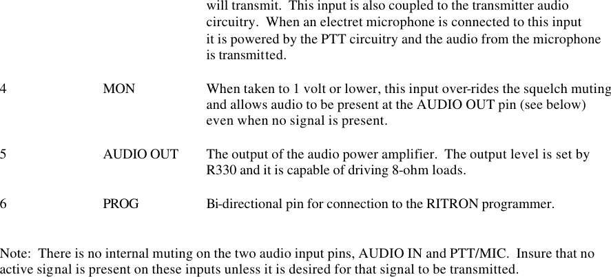     will transmit.  This input is also coupled to the transmitter audio     circuitry.  When an electret microphone is connected to this input     it is powered by the PTT circuitry and the audio from the microphone     is transmitted.    4    MON    When taken to 1 volt or lower, this input over-rides the squelch muting     and allows audio to be present at the AUDIO OUT pin (see below)      even when no signal is present.  5    AUDIO OUT The output of the audio power amplifier.  The output level is set by      R330 and it is capable of driving 8-ohm loads.  6    PROG    Bi-directional pin for connection to the RITRON programmer.   Note:  There is no internal muting on the two audio input pins, AUDIO IN and PTT/MIC.  Insure that no active signal is present on these inputs unless it is desired for that signal to be transmitted.          