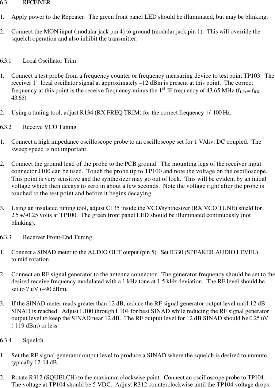     6.3 RECEIVER  1. Apply power to the Repeater.  The green front panel LED should be illuminated, but may be blinking.  2. Connect the MON input (modular jack pin 4) to ground (modular jack pin 1).  This will override the squelch operation and also inhibit the transmitter.   6.3.1 Local Oscillator Trim  1. Connect a test probe from a frequency counter or frequency measuring device to test point TP103.  The receiver 1st local oscillator signal at approximately –12 dBm is present at this point.  The correct frequency at this point is the receive frequency minus the 1st IF frequency of 43.65 MHz (fLO = fRX - 43.65).    2. Using a tuning tool, adjust R134 (RX FREQ TRIM) for the correct frequency +/-100 Hz.  6.3.2 Receive VCO Tuning  1. Connect a high impedance oscilloscope probe to an oscilloscope set for 1 V/div, DC coupled.  The sweep speed is not important.  2. Connect the ground lead of the probe to the PCB ground.  The mounting legs of the receiver input connector J100 can be used.  Touch the probe tip to TP100 and note the voltage on the oscilloscope.  This point is very sensitive and the synthesizer may go out of lock.  This will be evident by an initial voltage which then decays to zero in about a few seconds.  Note the voltage right after the probe is touched to the test point and before it begins decaying.    3. Using an insulated tuning tool, adjust C135 inside the VCO/synthesizer (RX VCO TUNE) shield for 2.5 +/-0.25 volts at TP100.  The green front panel LED should be illuminated continuously (not blinking).  6.3.3 Receiver Front-End Tuning  1. Connect a SINAD meter to the AUDIO OUT output (pin 5).  Set R330 (SPEAKER AUDIO LEVEL) to mid rotation.  2. Connect an RF signal generator to the antenna connector.  The generator frequency should be set to the desired receive frequency modulated with a 1 kHz tone at 1.5 kHz deviation.  The RF level should be set to 7 uV (–90 dBm).  3. If the SINAD meter reads greater than 12 dB, reduce the RF signal generator output level until 12 dB SINAD is reached.  Adjust L100 through L104 for best SINAD while reducing the RF signal generator output level to keep the SINAD near 12 dB.  The RF outptut level for 12 dB SINAD should be 0.25 uV (-119 dBm) or less.  6.3.4 Squelch  1. Set the RF signal generator output level to produce a SINAD where the squelch is desired to unmute, typically 12-14 dB.  2. Rotate R312 (SQUELCH) to the maximum clockwise point.  Connect an oscilloscope probe to TP104.  The voltage at TP104 should be 5 VDC.  Adjust R312 counterclockwise until the TP104 voltage drops 