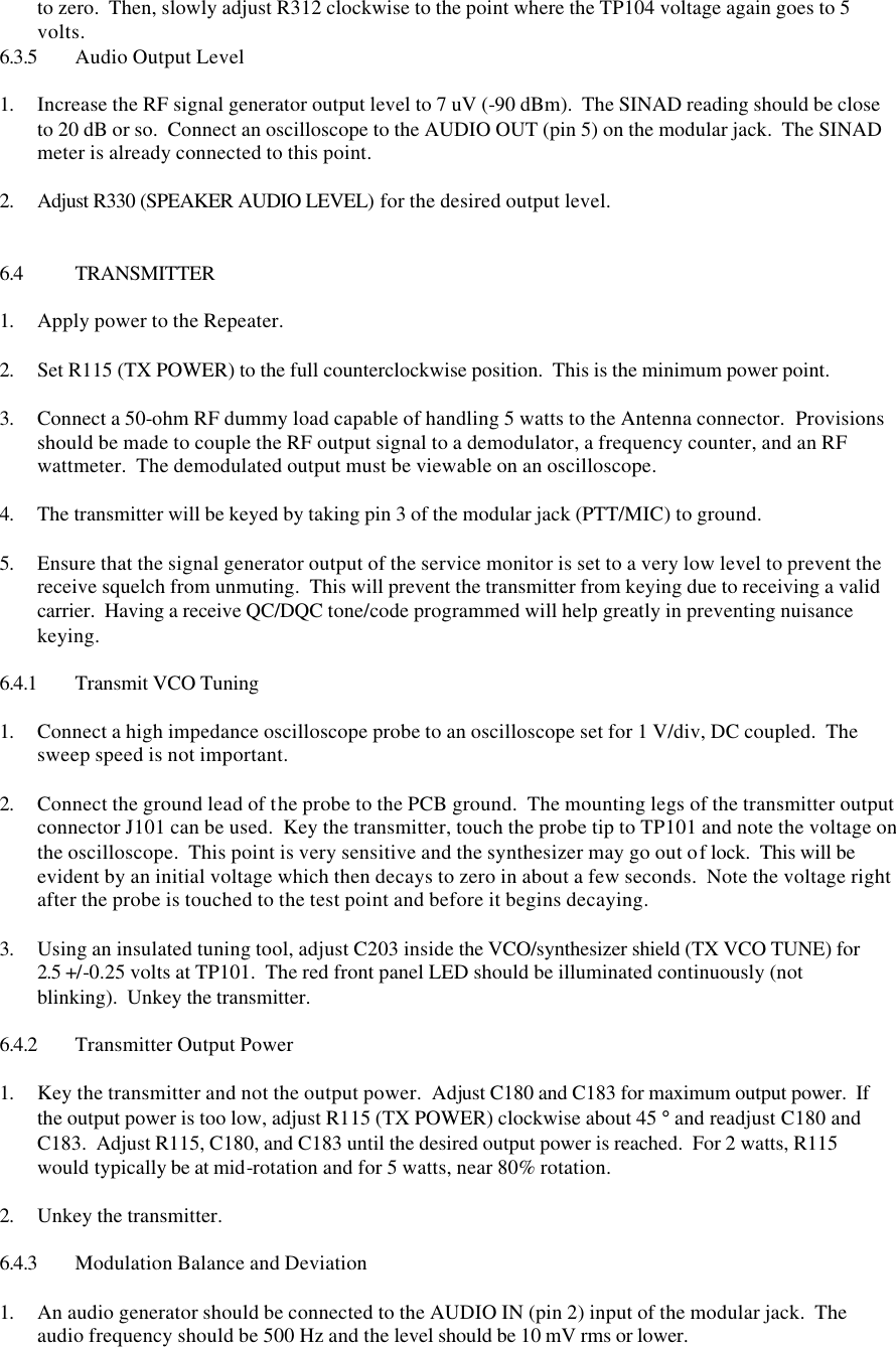 to zero.  Then, slowly adjust R312 clockwise to the point where the TP104 voltage again goes to 5 volts. 6.3.5 Audio Output Level  1. Increase the RF signal generator output level to 7 uV (-90 dBm).  The SINAD reading should be close to 20 dB or so.  Connect an oscilloscope to the AUDIO OUT (pin 5) on the modular jack.  The SINAD meter is already connected to this point.    2. Adjust R330 (SPEAKER AUDIO LEVEL) for the desired output level.    6.4 TRANSMITTER  1. Apply power to the Repeater.  2. Set R115 (TX POWER) to the full counterclockwise position.  This is the minimum power point.  3. Connect a 50-ohm RF dummy load capable of handling 5 watts to the Antenna connector.  Provisions should be made to couple the RF output signal to a demodulator, a frequency counter, and an RF wattmeter.  The demodulated output must be viewable on an oscilloscope.  4. The transmitter will be keyed by taking pin 3 of the modular jack (PTT/MIC) to ground.  5. Ensure that the signal generator output of the service monitor is set to a very low level to prevent the receive squelch from unmuting.  This will prevent the transmitter from keying due to receiving a valid carrier.  Having a receive QC/DQC tone/code programmed will help greatly in preventing nuisance keying.  6.4.1 Transmit VCO Tuning  1. Connect a high impedance oscilloscope probe to an oscilloscope set for 1 V/div, DC coupled.  The sweep speed is not important.  2. Connect the ground lead of the probe to the PCB ground.  The mounting legs of the transmitter output connector J101 can be used.  Key the transmitter, touch the probe tip to TP101 and note the voltage on the oscilloscope.  This point is very sensitive and the synthesizer may go out of lock.  This will be evident by an initial voltage which then decays to zero in about a few seconds.  Note the voltage right after the probe is touched to the test point and before it begins decaying.    3. Using an insulated tuning tool, adjust C203 inside the VCO/synthesizer shield (TX VCO TUNE) for 2.5 +/-0.25 volts at TP101.  The red front panel LED should be illuminated continuously (not blinking).  Unkey the transmitter.  6.4.2 Transmitter Output Power  1. Key the transmitter and not the output power.  Adjust C180 and C183 for maximum output power.  If the output power is too low, adjust R115 (TX POWER) clockwise about 45 ° and readjust C180 and C183.  Adjust R115, C180, and C183 until the desired output power is reached.  For 2 watts, R115 would typically be at mid-rotation and for 5 watts, near 80% rotation.  2. Unkey the transmitter.  6.4.3 Modulation Balance and Deviation  1. An audio generator should be connected to the AUDIO IN (pin 2) input of the modular jack.  The audio frequency should be 500 Hz and the level should be 10 mV rms or lower. 