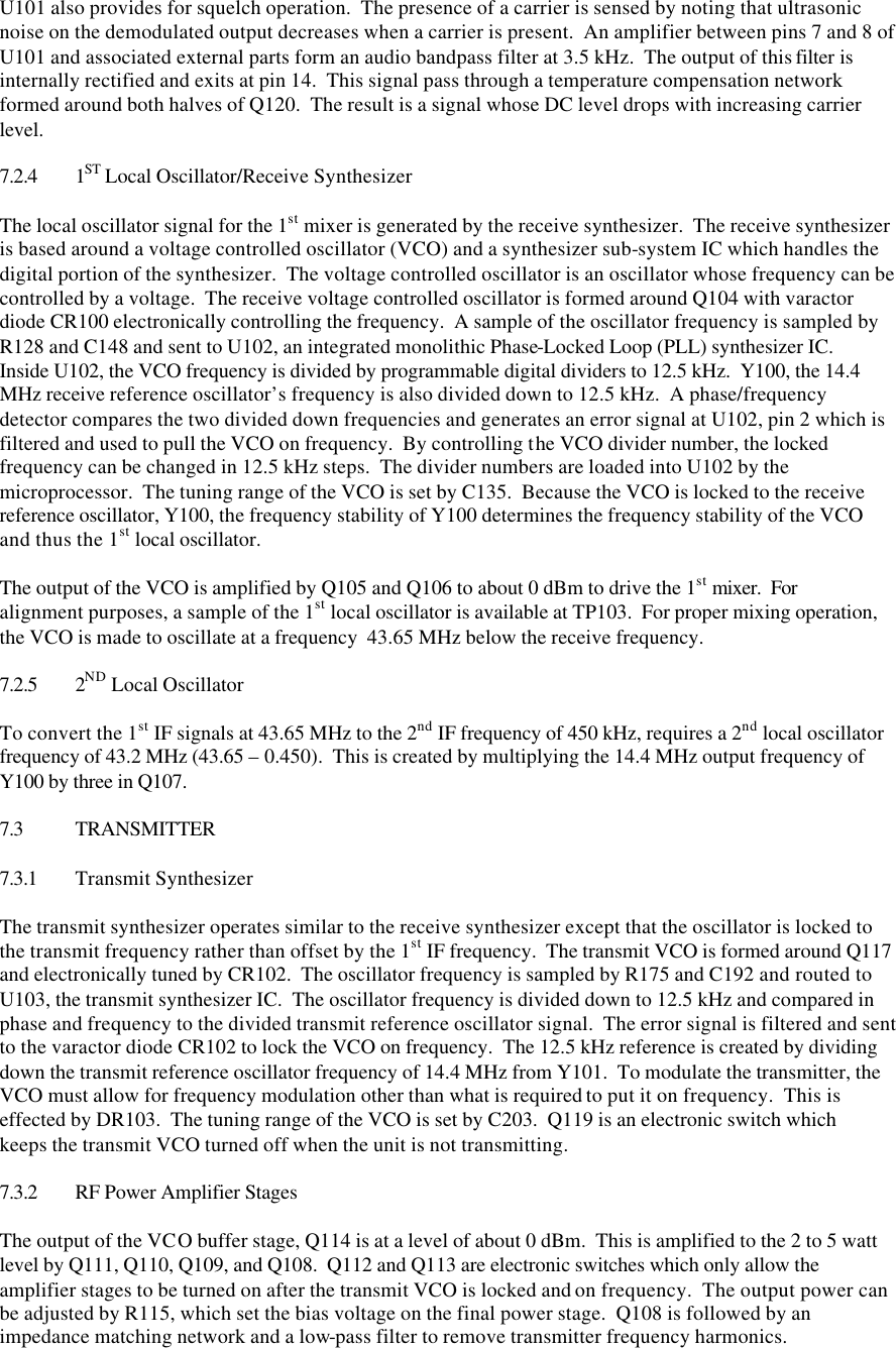 U101 also provides for squelch operation.  The presence of a carrier is sensed by noting that ultrasonic noise on the demodulated output decreases when a carrier is present.  An amplifier between pins 7 and 8 of U101 and associated external parts form an audio bandpass filter at 3.5 kHz.  The output of this filter is internally rectified and exits at pin 14.  This signal pass through a temperature compensation network formed around both halves of Q120.  The result is a signal whose DC level drops with increasing carrier level.  7.2.4 1ST Local Oscillator/Receive Synthesizer  The local oscillator signal for the 1st mixer is generated by the receive synthesizer.  The receive synthesizer is based around a voltage controlled oscillator (VCO) and a synthesizer sub-system IC which handles the digital portion of the synthesizer.  The voltage controlled oscillator is an oscillator whose frequency can be controlled by a voltage.  The receive voltage controlled oscillator is formed around Q104 with varactor diode CR100 electronically controlling the frequency.  A sample of the oscillator frequency is sampled by R128 and C148 and sent to U102, an integrated monolithic Phase-Locked Loop (PLL) synthesizer IC.  Inside U102, the VCO frequency is divided by programmable digital dividers to 12.5 kHz.  Y100, the 14.4 MHz receive reference oscillator’s frequency is also divided down to 12.5 kHz.  A phase/frequency detector compares the two divided down frequencies and generates an error signal at U102, pin 2 which is filtered and used to pull the VCO on frequency.  By controlling the VCO divider number, the locked frequency can be changed in 12.5 kHz steps.  The divider numbers are loaded into U102 by the microprocessor.  The tuning range of the VCO is set by C135.  Because the VCO is locked to the receive reference oscillator, Y100, the frequency stability of Y100 determines the frequency stability of the VCO and thus the 1st local oscillator.  The output of the VCO is amplified by Q105 and Q106 to about 0 dBm to drive the 1st mixer.  For alignment purposes, a sample of the 1st local oscillator is available at TP103.  For proper mixing operation, the VCO is made to oscillate at a frequency  43.65 MHz below the receive frequency.  7.2.5 2ND Local Oscillator  To convert the 1st IF signals at 43.65 MHz to the 2nd IF frequency of 450 kHz, requires a 2nd local oscillator frequency of 43.2 MHz (43.65 – 0.450).  This is created by multiplying the 14.4 MHz output frequency of Y100 by three in Q107.    7.3 TRANSMITTER  7.3.1 Transmit Synthesizer  The transmit synthesizer operates similar to the receive synthesizer except that the oscillator is locked to the transmit frequency rather than offset by the 1st IF frequency.  The transmit VCO is formed around Q117 and electronically tuned by CR102.  The oscillator frequency is sampled by R175 and C192 and routed to U103, the transmit synthesizer IC.  The oscillator frequency is divided down to 12.5 kHz and compared in phase and frequency to the divided transmit reference oscillator signal.  The error signal is filtered and sent to the varactor diode CR102 to lock the VCO on frequency.  The 12.5 kHz reference is created by dividing down the transmit reference oscillator frequency of 14.4 MHz from Y101.  To modulate the transmitter, the VCO must allow for frequency modulation other than what is required to put it on frequency.  This is effected by DR103.  The tuning range of the VCO is set by C203.  Q119 is an electronic switch which keeps the transmit VCO turned off when the unit is not transmitting.  7.3.2 RF Power Amplifier Stages  The output of the VCO buffer stage, Q114 is at a level of about 0 dBm.  This is amplified to the 2 to 5 watt level by Q111, Q110, Q109, and Q108.  Q112 and Q113 are electronic switches which only allow the amplifier stages to be turned on after the transmit VCO is locked and on frequency.  The output power can be adjusted by R115, which set the bias voltage on the final power stage.  Q108 is followed by an impedance matching network and a low-pass filter to remove transmitter frequency harmonics. 