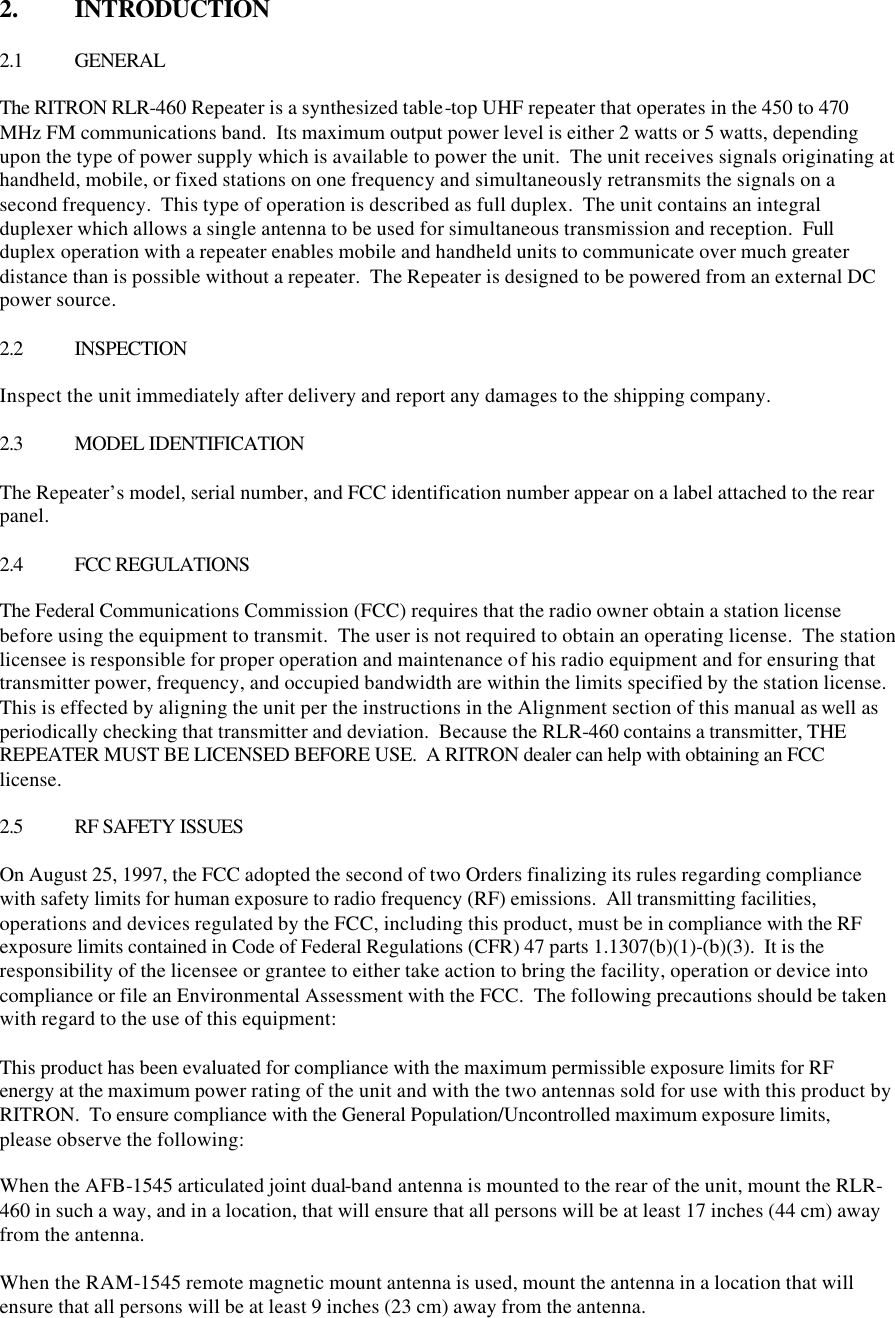 2.  INTRODUCTION  2.1 GENERAL  The RITRON RLR-460 Repeater is a synthesized table-top UHF repeater that operates in the 450 to 470 MHz FM communications band.  Its maximum output power level is either 2 watts or 5 watts, depending upon the type of power supply which is available to power the unit.  The unit receives signals originating at handheld, mobile, or fixed stations on one frequency and simultaneously retransmits the signals on a second frequency.  This type of operation is described as full duplex.  The unit contains an integral duplexer which allows a single antenna to be used for simultaneous transmission and reception.  Full duplex operation with a repeater enables mobile and handheld units to communicate over much greater distance than is possible without a repeater.  The Repeater is designed to be powered from an external DC power source.  2.2 INSPECTION  Inspect the unit immediately after delivery and report any damages to the shipping company.  2.3 MODEL IDENTIFICATION  The Repeater’s model, serial number, and FCC identification number appear on a label attached to the rear panel.  2.4 FCC REGULATIONS  The Federal Communications Commission (FCC) requires that the radio owner obtain a station license before using the equipment to transmit.  The user is not required to obtain an operating license.  The station licensee is responsible for proper operation and maintenance of his radio equipment and for ensuring that transmitter power, frequency, and occupied bandwidth are within the limits specified by the station license.  This is effected by aligning the unit per the instructions in the Alignment section of this manual as well as periodically checking that transmitter and deviation.  Because the RLR-460 contains a transmitter, THE REPEATER MUST BE LICENSED BEFORE USE.  A RITRON dealer can help with obtaining an FCC license.  2.5 RF SAFETY ISSUES  On August 25, 1997, the FCC adopted the second of two Orders finalizing its rules regarding compliance with safety limits for human exposure to radio frequency (RF) emissions.  All transmitting facilities, operations and devices regulated by the FCC, including this product, must be in compliance with the RF exposure limits contained in Code of Federal Regulations (CFR) 47 parts 1.1307(b)(1)-(b)(3).  It is the responsibility of the licensee or grantee to either take action to bring the facility, operation or device into compliance or file an Environmental Assessment with the FCC.  The following precautions should be taken with regard to the use of this equipment:  This product has been evaluated for compliance with the maximum permissible exposure limits for RF energy at the maximum power rating of the unit and with the two antennas sold for use with this product by RITRON.  To ensure compliance with the General Population/Uncontrolled maximum exposure limits, please observe the following:  When the AFB-1545 articulated joint dual-band antenna is mounted to the rear of the unit, mount the RLR-460 in such a way, and in a location, that will ensure that all persons will be at least 17 inches (44 cm) away from the antenna.  When the RAM-1545 remote magnetic mount antenna is used, mount the antenna in a location that will ensure that all persons will be at least 9 inches (23 cm) away from the antenna.  