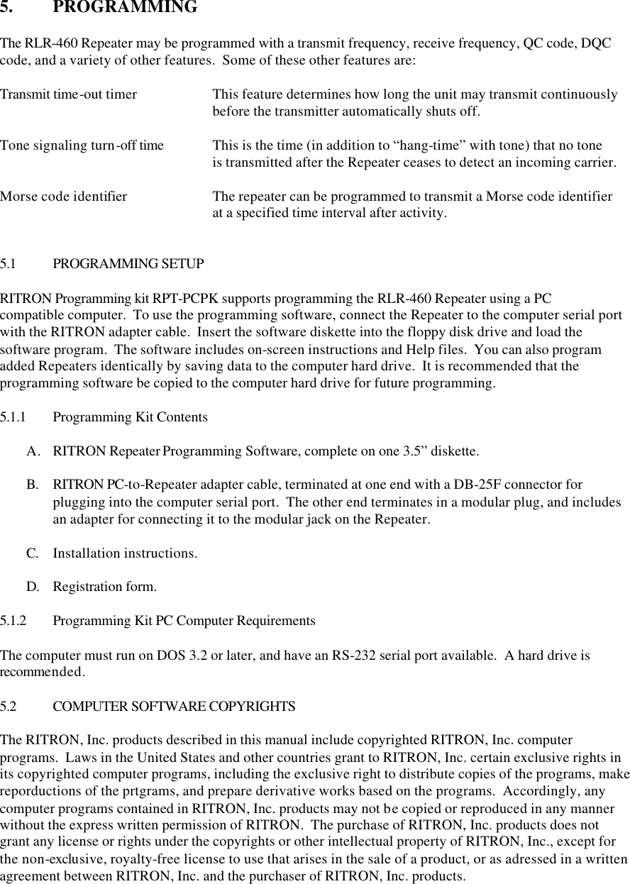 5.  PROGRAMMING  The RLR-460 Repeater may be programmed with a transmit frequency, receive frequency, QC code, DQC code, and a variety of other features.  Some of these other features are:  Transmit time-out timer    This feature determines how long the unit may transmit continuously     before the transmitter automatically shuts off.  Tone signaling turn-off time This is the time (in addition to “hang-time” with tone) that no tone     is transmitted after the Repeater ceases to detect an incoming carrier.  Morse code identifier    The repeater can be programmed to transmit a Morse code identifier     at a specified time interval after activity.   5.1 PROGRAMMING SETUP  RITRON Programming kit RPT-PCPK supports programming the RLR-460 Repeater using a PC compatible computer.  To use the programming software, connect the Repeater to the computer serial port with the RITRON adapter cable.  Insert the software diskette into the floppy disk drive and load the software program.  The software includes on-screen instructions and Help files.  You can also program added Repeaters identically by saving data to the computer hard drive.  It is recommended that the programming software be copied to the computer hard drive for future programming.  5.1.1 Programming Kit Contents  A. RITRON Repeater Programming Software, complete on one 3.5” diskette.  B. RITRON PC-to-Repeater adapter cable, terminated at one end with a DB-25F connector for plugging into the computer serial port.  The other end terminates in a modular plug, and includes an adapter for connecting it to the modular jack on the Repeater.  C. Installation instructions.  D. Registration form.  5.1.2 Programming Kit PC Computer Requirements  The computer must run on DOS 3.2 or later, and have an RS-232 serial port available.  A hard drive is recommended.  5.2 COMPUTER SOFTWARE COPYRIGHTS  The RITRON, Inc. products described in this manual include copyrighted RITRON, Inc. computer programs.  Laws in the United States and other countries grant to RITRON, Inc. certain exclusive rights in its copyrighted computer programs, including the exclusive right to distribute copies of the programs, make reporductions of the prtgrams, and prepare derivative works based on the programs.  Accordingly, any computer programs contained in RITRON, Inc. products may not be copied or reproduced in any manner without the express written permission of RITRON.  The purchase of RITRON, Inc. products does not grant any license or rights under the copyrights or other intellectual property of RITRON, Inc., except for the non-exclusive, royalty-free license to use that arises in the sale of a product, or as adressed in a written agreement between RITRON, Inc. and the purchaser of RITRON, Inc. products.  