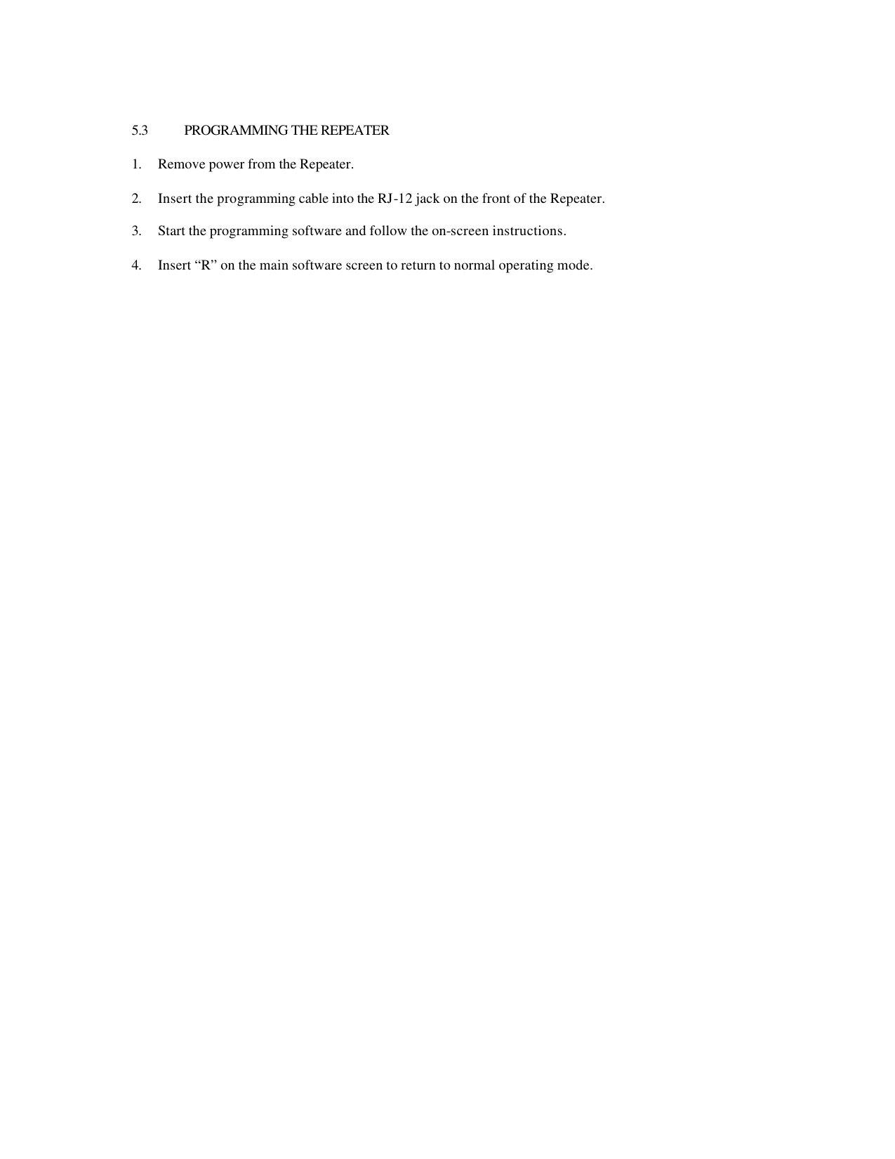  5.3 PROGRAMMING THE REPEATER  1. Remove power from the Repeater.  2. Insert the programming cable into the RJ-12 jack on the front of the Repeater.  3. Start the programming software and follow the on-screen instructions.  4. Insert “R” on the main software screen to return to normal operating mode.  