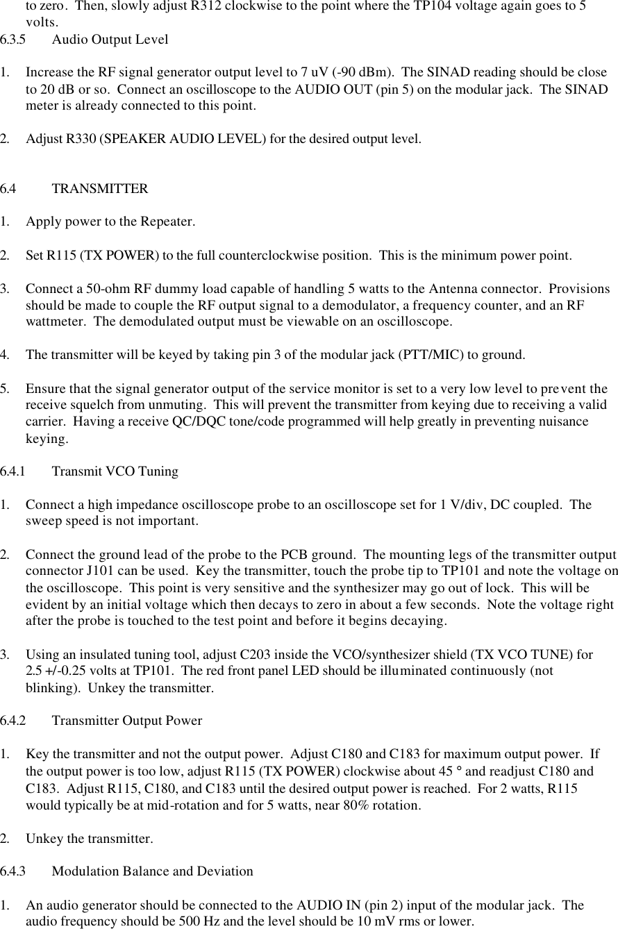 to zero.  Then, slowly adjust R312 clockwise to the point where the TP104 voltage again goes to 5 volts. 6.3.5 Audio Output Level  1. Increase the RF signal generator output level to 7 uV (-90 dBm).  The SINAD reading should be close to 20 dB or so.  Connect an oscilloscope to the AUDIO OUT (pin 5) on the modular jack.  The SINAD meter is already connected to this point.    2. Adjust R330 (SPEAKER AUDIO LEVEL) for the desired output level.    6.4 TRANSMITTER  1. Apply power to the Repeater.  2. Set R115 (TX POWER) to the full counterclockwise position.  This is the minimum power point.  3. Connect a 50-ohm RF dummy load capable of handling 5 watts to the Antenna connector.  Provisions should be made to couple the RF output signal to a demodulator, a frequency counter, and an RF wattmeter.  The demodulated output must be viewable on an oscilloscope.  4. The transmitter will be keyed by taking pin 3 of the modular jack (PTT/MIC) to ground.  5. Ensure that the signal generator output of the service monitor is set to a very low level to prevent the receive squelch from unmuting.  This will prevent the transmitter from keying due to receiving a valid carrier.  Having a receive QC/DQC tone/code programmed will help greatly in preventing nuisance keying.  6.4.1 Transmit VCO Tuning  1. Connect a high impedance oscilloscope probe to an oscilloscope set for 1 V/div, DC coupled.  The sweep speed is not important.  2. Connect the ground lead of the probe to the PCB ground.  The mounting legs of the transmitter output connector J101 can be used.  Key the transmitter, touch the probe tip to TP101 and note the voltage on the oscilloscope.  This point is very sensitive and the synthesizer may go out of lock.  This will be evident by an initial voltage which then decays to zero in about a few seconds.  Note the voltage right after the probe is touched to the test point and before it begins decaying.    3. Using an insulated tuning tool, adjust C203 inside the VCO/synthesizer shield (TX VCO TUNE) for 2.5 +/-0.25 volts at TP101.  The red front panel LED should be illuminated continuously (not blinking).  Unkey the transmitter.  6.4.2 Transmitter Output Power  1. Key the transmitter and not the output power.  Adjust C180 and C183 for maximum output power.  If the output power is too low, adjust R115 (TX POWER) clockwise about 45 ° and readjust C180 and C183.  Adjust R115, C180, and C183 until the desired output power is reached.  For 2 watts, R115 would typically be at mid-rotation and for 5 watts, near 80% rotation.  2. Unkey the transmitter.  6.4.3 Modulation Balance and Deviation  1. An audio generator should be connected to the AUDIO IN (pin 2) input of the modular jack.  The audio frequency should be 500 Hz and the level should be 10 mV rms or lower. 