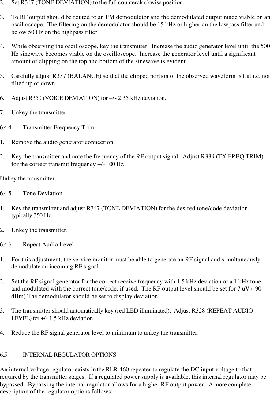  2. Set R347 (TONE DEVIATION) to the full counterclockwise position.  3. To RF output should be routed to an FM demodulator and the demodulated output made viable on an oscilloscope.  The filtering on the demodulator should be 15 kHz or higher on the lowpass filter and below 50 Hz on the highpass filter.  4. While observing the oscilloscope, key the transmitter.  Increase the audio generator level until the 500 Hz sinewave becomes viable on the oscilloscope.  Increase the generator level until a significant amount of clipping on the top and bottom of the sinewave is evident.  5. Carefully adjust R337 (BALANCE) so that the clipped portion of the observed waveform is flat i.e. not tilted up or down.  6. Adjust R350 (VOICE DEVIATION) for +/- 2.35 kHz deviation.  7. Unkey the transmitter.  6.4.4 Transmitter Frequency Trim  1. Remove the audio generator connection.  2. Key the transmitter and note the frequency of the RF output signal.  Adjust R339 (TX FREQ TRIM) for the correct transmit frequency +/- 100 Hz.  Unkey the transmitter.  6.4.5 Tone Deviation  1. Key the transmitter and adjust R347 (TONE DEVIATION) for the desired tone/code deviation, typically 350 Hz.  2. Unkey the transmitter.  6.4.6 Repeat Audio Level  1. For this adjustment, the service monitor must be able to generate an RF signal and simultaneously demodulate an incoming RF signal.  2. Set the RF signal generator for the correct receive frequency with 1.5 kHz deviation of a 1 kHz tone and modulated with the correct tone/code, if used.  The RF output level should be set for 7 uV (-90 dBm) The demodulator should be set to display deviation.  3. The transmitter should automatically key (red LED illuminated).  Adjust R328 (REPEAT AUDIO LEVEL) for +/- 1.5 kHz deviation.  4. Reduce the RF signal generator level to minimum to unkey the transmitter.   6.5 INTERNAL REGULATOR OPTIONS  An internal voltage regulator exists in the RLR-460 repeater to regulate the DC input voltage to that required by the transmitter stages.  If a regulated power supply is available, this internal regulator may be bypassed.  Bypassing the internal regulator allows for a higher RF output power.  A more complete description of the regulator options follows:  