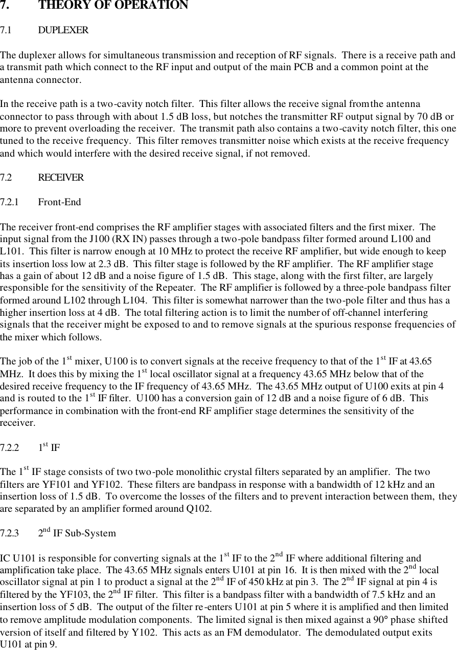   7.  THEORY OF OPERATION  7.1 DUPLEXER  The duplexer allows for simultaneous transmission and reception of RF signals.  There is a receive path and a transmit path which connect to the RF input and output of the main PCB and a common point at the antenna connector.    In the receive path is a two-cavity notch filter.  This filter allows the receive signal from the antenna connector to pass through with about 1.5 dB loss, but notches the transmitter RF output signal by 70 dB or more to prevent overloading the receiver.  The transmit path also contains a two-cavity notch filter, this one tuned to the receive frequency.  This filter removes transmitter noise which exists at the receive frequency and which would interfere with the desired receive signal, if not removed.  7.2 RECEIVER  7.2.1 Front-End  The receiver front-end comprises the RF amplifier stages with associated filters and the first mixer.  The input signal from the J100 (RX IN) passes through a two-pole bandpass filter formed around L100 and L101.  This filter is narrow enough at 10 MHz to protect the receive RF amplifier, but wide enough to keep its insertion loss low at 2.3 dB.  This filter stage is followed by the RF amplifier.  The RF amplifier stage has a gain of about 12 dB and a noise figure of 1.5 dB.  This stage, along with the first filter, are largely responsible for the sensitivity of the Repeater.  The RF amplifier is followed by a three-pole bandpass filter formed around L102 through L104.  This filter is somewhat narrower than the two-pole filter and thus has a higher insertion loss at 4 dB.  The total filtering action is to limit the number of off-channel interfering signals that the receiver might be exposed to and to remove signals at the spurious response frequencies of the mixer which follows.  The job of the 1st mixer, U100 is to convert signals at the receive frequency to that of the 1st IF at 43.65 MHz.  It does this by mixing the 1st local oscillator signal at a frequency 43.65 MHz below that of the desired receive frequency to the IF frequency of 43.65 MHz.  The 43.65 MHz output of U100 exits at pin 4 and is routed to the 1st IF filter.  U100 has a conversion gain of 12 dB and a noise figure of 6 dB.  This performance in combination with the front-end RF amplifier stage determines the sensitivity of the receiver.  7.2.2 1st IF  The 1st IF stage consists of two two-pole monolithic crystal filters separated by an amplifier.  The two filters are YF101 and YF102.  These filters are bandpass in response with a bandwidth of 12 kHz and an insertion loss of 1.5 dB.  To overcome the losses of the filters and to prevent interaction between them, they are separated by an amplifier formed around Q102.    7.2.3 2nd IF Sub-System  IC U101 is responsible for converting signals at the 1st IF to the 2nd IF where additional filtering and amplification take place.  The 43.65 MHz signals enters U101 at pin 16.  It is then mixed with the 2nd local oscillator signal at pin 1 to product a signal at the 2nd IF of 450 kHz at pin 3.  The 2nd IF signal at pin 4 is filtered by the YF103, the 2nd IF filter.  This filter is a bandpass filter with a bandwidth of 7.5 kHz and an insertion loss of 5 dB.  The output of the filter re-enters U101 at pin 5 where it is amplified and then limited to remove amplitude modulation components.  The limited signal is then mixed against a 90° phase shifted version of itself and filtered by Y102.  This acts as an FM demodulator.  The demodulated output exits U101 at pin 9.  