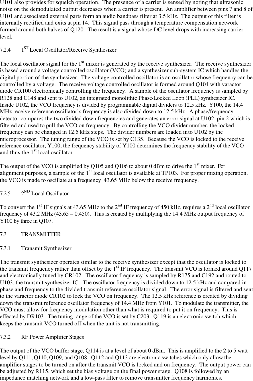 U101 also provides for squelch operation.  The presence of a carrier is sensed by noting that ultrasonic noise on the demodulated output decreases when a carrier is present.  An amplifier between pins 7 and 8 of U101 and associated external parts form an audio bandpass filter at 3.5 kHz.  The output of this filter is internally rectified and exits at pin 14.  This signal pass through a temperature compensation network formed around both halves of Q120.  The result is a signal whose DC level drops with increasing carrier level.  7.2.4 1ST Local Oscillator/Receive Synthesizer  The local oscillator signal for the 1st mixer is generated by the receive synthesizer.  The receive synthesizer is based around a voltage controlled oscillator (VCO) and a synthesizer sub-system IC which handles the digital portion of the synthesizer.  The voltage controlled oscillator is an oscillator whose frequency can be controlled by a voltage.  The receive voltage controlled oscillator is formed around Q104 with varactor diode CR100 electronically controlling the frequency.  A sample of the oscillator frequency is sampled by R128 and C148 and sent to U102, an integrated monolithic Phase-Locked Loop (PLL) synthesizer IC.  Inside U102, the VCO frequency is divided by programmable digital dividers to 12.5 kHz.  Y100, the 14.4 MHz receive reference oscillator’s frequency is also divided down to 12.5 kHz.  A phase/frequency detector compares the two divided down frequencies and generates an error signal at U102, pin 2 which is filtered and used to pull the VCO on frequency.  By controlling the VCO divider number, the locked frequency can be changed in 12.5 kHz steps.  The divider numbers are loaded into U102 by the microprocessor.  The tuning range of the VCO is set by C135.  Because the VCO is locked to the receive reference oscillator, Y100, the frequency stability of Y100 determines the frequency stability of the VCO and thus the 1st local oscillator.  The output of the VCO is amplified by Q105 and Q106 to about 0 dBm to drive the 1st mixer.  For alignment purposes, a sample of the 1st local oscillator is available at TP103.  For proper mixing operation, the VCO is made to oscillate at a frequency  43.65 MHz below the receive frequency.  7.2.5 2ND Local Oscillator  To convert the 1st IF signals at 43.65 MHz to the 2nd IF frequency of 450 kHz, requires a 2nd local oscillator frequency of 43.2 MHz (43.65 – 0.450).  This is created by multiplying the 14.4 MHz output frequency of Y100 by three in Q107.    7.3 TRANSMITTER  7.3.1 Transmit Synthesizer  The transmit synthesizer operates similar to the receive synthesizer except that the oscillator is locked to the transmit frequency rather than offset by the 1st IF frequency.  The transmit VCO is formed around Q117 and electronically tuned by CR102.  The oscillator frequency is sampled by R175 and C192 and routed to U103, the transmit synthesizer IC.  The oscillator frequency is divided down to 12.5 kHz and compared in phase and frequency to the divided transmit reference oscillator signal.  The error signal is filtered and sent to the varactor diode CR102 to lock the VCO on frequency.  The 12.5 kHz reference is created by dividing down the transmit reference oscillator frequency of 14.4 MHz from Y101.  To modulate the transmitter, the VCO must allow for frequency modulation other than what is required to put it on frequency.  This is effected by DR103.  The tuning range of the VCO is set by C203.  Q119 is an electronic switch which keeps the transmit VCO turned off when the unit is not transmitting.  7.3.2 RF Power Amplifier Stages  The output of the VCO buffer stage, Q114 is at a level of about 0 dBm.  This is amplified to the 2 to 5 watt level by Q111, Q110, Q109, and Q108.  Q112 and Q113 are electronic switches which only allow the amplifier stages to be turned on after the transmit VCO is locked and on frequency.  The output power can be adjusted by R115, which set the bias voltage on the final power stage.  Q108 is followed by an impedance matching network and a low-pass filter to remove transmitter frequency harmonics. 