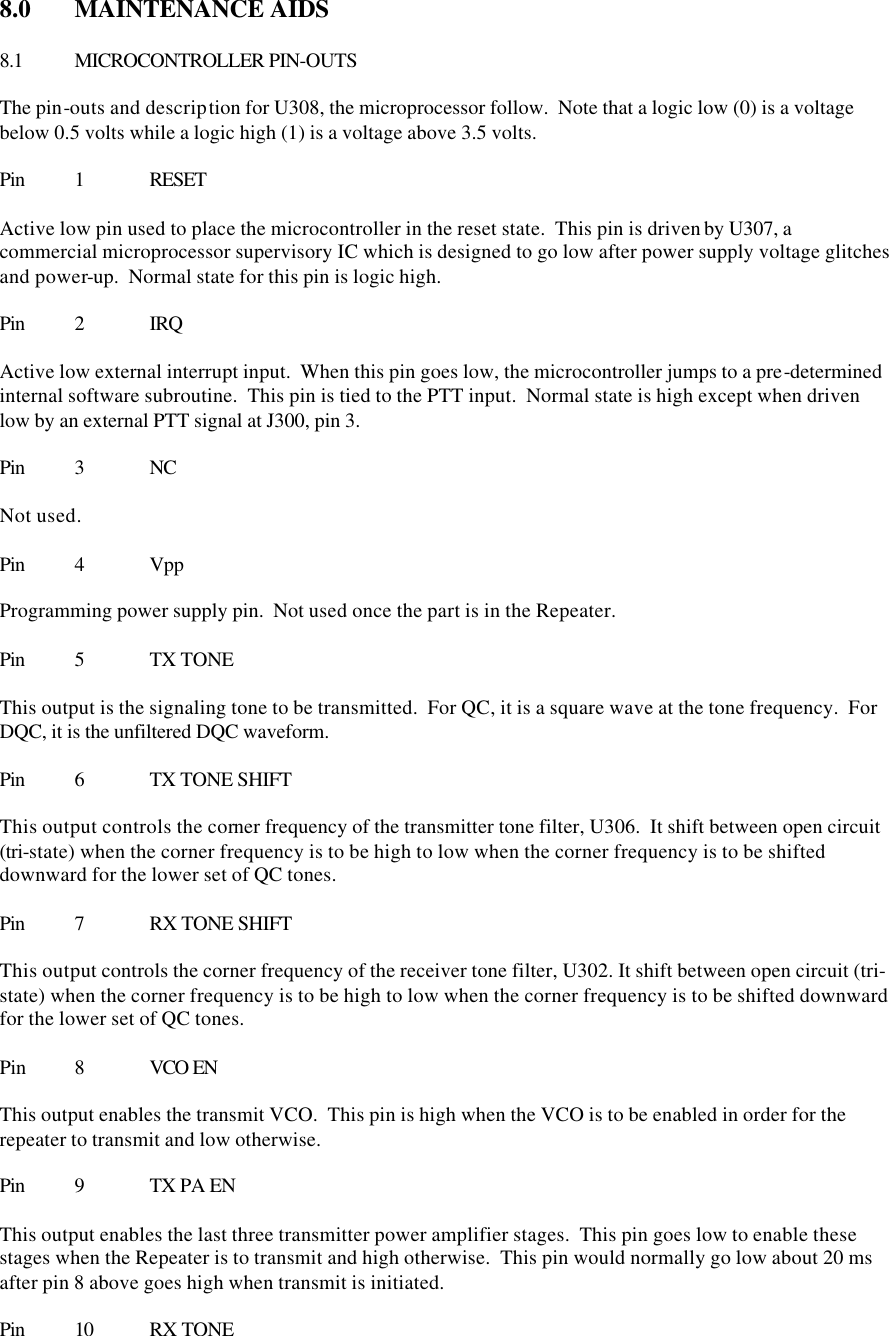 8.0  MAINTENANCE AIDS  8.1 MICROCONTROLLER PIN-OUTS  The pin-outs and description for U308, the microprocessor follow.  Note that a logic low (0) is a voltage below 0.5 volts while a logic high (1) is a voltage above 3.5 volts.    Pin 1 RESET  Active low pin used to place the microcontroller in the reset state.  This pin is driven by U307, a commercial microprocessor supervisory IC which is designed to go low after power supply voltage glitches and power-up.  Normal state for this pin is logic high.  Pin 2 IRQ  Active low external interrupt input.  When this pin goes low, the microcontroller jumps to a pre-determined internal software subroutine.  This pin is tied to the PTT input.  Normal state is high except when driven low by an external PTT signal at J300, pin 3.  Pin 3 NC  Not used.  Pin 4 Vpp  Programming power supply pin.  Not used once the part is in the Repeater.  Pin 5 TX TONE  This output is the signaling tone to be transmitted.  For QC, it is a square wave at the tone frequency.  For DQC, it is the unfiltered DQC waveform.  Pin 6 TX TONE SHIFT  This output controls the corner frequency of the transmitter tone filter, U306.  It shift between open circuit (tri-state) when the corner frequency is to be high to low when the corner frequency is to be shifted downward for the lower set of QC tones.  Pin 7 RX TONE SHIFT  This output controls the corner frequency of the receiver tone filter, U302. It shift between open circuit (tri-state) when the corner frequency is to be high to low when the corner frequency is to be shifted downward for the lower set of QC tones.  Pin  8 VCO EN  This output enables the transmit VCO.  This pin is high when the VCO is to be enabled in order for the repeater to transmit and low otherwise.  Pin 9 TX PA EN  This output enables the last three transmitter power amplifier stages.  This pin goes low to enable these stages when the Repeater is to transmit and high otherwise.  This pin would normally go low about 20 ms after pin 8 above goes high when transmit is initiated.  Pin 10 RX TONE 