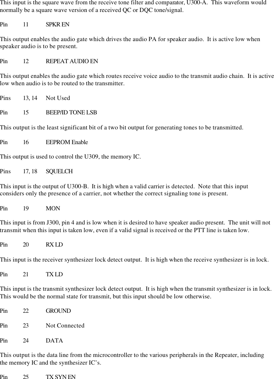  This input is the square wave from the receive tone filter and comparator, U300-A.  This waveform would normally be a square wave version of a received QC or DQC tone/signal.  Pin 11 SPKR EN  This output enables the audio gate which drives the audio PA for speaker audio.  It is active low when speaker audio is to be present.  Pin 12 REPEAT AUDIO EN  This output enables the audio gate which routes receive voice audio to the transmit audio chain.  It is active low when audio is to be routed to the transmitter.  Pins 13, 14 Not Used  Pin 15 BEEP/ID TONE LSB  This output is the least significant bit of a two bit output for generating tones to be transmitted.  Pin 16 EEPROM Enable  This output is used to control the U309, the memory IC.    Pins  17, 18 SQUELCH  This input is the output of U300-B.  It is high when a valid carrier is detected.  Note that this input considers only the presence of a carrier, not whether the correct signaling tone is present.  Pin 19 MON  This input is from J300, pin 4 and is low when it is desired to have speaker audio present.  The unit will not transmit when this input is taken low, even if a valid signal is received or the PTT line is taken low.  Pin 20 RX LD  This input is the receiver synthesizer lock detect output.  It is high when the receive synthesizer is in lock.  Pin 21 TX LD  This input is the transmit synthesizer lock detect output.  It is high when the transmit synthesizer is in lock.  This would be the normal state for transmit, but this input should be low otherwise.  Pin 22 GROUND  Pin 23 Not Connected  Pin 24 DATA  This output is the data line from the microcontroller to the various peripherals in the Repeater, including the memory IC and the synthesizer IC’s.    Pin 25 TX SYN EN  