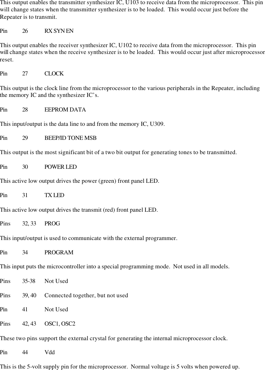 This output enables the transmitter synthesizer IC, U103 to receive data from the microprocessor.  This pin will change states when the transmitter synthesizer is to be loaded.  This would occur just before the Repeater is to transmit.  Pin 26 RX SYN EN  This output enables the receiver synthesizer IC, U102 to receive data from the microprocessor.  This pin will change states when the receive synthesizer is to be loaded.  This would occur just after microprocessor reset.  Pin 27 CLOCK  This output is the clock line from the microprocessor to the various peripherals in the Repeater, including the memory IC and the synthesizer IC’s.  Pin 28 EEPROM DATA  This input/output is the data line to and from the memory IC, U309.    Pin 29 BEEP/ID TONE MSB  This output is the most significant bit of a two bit output for generating tones to be transmitted.  Pin 30 POWER LED  This active low output drives the power (green) front panel LED.  Pin 31 TX LED  This active low output drives the transmit (red) front panel LED.  Pins 32, 33 PROG  This input/output is used to communicate with the external programmer.  Pin 34 PROGRAM  This input puts the microcontroller into a special programming mode.  Not used in all models.  Pins 35-38 Not Used  Pins 39, 40 Connected together, but not used  Pin 41 Not Used  Pins 42, 43 OSC1, OSC2  These two pins support the external crystal for generating the internal microprocessor clock.  Pin 44 Vdd  This is the 5-volt supply pin for the microprocessor.  Normal voltage is 5 volts when powered up.  