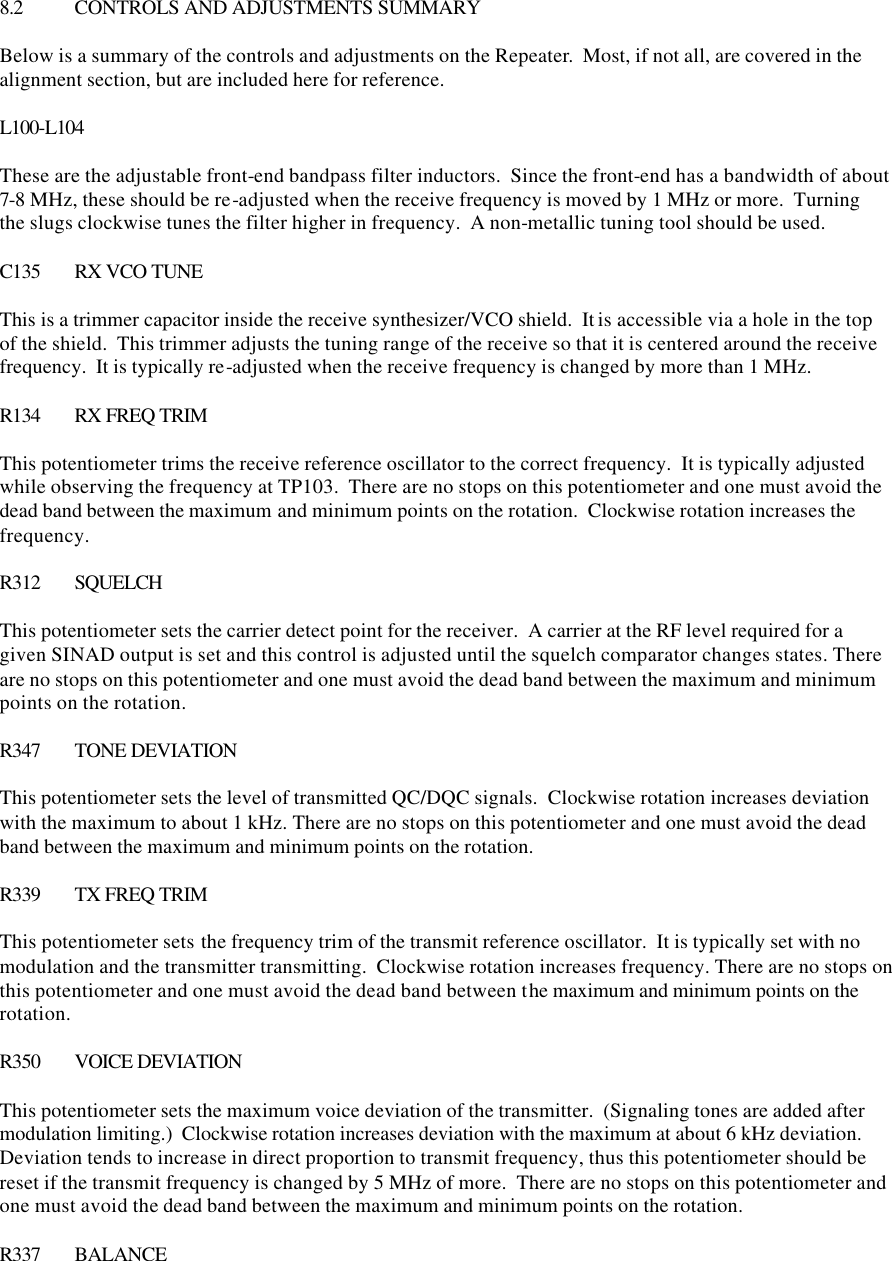  8.2 CONTROLS AND ADJUSTMENTS SUMMARY  Below is a summary of the controls and adjustments on the Repeater.  Most, if not all, are covered in the alignment section, but are included here for reference.  L100-L104  These are the adjustable front-end bandpass filter inductors.  Since the front-end has a bandwidth of about 7-8 MHz, these should be re-adjusted when the receive frequency is moved by 1 MHz or more.  Turning the slugs clockwise tunes the filter higher in frequency.  A non-metallic tuning tool should be used.  C135 RX VCO TUNE  This is a trimmer capacitor inside the receive synthesizer/VCO shield.  It is accessible via a hole in the top of the shield.  This trimmer adjusts the tuning range of the receive so that it is centered around the receive frequency.  It is typically re-adjusted when the receive frequency is changed by more than 1 MHz.    R134 RX FREQ TRIM  This potentiometer trims the receive reference oscillator to the correct frequency.  It is typically adjusted while observing the frequency at TP103.  There are no stops on this potentiometer and one must avoid the dead band between the maximum and minimum points on the rotation.  Clockwise rotation increases the frequency.  R312 SQUELCH  This potentiometer sets the carrier detect point for the receiver.  A carrier at the RF level required for a given SINAD output is set and this control is adjusted until the squelch comparator changes states. There are no stops on this potentiometer and one must avoid the dead band between the maximum and minimum points on the rotation.  R347 TONE DEVIATION  This potentiometer sets the level of transmitted QC/DQC signals.  Clockwise rotation increases deviation with the maximum to about 1 kHz. There are no stops on this potentiometer and one must avoid the dead band between the maximum and minimum points on the rotation.  R339 TX FREQ TRIM  This potentiometer sets the frequency trim of the transmit reference oscillator.  It is typically set with no modulation and the transmitter transmitting.  Clockwise rotation increases frequency. There are no stops on this potentiometer and one must avoid the dead band between the maximum and minimum points on the rotation.  R350 VOICE DEVIATION  This potentiometer sets the maximum voice deviation of the transmitter.  (Signaling tones are added after modulation limiting.)  Clockwise rotation increases deviation with the maximum at about 6 kHz deviation.  Deviation tends to increase in direct proportion to transmit frequency, thus this potentiometer should be reset if the transmit frequency is changed by 5 MHz of more.  There are no stops on this potentiometer and one must avoid the dead band between the maximum and minimum points on the rotation.  R337 BALANCE  