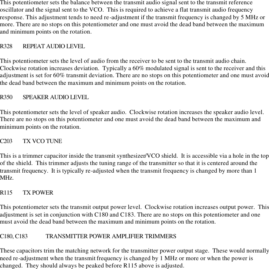 This potentiometer sets the balance between the transmit audio signal sent to the transmit reference oscillator and the signal sent to the VCO.  This is required to achieve a flat transmit audio frequency response. This adjustment tends to need re-adjustment if the transmit frequency is changed by 5 MHz or more. There are no stops on this potentiometer and one must avoid the dead band between the maximum and minimum points on the rotation.  R328 REPEAT AUDIO LEVEL  This potentiometer sets the level of audio from the receiver to be sent to the transmit audio chain.  Clockwise rotation increases deviation.  Typically a 60% modulated signal is sent to the receiver and this adjustment is set for 60% transmit deviation. There are no stops on this potentiometer and one must avoid the dead band between the maximum and minimum points on the rotation.  R350 SPEAKER AUDIO LEVEL  This potentiometer sets the level of speaker audio.  Clockwise rotation increases the speaker audio level. There are no stops on this potentiometer and one must avoid the dead band between the maximum and minimum points on the rotation.  C203 TX VCO TUNE  This is a trimmer capacitor inside the transmit synthesizer/VCO shield.  It is accessible via a hole in the top of the shield.  This trimmer adjusts the tuning range of the transmitter so that it is centered around the transmit frequency.  It is typically re-adjusted when the transmit frequency is changed by more than 1 MHz.    R115 TX POWER  This potentiometer sets the transmit output power level.  Clockwise rotation increases output power.  This adjustment is set in conjunction with C180 and C183. There are no stops on this potentiometer and one must avoid the dead band between the maximum and minimum points on the rotation.  C180, C183 TRANSMITTER POWER AMPLIFIER TRIMMERS  These capacitors trim the matching network for the transmitter power output stage.  These would normally need re-adjustment when the transmit frequency is changed by 1 MHz or more or when the power is changed.  They should always be peaked before R115 above is adjusted.     