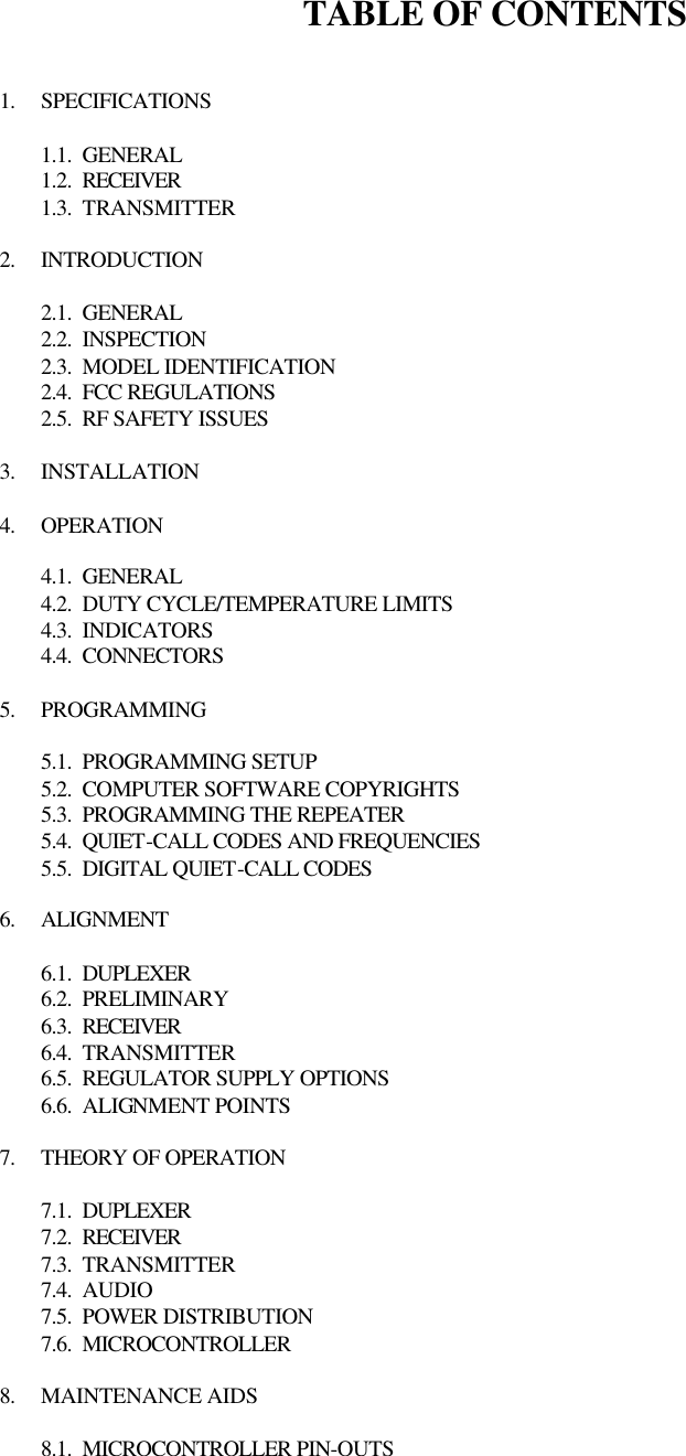 TABLE OF CONTENTS   1. SPECIFICATIONS  1.1. GENERAL 1.2. RECEIVER 1.3. TRANSMITTER  2. INTRODUCTION  2.1. GENERAL 2.2. INSPECTION 2.3. MODEL IDENTIFICATION 2.4. FCC REGULATIONS 2.5. RF SAFETY ISSUES  3. INSTALLATION  4. OPERATION  4.1. GENERAL 4.2. DUTY CYCLE/TEMPERATURE LIMITS 4.3. INDICATORS 4.4. CONNECTORS  5. PROGRAMMING  5.1. PROGRAMMING SETUP 5.2. COMPUTER SOFTWARE COPYRIGHTS 5.3. PROGRAMMING THE REPEATER 5.4. QUIET-CALL CODES AND FREQUENCIES 5.5. DIGITAL QUIET-CALL CODES  6. ALIGNMENT  6.1. DUPLEXER 6.2. PRELIMINARY 6.3. RECEIVER 6.4. TRANSMITTER 6.5. REGULATOR SUPPLY OPTIONS 6.6. ALIGNMENT POINTS  7. THEORY OF OPERATION  7.1. DUPLEXER 7.2. RECEIVER 7.3. TRANSMITTER 7.4. AUDIO 7.5. POWER DISTRIBUTION 7.6. MICROCONTROLLER  8. MAINTENANCE AIDS  8.1. MICROCONTROLLER PIN-OUTS 