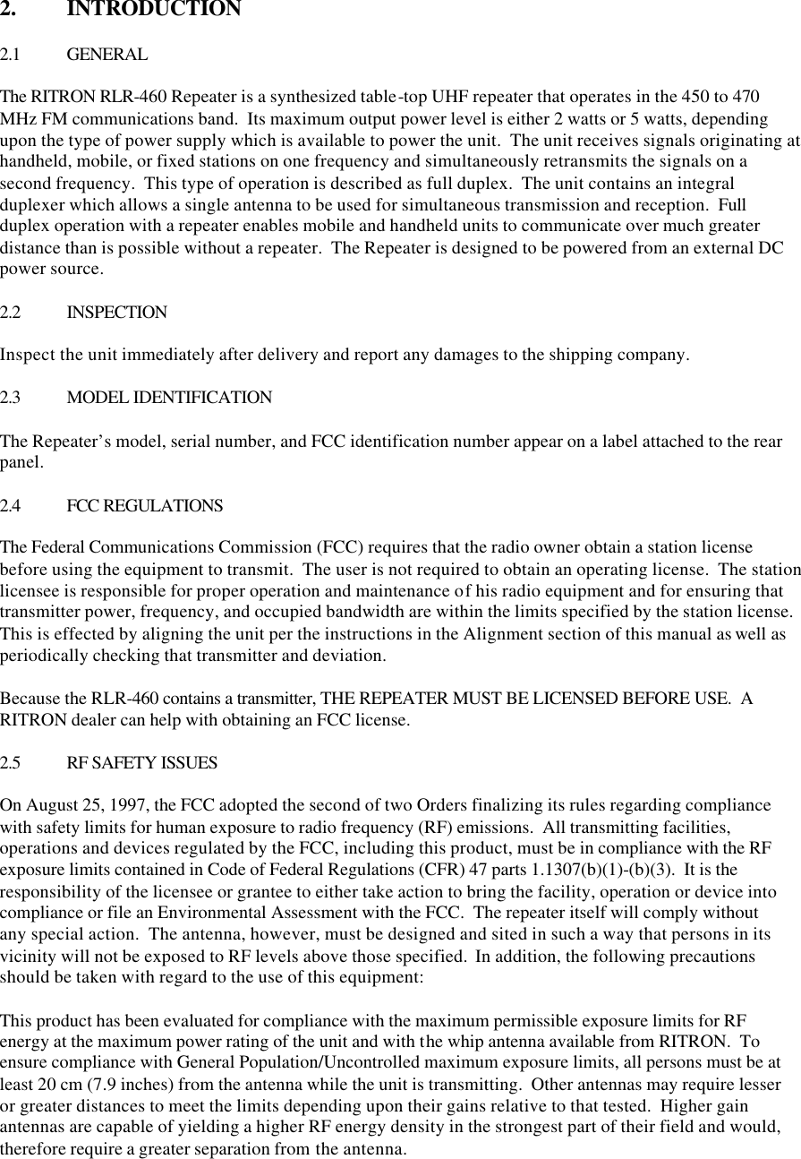 2.  INTRODUCTION  2.1 GENERAL  The RITRON RLR-460 Repeater is a synthesized table-top UHF repeater that operates in the 450 to 470 MHz FM communications band.  Its maximum output power level is either 2 watts or 5 watts, depending upon the type of power supply which is available to power the unit.  The unit receives signals originating at handheld, mobile, or fixed stations on one frequency and simultaneously retransmits the signals on a second frequency.  This type of operation is described as full duplex.  The unit contains an integral duplexer which allows a single antenna to be used for simultaneous transmission and reception.  Full duplex operation with a repeater enables mobile and handheld units to communicate over much greater distance than is possible without a repeater.  The Repeater is designed to be powered from an external DC power source.  2.2 INSPECTION  Inspect the unit immediately after delivery and report any damages to the shipping company.  2.3 MODEL IDENTIFICATION  The Repeater’s model, serial number, and FCC identification number appear on a label attached to the rear panel.  2.4 FCC REGULATIONS  The Federal Communications Commission (FCC) requires that the radio owner obtain a station license before using the equipment to transmit.  The user is not required to obtain an operating license.  The station licensee is responsible for proper operation and maintenance of his radio equipment and for ensuring that transmitter power, frequency, and occupied bandwidth are within the limits specified by the station license.  This is effected by aligning the unit per the instructions in the Alignment section of this manual as well as periodically checking that transmitter and deviation.  Because the RLR-460 contains a transmitter, THE REPEATER MUST BE LICENSED BEFORE USE.  A RITRON dealer can help with obtaining an FCC license.  2.5 RF SAFETY ISSUES  On August 25, 1997, the FCC adopted the second of two Orders finalizing its rules regarding compliance with safety limits for human exposure to radio frequency (RF) emissions.  All transmitting facilities, operations and devices regulated by the FCC, including this product, must be in compliance with the RF exposure limits contained in Code of Federal Regulations (CFR) 47 parts 1.1307(b)(1)-(b)(3).  It is the responsibility of the licensee or grantee to either take action to bring the facility, operation or device into compliance or file an Environmental Assessment with the FCC.  The repeater itself will comply without any special action.  The antenna, however, must be designed and sited in such a way that persons in its vicinity will not be exposed to RF levels above those specified.  In addition, the following precautions should be taken with regard to the use of this equipment:  This product has been evaluated for compliance with the maximum permissible exposure limits for RF energy at the maximum power rating of the unit and with the whip antenna available from RITRON.  To ensure compliance with General Population/Uncontrolled maximum exposure limits, all persons must be at least 20 cm (7.9 inches) from the antenna while the unit is transmitting.  Other antennas may require lesser or greater distances to meet the limits depending upon their gains relative to that tested.  Higher gain antennas are capable of yielding a higher RF energy density in the strongest part of their field and would, therefore require a greater separation from the antenna.   