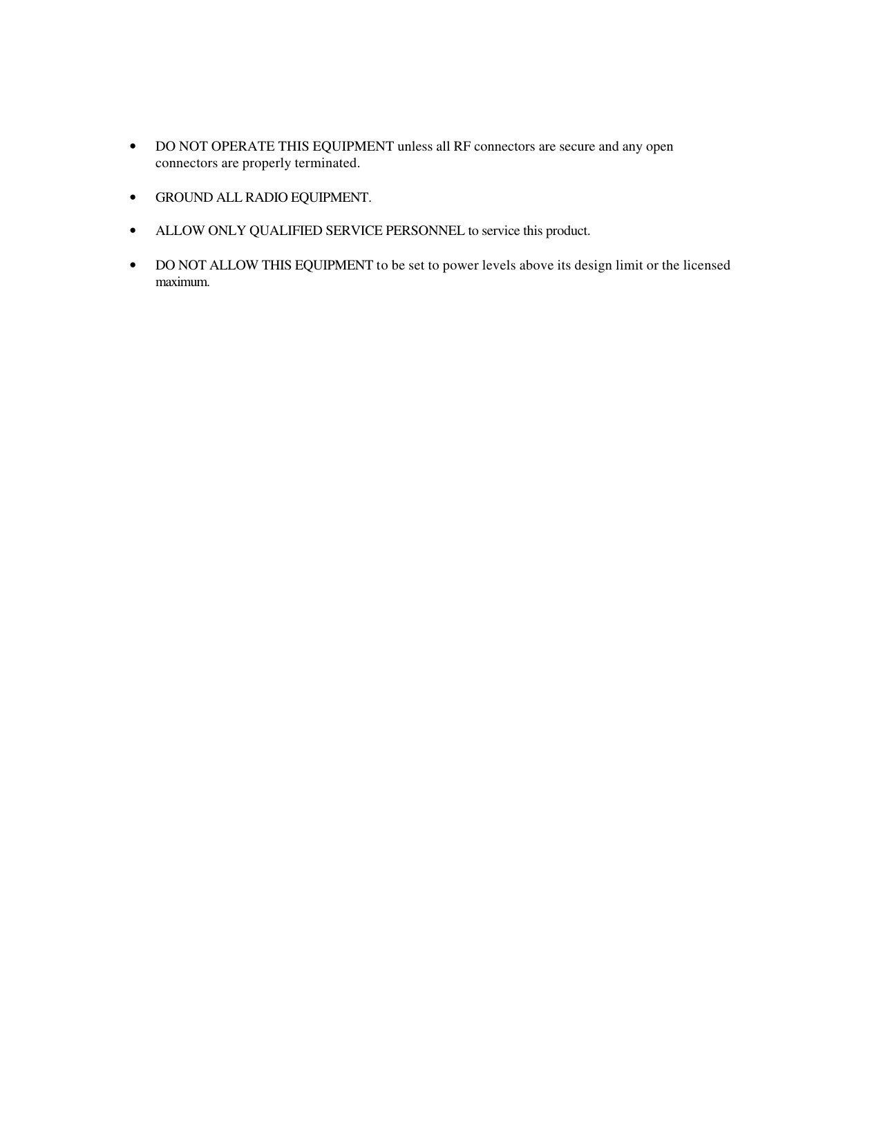   • DO NOT OPERATE THIS EQUIPMENT unless all RF connectors are secure and any open connectors are properly terminated.  • GROUND ALL RADIO EQUIPMENT.  • ALLOW ONLY QUALIFIED SERVICE PERSONNEL to service this product.  • DO NOT ALLOW THIS EQUIPMENT to be set to power levels above its design limit or the licensed maximum.   