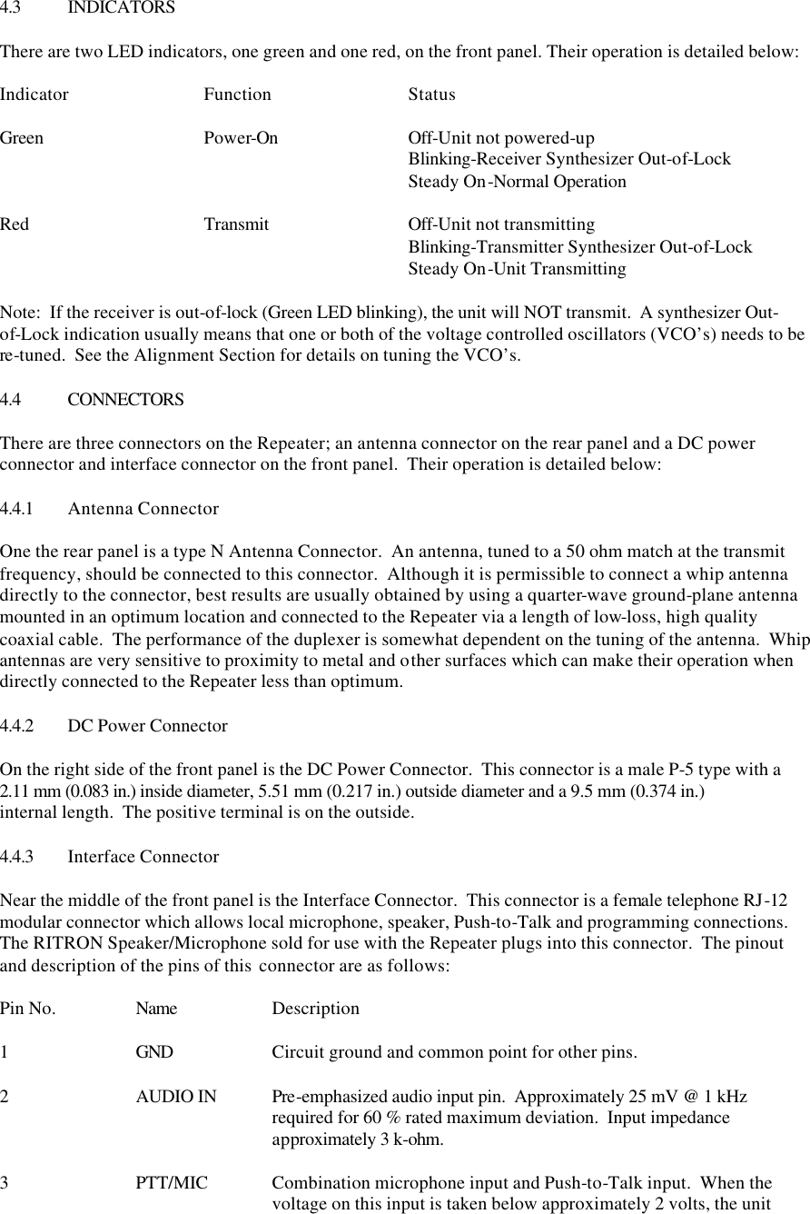 4.3 INDICATORS  There are two LED indicators, one green and one red, on the front panel. Their operation is detailed below:  Indicator  Function  Status  Green   Power-On    Off-Unit not powered-up       Blinking-Receiver Synthesizer Out-of-Lock       Steady On-Normal Operation  Red   Transmit    Off-Unit not transmitting       Blinking-Transmitter Synthesizer Out-of-Lock       Steady On-Unit Transmitting  Note:  If the receiver is out-of-lock (Green LED blinking), the unit will NOT transmit.  A synthesizer Out-of-Lock indication usually means that one or both of the voltage controlled oscillators (VCO’s) needs to be re-tuned.  See the Alignment Section for details on tuning the VCO’s.  4.4 CONNECTORS  There are three connectors on the Repeater; an antenna connector on the rear panel and a DC power connector and interface connector on the front panel.  Their operation is detailed below:  4.4.1 Antenna Connector  One the rear panel is a type N Antenna Connector.  An antenna, tuned to a 50 ohm match at the transmit frequency, should be connected to this connector.  Although it is permissible to connect a whip antenna directly to the connector, best results are usually obtained by using a quarter-wave ground-plane antenna mounted in an optimum location and connected to the Repeater via a length of low-loss, high quality coaxial cable.  The performance of the duplexer is somewhat dependent on the tuning of the antenna.  Whip antennas are very sensitive to proximity to metal and other surfaces which can make their operation when directly connected to the Repeater less than optimum.  4.4.2 DC Power Connector  On the right side of the front panel is the DC Power Connector.  This connector is a male P-5 type with a 2.11 mm (0.083 in.) inside diameter, 5.51 mm (0.217 in.) outside diameter and a 9.5 mm (0.374 in.) internal length.  The positive terminal is on the outside.    4.4.3 Interface Connector  Near the middle of the front panel is the Interface Connector.  This connector is a female telephone RJ-12 modular connector which allows local microphone, speaker, Push-to-Talk and programming connections.  The RITRON Speaker/Microphone sold for use with the Repeater plugs into this connector.  The pinout and description of the pins of this  connector are as follows:  Pin No.    Name    Description  1    GND    Circuit ground and common point for other pins.  2 AUDIO IN Pre-emphasized audio input pin.  Approximately 25 mV @ 1 kHz      required for 60 % rated maximum deviation.  Input impedance     approximately 3 k-ohm.  3    PTT/MIC Combination microphone input and Push-to-Talk input.  When the     voltage on this input is taken below approximately 2 volts, the unit 