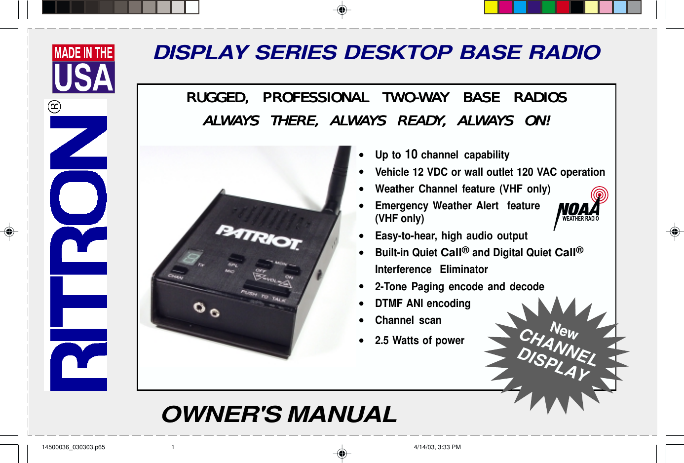 Have questions?  Call  800-USA-1-USA  (800-872-1872) or visit our website at www.ritron.comDISPLAY SERIES DESKTOP BASE RADIORUGGED, PRRUGGED, PRRUGGED, PRRUGGED, PRRUGGED, PROFESSIONAL TWOFESSIONAL TWOFESSIONAL TWOFESSIONAL TWOFESSIONAL TWO-O-O-O-O-WWWWWAAAAAY BASE RADIOSY BASE RADIOSY BASE RADIOSY BASE RADIOSY BASE RADIOSALALALALALWWWWWAAAAAYYYYYS THERE, ALS THERE, ALS THERE, ALS THERE, ALS THERE, ALWWWWWAAAAAYYYYYS READS READS READS READS READYYYYY, AL, AL, AL, AL, ALWWWWWAAAAAYYYYYS ON!S ON!S ON!S ON!S ON!•Up to 10 channel capability•Vehicle 12 VDC or wall outlet 120 VAC operation•Weather Channel feature (VHF only)•Emergency Weather Alert  feature(VHF only)•Easy-to-hear, high audio output•Built-in Quiet Call® and Digital Quiet Call®Interference Eliminator•2-Tone Paging encode and decode•DTMF ANI encoding•Channel scan•2.5 Watts of powerNewCHANNELDISPLAYOWNER&apos;S MANUAL14500036_030303.p65 4/14/03, 3:33 PM1