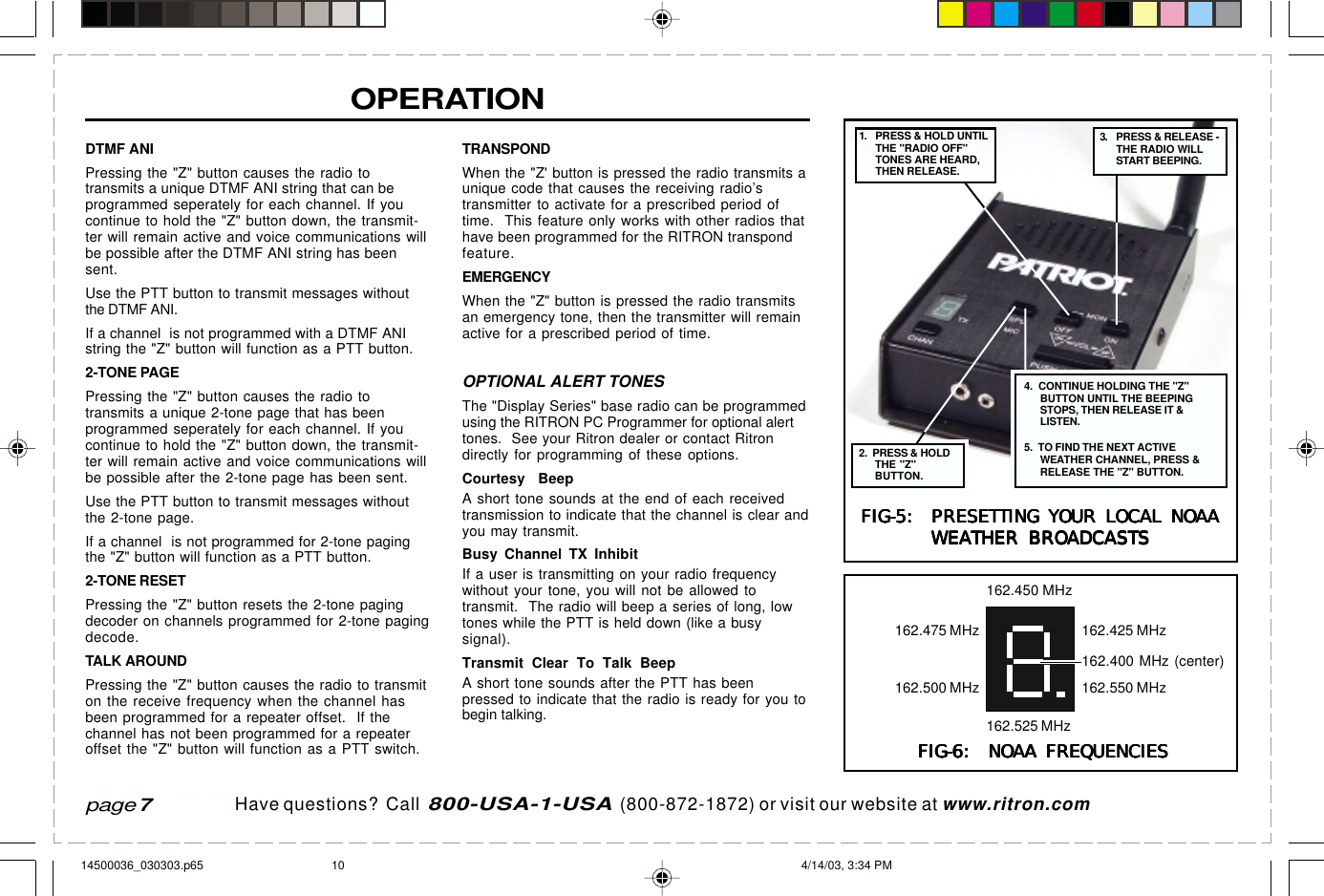  page 3    RITRON, INC. 1-800-USA-1-USA (1-800-872-1872)Have questions?  Call  800-USA-1-USA  (800-872-1872) or visit our website at www.ritron.comDTMF ANIPressing the &quot;Z&quot; button causes the radio totransmits a unique DTMF ANI string that can beprogrammed seperately for each channel. If youcontinue to hold the &quot;Z&quot; button down, the transmit-ter will remain active and voice communications willbe possible after the DTMF ANI string has beensent.Use the PTT button to transmit messages withoutthe DTMF ANI.If a channel  is not programmed with a DTMF ANIstring the &quot;Z&quot; button will function as a PTT button.2-TONE PAGEPressing the &quot;Z&quot; button causes the radio totransmits a unique 2-tone page that has beenprogrammed seperately for each channel. If youcontinue to hold the &quot;Z&quot; button down, the transmit-ter will remain active and voice communications willbe possible after the 2-tone page has been sent.Use the PTT button to transmit messages withoutthe 2-tone page.If a channel  is not programmed for 2-tone pagingthe &quot;Z&quot; button will function as a PTT button.2-TONE RESETPressing the &quot;Z&quot; button resets the 2-tone pagingdecoder on channels programmed for 2-tone pagingdecode.TALK AROUNDPressing the &quot;Z&quot; button causes the radio to transmiton the receive frequency when the channel hasbeen programmed for a repeater offset.  If thechannel has not been programmed for a repeateroffset the &quot;Z&quot; button will function as a PTT switch.OPERATIONTRANSPONDWhen the &quot;Z&apos; button is pressed the radio transmits aunique code that causes the receiving radio’stransmitter to activate for a prescribed period oftime.  This feature only works with other radios thathave been programmed for the RITRON transpondfeature.EMERGENCYWhen the &quot;Z&quot; button is pressed the radio transmitsan emergency tone, then the transmitter will remainactive for a prescribed period of time.OPTIONAL ALERT TONESThe &quot;Display Series&quot; base radio can be programmedusing the RITRON PC Programmer for optional alerttones.  See your Ritron dealer or contact Ritrondirectly for programming of these options.Courtesy BeepA short tone sounds at the end of each receivedtransmission to indicate that the channel is clear andyou may transmit.Busy Channel TX InhibitIf a user is transmitting on your radio frequencywithout your tone, you will not be allowed totransmit.  The radio will beep a series of long, lowtones while the PTT is held down (like a busysignal).Transmit Clear To Talk BeepA short tone sounds after the PTT has beenpressed to indicate that the radio is ready for you tobegin talking.page 7FIG-6:  NOAA FREQUENCIESFIG-6:  NOAA FREQUENCIESFIG-6:  NOAA FREQUENCIESFIG-6:  NOAA FREQUENCIESFIG-6:  NOAA FREQUENCIES162.450 MHz162.425 MHz162.550 MHz162.525 MHz162.500 MHz162.475 MHz162.400 MHz (center)FIG-5:  PRESETTING YOUR LOCAL NOAAFIG-5:  PRESETTING YOUR LOCAL NOAAFIG-5:  PRESETTING YOUR LOCAL NOAAFIG-5:  PRESETTING YOUR LOCAL NOAAFIG-5:  PRESETTING YOUR LOCAL NOAAWEATHER BROADCASTSWEATHER BROADCASTSWEATHER BROADCASTSWEATHER BROADCASTSWEATHER BROADCASTS3. PRESS &amp; RELEASE -THE RADIO WILLSTART BEEPING.4.  CONTINUE HOLDING THE &quot;Z&quot;BUTTON UNTIL THE BEEPINGSTOPS, THEN RELEASE IT &amp;LISTEN.5.  TO FIND THE NEXT ACTIVEWEATHER CHANNEL, PRESS &amp;RELEASE THE &quot;Z&quot; BUTTON.1. PRESS &amp; HOLD UNTILTHE &quot;RADIO OFF&quot;TONES ARE HEARD,THEN RELEASE.2.  PRESS &amp; HOLDTHE &quot;Z&quot;BUTTON.14500036_030303.p65 4/14/03, 3:34 PM10