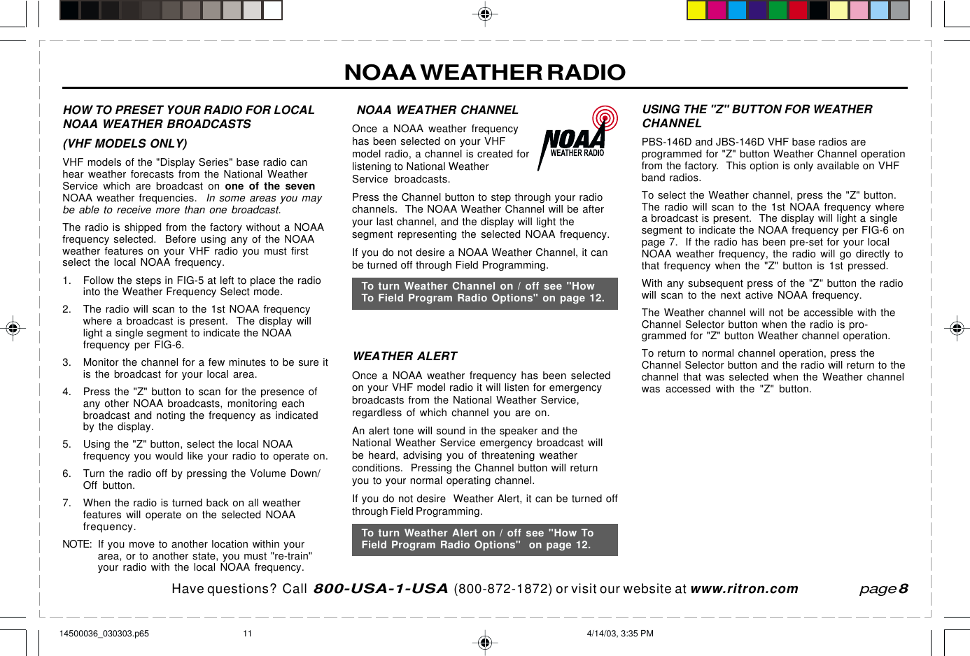 Have questions?  Call  800-USA-1-USA  (800-872-1872) or visit our website at www.ritron.comNOAA WEATHER RADIO NOAA WEATHER CHANNELOnce a NOAA weather frequencyhas been selected on your VHFmodel radio, a channel is created forlistening to National WeatherService broadcasts.Press the Channel button to step through your radiochannels.  The NOAA Weather Channel will be afteryour last channel, and the display will light thesegment representing the selected NOAA frequency.If you do not desire a NOAA Weather Channel, it canbe turned off through Field Programming.WEATHER ALERTOnce a NOAA weather frequency has been selectedon your VHF model radio it will listen for emergencybroadcasts from the National Weather Service,regardless of which channel you are on.An alert tone will sound in the speaker and theNational Weather Service emergency broadcast willbe heard, advising you of threatening weatherconditions.  Pressing the Channel button will returnyou to your normal operating channel.If you do not desire  Weather Alert, it can be turned offthrough Field Programming.HOW TO PRESET YOUR RADIO FOR LOCALNOAA WEATHER BROADCASTS(VHF MODELS ONLY)VHF models of the &quot;Display Series&quot; base radio canhear weather forecasts from the National WeatherService which are broadcast on one of the sevenNOAA weather frequencies.  In some areas you maybe able to receive more than one broadcast.The radio is shipped from the factory without a NOAAfrequency selected.  Before using any of the NOAAweather features on your VHF radio you must firstselect the local NOAA frequency.1. Follow the steps in FIG-5 at left to place the radiointo the Weather Frequency Select mode.2. The radio will scan to the 1st NOAA frequencywhere a broadcast is present.  The display willlight a single segment to indicate the NOAAfrequency per FIG-6.3. Monitor the channel for a few minutes to be sure itis the broadcast for your local area.4. Press the &quot;Z&quot; button to scan for the presence ofany other NOAA broadcasts, monitoring eachbroadcast and noting the frequency as indicatedby the display.5. Using the &quot;Z&quot; button, select the local NOAAfrequency you would like your radio to operate on.6. Turn the radio off by pressing the Volume Down/Off button.7. When the radio is turned back on all weatherfeatures will operate on the selected NOAAfrequency.NOTE: If you move to another location within yourarea, or to another state, you must &quot;re-train&quot;your radio with the local NOAA frequency.page 8To turn Weather Alert on / off see &quot;How ToField Program Radio Options&quot;  on page 12.To turn Weather Channel on / off see &quot;HowTo Field Program Radio Options&quot; on page 12.USING THE &quot;Z&quot; BUTTON FOR WEATHERCHANNELPBS-146D and JBS-146D VHF base radios areprogrammed for &quot;Z&quot; button Weather Channel operationfrom the factory.  This option is only available on VHFband radios.To select the Weather channel, press the &quot;Z&quot; button.The radio will scan to the 1st NOAA frequency wherea broadcast is present.  The display will light a singlesegment to indicate the NOAA frequency per FIG-6 onpage 7.  If the radio has been pre-set for your localNOAA weather frequency, the radio will go directly tothat frequency when the &quot;Z&quot; button is 1st pressed.With any subsequent press of the &quot;Z&quot; button the radiowill scan to the next active NOAA frequency.The Weather channel will not be accessible with theChannel Selector button when the radio is pro-grammed for &quot;Z&quot; button Weather channel operation.To return to normal channel operation, press theChannel Selector button and the radio will return to thechannel that was selected when the Weather channelwas accessed with the &quot;Z&quot; button.14500036_030303.p65 4/14/03, 3:35 PM11