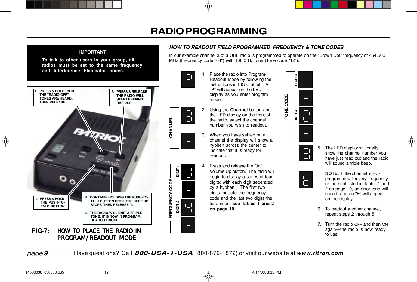  page 3    RITRON, INC. 1-800-USA-1-USA (1-800-872-1872)Have questions?  Call  800-USA-1-USA  (800-872-1872) or visit our website at www.ritron.com1. Place the radio into Program/Readout Mode by following theinstructions in FIG-7 at left.  A&quot;P&quot; will appear on the LEDdisplay as you enter programmode.2. Using the Channel button andthe LED display on the front ofthe radio, select the channelnumber you wish to readout.3. When you have settled on achannel the display will show ahyphen across the center toindicate that it is ready forreadout.4. Press and release the On/Volume Up button.  The radio willbegin to display a series of fourdigits; with each digit seperatedby a hyphen.   The first twodigits indicate the frequencycode and the last two digits thetone code; see Tables 1 and 2on page 10.RADIO PROGRAMMINGIMPORTANTTo talk to other users in your group, allradios must be set to the same frequencyand Interference Eliminator codes.5. The LED display will brieflyshow the channel number youhave just read out and the radiowill sound a triple beep.NOTE:  If the channel is PC-programmed for any frequencyor tone not listed in Tables 1 and2 on page 10, an error tone willsound  and an &quot;E&quot; will appearon the display.6. To readout another channel,repeat steps 2 through 5.7. Turn the radio OFF and then ONagain—the radio is now readyto use.HOW TO READOUT FIELD PROGRAMMED  FREQUENCY &amp; TONE CODESIn our example channel 3 of a UHF radio is programmed to operate on the &quot;Brown Dot&quot; frequency of 464.500MHz (Frequency code &quot;04&quot;) with 100.0 Hz tone (Tone code &quot;12&quot;).FIG-7:FIG-7:FIG-7:FIG-7:FIG-7: HOW TO PLACE THE RADIO INHOW TO PLACE THE RADIO INHOW TO PLACE THE RADIO INHOW TO PLACE THE RADIO INHOW TO PLACE THE RADIO INPROGRAM/READOUT MODEPROGRAM/READOUT MODEPROGRAM/READOUT MODEPROGRAM/READOUT MODEPROGRAM/READOUT MODE3. PRESS &amp; RELEASE -THE RADIO WILLSTART BEEPINGRAPIDLY.1. PRESS &amp; HOLD UNTILTHE &quot;RADIO OFF&quot;TONES ARE HEARD,THEN RELEASE.2.  PRESS &amp; HOLDTHE PUSH-TO-TALK BUTTON.4.  CONTINUE HOLDING THE PUSH-TO-TALK BUTTON UNTIL THE BEEPINGSTOPS, THEN RELEASE IT.5.  THE RADIO WILL EMIT A TRIPLETONE: IT IS NOW IN PROGRAM/READOUT MODE.CHANNELFREQUENCY CODEDIGIT 1DIGIT 2TONE CODEDIGIT 3DIGIT 4page 914500036_030303.p65 4/14/03, 3:35 PM12