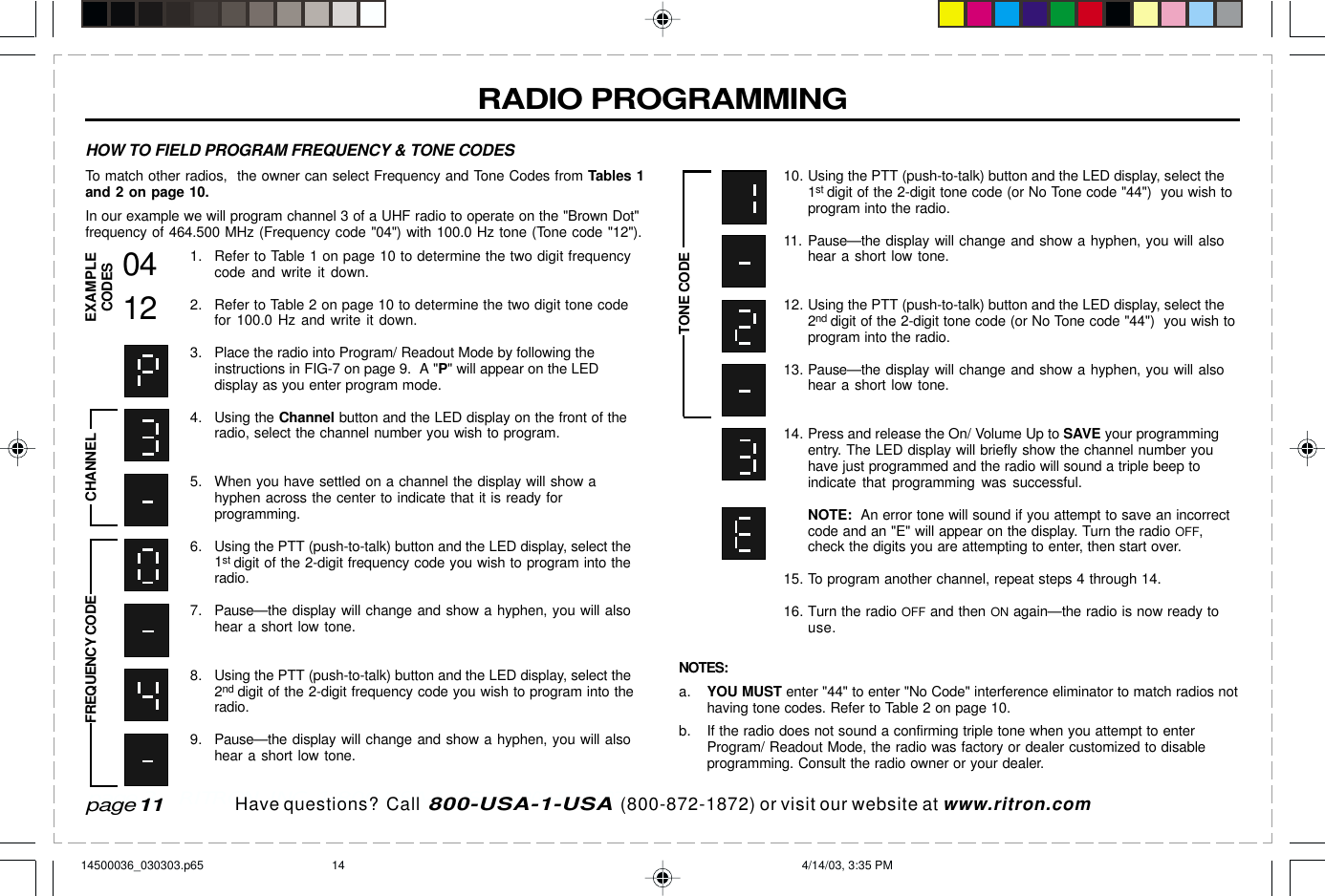  page 3    RITRON, INC. 1-800-USA-1-USA (1-800-872-1872)Have questions?  Call  800-USA-1-USA  (800-872-1872) or visit our website at www.ritron.comRADIO PROGRAMMINGTo match other radios,  the owner can select Frequency and Tone Codes from Tables 1and 2 on page 10.In our example we will program channel 3 of a UHF radio to operate on the &quot;Brown Dot&quot;frequency of 464.500 MHz (Frequency code &quot;04&quot;) with 100.0 Hz tone (Tone code &quot;12&quot;).1. Refer to Table 1 on page 10 to determine the two digit frequencycode and write it down.2. Refer to Table 2 on page 10 to determine the two digit tone codefor 100.0 Hz and write it down.3. Place the radio into Program/ Readout Mode by following theinstructions in FIG-7 on page 9.  A &quot;P&quot; will appear on the LEDdisplay as you enter program mode.4. Using the Channel button and the LED display on the front of theradio, select the channel number you wish to program.5. When you have settled on a channel the display will show ahyphen across the center to indicate that it is ready forprogramming.6. Using the PTT (push-to-talk) button and the LED display, select the1st digit of the 2-digit frequency code you wish to program into theradio.7. Pause—the display will change and show a hyphen, you will alsohear a short low tone.8. Using the PTT (push-to-talk) button and the LED display, select the2nd digit of the 2-digit frequency code you wish to program into theradio.9. Pause—the display will change and show a hyphen, you will alsohear a short low tone.10. Using the PTT (push-to-talk) button and the LED display, select the1st digit of the 2-digit tone code (or No Tone code &quot;44&quot;)  you wish toprogram into the radio.11. Pause—the display will change and show a hyphen, you will alsohear a short low tone.12. Using the PTT (push-to-talk) button and the LED display, select the2nd digit of the 2-digit tone code (or No Tone code &quot;44&quot;)  you wish toprogram into the radio.13. Pause—the display will change and show a hyphen, you will alsohear a short low tone.14. Press and release the On/ Volume Up to SAVE your programmingentry. The LED display will briefly show the channel number youhave just programmed and the radio will sound a triple beep toindicate that programming was successful.NOTE:  An error tone will sound if you attempt to save an incorrectcode and an &quot;E&quot; will appear on the display. Turn the radio OFF,check the digits you are attempting to enter, then start over.15. To program another channel, repeat steps 4 through 14.16. Turn the radio OFF and then ON again—the radio is now ready touse.NOTES:a. YOU MUST enter &quot;44&quot; to enter &quot;No Code&quot; interference eliminator to match radios nothaving tone codes. Refer to Table 2 on page 10.b. If the radio does not sound a confirming triple tone when you attempt to enterProgram/ Readout Mode, the radio was factory or dealer customized to disableprogramming. Consult the radio owner or your dealer.HOW TO FIELD PROGRAM FREQUENCY &amp; TONE CODESFREQUENCY CODE CHANNEL0412EXAMPLECODESTONE CODEpage 1114500036_030303.p65 4/14/03, 3:35 PM14