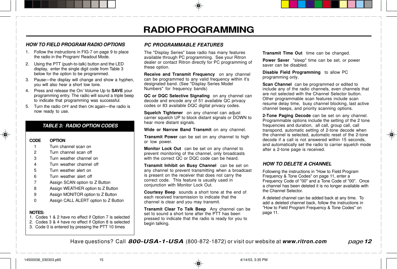 Have questions?  Call  800-USA-1-USA  (800-872-1872) or visit our website at www.ritron.comRADIO PROGRAMMINGPC PROGRAMMABLE FEATURESThe &quot;Display Series&quot; base radio has many featuresavailable through PC programming.  See your Ritrondealer or contact Ritron directly for PC programming ofthese option.Receive and Transmit Frequency  on any channelcan be programmed to any valid frequency within it&apos;sdesignated band. (See &quot;Display Series ModelNumbers&quot; for frequency bands)QC or DQC Selective Signaling  on any channel candecode and encode any of 51 available QC privacycodes or 83 available DQC digital privacy codes.Squelch Tightener  on any channel can adjustcarrier squelch UP to block distant signals or DOWN tohear more distant signals.Wide or Narrow Band Transmit on any channel.Transmit Power can be set on any channel to highor low power.Monitor Lock Out  can be set on any channel toprevent monitoring of the channel, only broadcastswith the correct QC or DQC code can be heard.Transmit Inhibit on Busy Channel  can be set onany channel to prevent transmitting when a broadcastis present on the receiver that does not carry thecorrect code.  This feature is usually used inconjunction with Monitor Lock Out.Courtesy Beep  sounds a short tone at the end ofeach received transmission to indicate that thechannel is clear and you may transmit.Transmit Clear To Talk Beep  Any channel can beset to sound a short tone after the PTT has beenpressed to indicate that the radio is ready for you tobegin talking.Transmit Time Out  time can be changed.Power Saver  &quot;sleep&quot; time can be set, or powersaver can be disabled.Disable Field Programming  to allow PCprogramming only.Scan Channel  can be programmed or edited toinclude any of the radio channels, even channels thatare not selected with the Channel Selector button.Other programmable scan features include scanresume delay time,  busy channel blocking, last activechannel beeps, and priority scanning options.2-Tone Paging Decode can be set on any channel.Programmable options include the setting of the 2 tonefrequencies and duration,  all call, group call, calltranspond, automatic setting of 2-tone decode whenthe channel is selected, automatic reset of the 2-tonedecode if a call is not answered within 15 seconds,and automatically set the radio to carrier squelch modeafter a 2-tone page is received.HOW TO DELETE A CHANNELFollowing the instructions in &quot;How to Field ProgramFrequency &amp; Tone Codes&quot; on page 11, enter aFrequency Code of &quot;00&quot; and a Tone Code of &quot;00&quot;.  Oncea channel has been deleted it is no longer available withthe Channel Selector.A deleted channel can be added back at any time.  Toadd a deleted channel back, follow the instructions in&quot;How to Field Program Frequency &amp; Tone Codes&quot; onpage 11.page 12HOW TO FIELD PROGRAM RADIO OPTIONS1. Follow the instructions in FIG-7 on page 9 to placethe radio in the Program/ Readout Mode.2. Using the PTT (push-to-talk) button and the LEDdisplay,  enter the single digit code from Table 3below for the option to be programmed.3. Pause—the display will change and show a hyphen,you will also hear a short low tone.4. Press and release the On/ Volume Up to SAVE yourprogramming entry. The radio will sound a triple beepto indicate that programming was successful.5. Turn the radio OFF and then ON again—the radio isnow ready to use.TABLE 3:  RADIO OPTION CODESCODE OPTION1 Turn channel scan on2 Turn channel scan off3 Turn weather channel on4 Turn weather channel off5 Turn weather alert on6 Turn weather alert off7 Assign SCAN option to Z Button8 Assign WEATHER option to Z Button9 Assign MONITOR option to Z Button0 Assign CALL ALERT option to Z ButtonNOTES:1.  Codes 1 &amp; 2 have no effect if Option 7 is selected2.  Codes 3 &amp; 4 have no effect if Option 8 is selected3.  Code 0 is entered by pressing the PTT 10 times14500036_030303.p65 4/14/03, 3:35 PM15