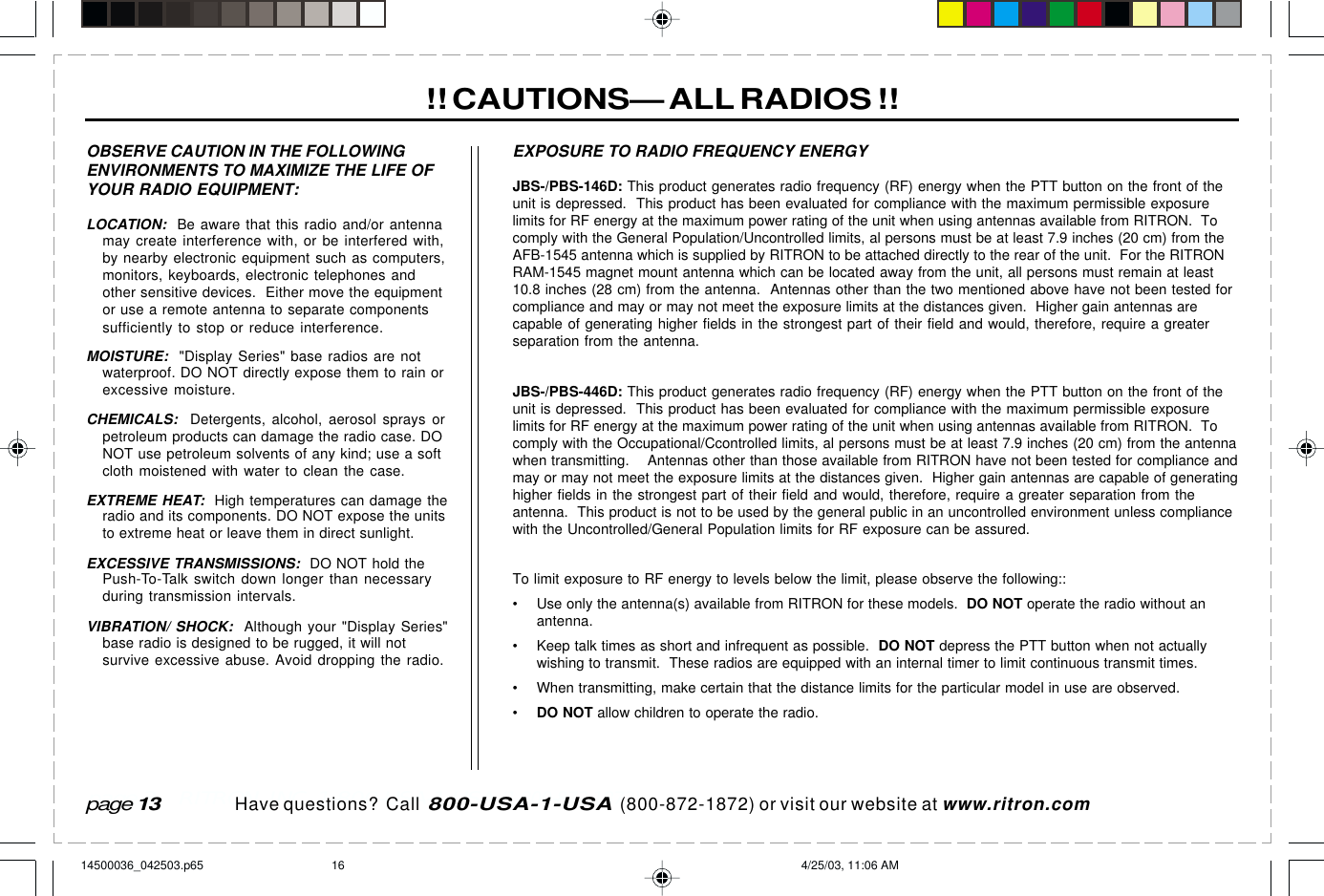  page 3    RITRON, INC. 1-800-USA-1-USA (1-800-872-1872)Have questions?  Call  800-USA-1-USA  (800-872-1872) or visit our website at www.ritron.com!! CAUTIONS— ALL RADIOS !!OBSERVE CAUTION IN THE FOLLOWINGENVIRONMENTS TO MAXIMIZE THE LIFE OFYOUR RADIO EQUIPMENT:LOCATION:  Be aware that this radio and/or antennamay create interference with, or be interfered with,by nearby electronic equipment such as computers,monitors, keyboards, electronic telephones andother sensitive devices.  Either move the equipmentor use a remote antenna to separate componentssufficiently to stop or reduce interference.MOISTURE:  &quot;Display Series&quot; base radios are notwaterproof. DO NOT directly expose them to rain orexcessive moisture.CHEMICALS:  Detergents, alcohol, aerosol sprays orpetroleum products can damage the radio case. DONOT use petroleum solvents of any kind; use a softcloth moistened with water to clean the case.EXTREME HEAT:  High temperatures can damage theradio and its components. DO NOT expose the unitsto extreme heat or leave them in direct sunlight.EXCESSIVE TRANSMISSIONS:  DO NOT hold thePush-To-Talk switch down longer than necessaryduring transmission intervals.VIBRATION/ SHOCK:  Although your &quot;Display Series&quot;base radio is designed to be rugged, it will notsurvive excessive abuse. Avoid dropping the radio.JBS-/PBS-146D: This product generates radio frequency (RF) energy when the PTT button on the front of theunit is depressed.  This product has been evaluated for compliance with the maximum permissible exposurelimits for RF energy at the maximum power rating of the unit when using antennas available from RITRON.  Tocomply with the General Population/Uncontrolled limits, al persons must be at least 7.9 inches (20 cm) from theAFB-1545 antenna which is supplied by RITRON to be attached directly to the rear of the unit.  For the RITRONRAM-1545 magnet mount antenna which can be located away from the unit, all persons must remain at least10.8 inches (28 cm) from the antenna.  Antennas other than the two mentioned above have not been tested forcompliance and may or may not meet the exposure limits at the distances given.  Higher gain antennas arecapable of generating higher fields in the strongest part of their field and would, therefore, require a greaterseparation from the antenna.JBS-/PBS-446D: This product generates radio frequency (RF) energy when the PTT button on the front of theunit is depressed.  This product has been evaluated for compliance with the maximum permissible exposurelimits for RF energy at the maximum power rating of the unit when using antennas available from RITRON.  Tocomply with the Occupational/Ccontrolled limits, al persons must be at least 7.9 inches (20 cm) from the antennawhen transmitting.    Antennas other than those available from RITRON have not been tested for compliance andmay or may not meet the exposure limits at the distances given.  Higher gain antennas are capable of generatinghigher fields in the strongest part of their field and would, therefore, require a greater separation from theantenna.  This product is not to be used by the general public in an uncontrolled environment unless compliancewith the Uncontrolled/General Population limits for RF exposure can be assured.To limit exposure to RF energy to levels below the limit, please observe the following::• Use only the antenna(s) available from RITRON for these models.  DO NOT operate the radio without anantenna.• Keep talk times as short and infrequent as possible.  DO NOT depress the PTT button when not actuallywishing to transmit.  These radios are equipped with an internal timer to limit continuous transmit times.• When transmitting, make certain that the distance limits for the particular model in use are observed.•DO NOT allow children to operate the radio.EXPOSURE TO RADIO FREQUENCY ENERGYpage 1314500036_042503.p65 4/25/03, 11:06 AM16