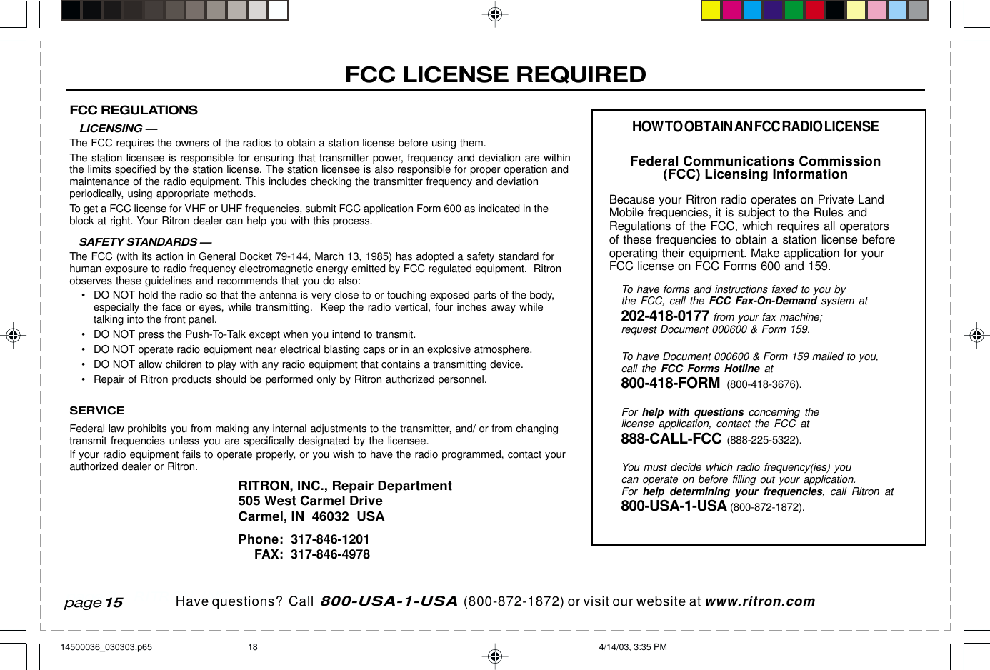  page 3    RITRON, INC. 1-800-USA-1-USA (1-800-872-1872)Have questions?  Call  800-USA-1-USA  (800-872-1872) or visit our website at www.ritron.comFCC REGULATIONS   LICENSING —The FCC requires the owners of the radios to obtain a station license before using them.The station licensee is responsible for ensuring that transmitter power, frequency and deviation are withinthe limits specified by the station license. The station licensee is also responsible for proper operation andmaintenance of the radio equipment. This includes checking the transmitter frequency and deviationperiodically, using appropriate methods.To get a FCC license for VHF or UHF frequencies, submit FCC application Form 600 as indicated in theblock at right. Your Ritron dealer can help you with this process.   SAFETY STANDARDS —The FCC (with its action in General Docket 79-144, March 13, 1985) has adopted a safety standard forhuman exposure to radio frequency electromagnetic energy emitted by FCC regulated equipment.  Ritronobserves these guidelines and recommends that you do also:• DO NOT hold the radio so that the antenna is very close to or touching exposed parts of the body,especially the face or eyes, while transmitting.  Keep the radio vertical, four inches away whiletalking into the front panel.• DO NOT press the Push-To-Talk except when you intend to transmit.• DO NOT operate radio equipment near electrical blasting caps or in an explosive atmosphere.• DO NOT allow children to play with any radio equipment that contains a transmitting device.• Repair of Ritron products should be performed only by Ritron authorized personnel.SERVICEFederal law prohibits you from making any internal adjustments to the transmitter, and/ or from changingtransmit frequencies unless you are specifically designated by the licensee.If your radio equipment fails to operate properly, or you wish to have the radio programmed, contact yourauthorized dealer or Ritron.RITRON, INC., Repair Department505 West Carmel DriveCarmel, IN  46032  USAPhone: 317-846-1201FAX: 317-846-4978FCC LICENSE REQUIREDHOW TO OBTAIN AN FCC RADIO LICENSEFederal Communications Commission(FCC) Licensing InformationBecause your Ritron radio operates on Private LandMobile frequencies, it is subject to the Rules andRegulations of the FCC, which requires all operatorsof these frequencies to obtain a station license beforeoperating their equipment. Make application for yourFCC license on FCC Forms 600 and 159.To have forms and instructions faxed to you bythe FCC, call the FCC Fax-On-Demand system at202-418-0177 from your fax machine;request Document 000600 &amp; Form 159.To have Document 000600 &amp; Form 159 mailed to you,call the FCC Forms Hotline at800-418-FORM  (800-418-3676).For  help with questions concerning thelicense application, contact the FCC at888-CALL-FCC (888-225-5322).You must decide which radio frequency(ies) youcan operate on before filling out your application.For  help determining your frequencies, call Ritron at800-USA-1-USA (800-872-1872).page 1514500036_030303.p65 4/14/03, 3:35 PM18