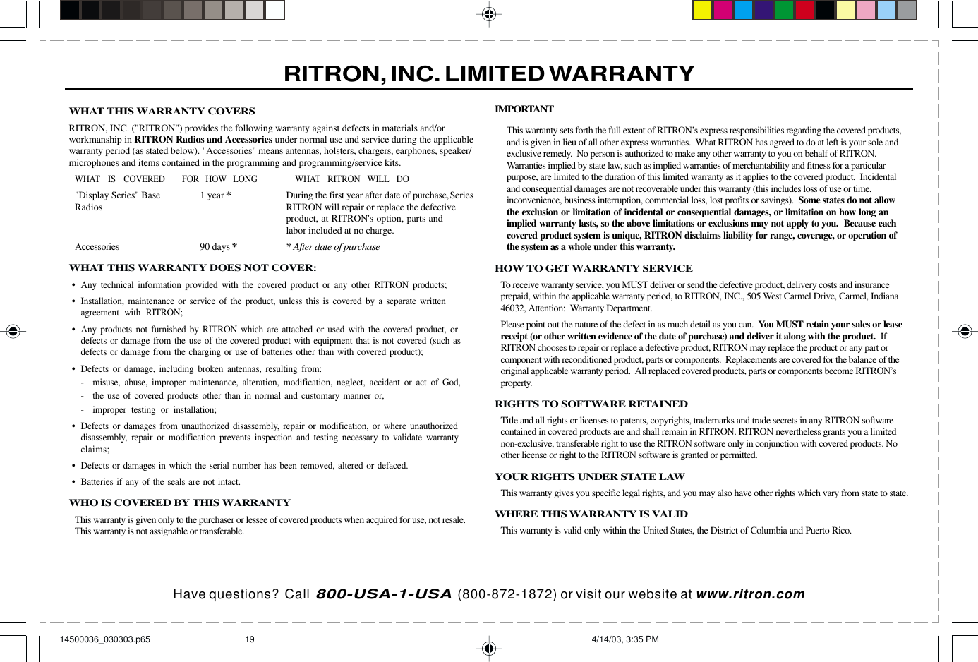 Have questions?  Call  800-USA-1-USA  (800-872-1872) or visit our website at www.ritron.comWHAT THIS WARRANTY COVERSRITRON, INC. (&quot;RITRON&quot;) provides the following warranty against defects in materials and/orworkmanship in RITRON Radios and Accessories under normal use and service during the applicablewarranty period (as stated below). &quot;Accessories&quot; means antennas, holsters, chargers, earphones, speaker/microphones and items contained in the programming and programming/service kits.WHAT IS COVERED FOR HOW LONG WHAT RITRON WILL DO&quot;Display Series&quot; Base 1 year*During the first year after date of purchase,SeriesRadios RITRON will repair or replace the defectiveproduct, at RITRON&apos;s option, parts andlabor included at no charge.Accessories 90 days**After date of purchaseWHAT THIS WARRANTY DOES NOT COVER:•Any technical information provided with the covered product or any other RITRON products;•Installation, maintenance or service of the product, unless this is covered by a separate writtenagreement with RITRON;•Any products not furnished by RITRON which are attached or used with the covered product, ordefects or damage from the use of the covered product with equipment that is not covered (such asdefects or damage from the charging or use of batteries other than with covered product);•Defects or damage, including broken antennas, resulting from:- misuse, abuse, improper maintenance, alteration, modification, neglect, accident or act of God,- the use of covered products other than in normal and customary manner or,- improper testing or installation;•Defects or damages from unauthorized disassembly, repair or modification, or where unauthorizeddisassembly, repair or modification prevents inspection and testing necessary to validate warrantyclaims;•Defects or damages in which the serial number has been removed, altered or defaced.•Batteries if any of the seals are not intact.WHO IS COVERED BY THIS WARRANTYThis warranty is given only to the purchaser or lessee of covered products when acquired for use, not resale.This warranty is not assignable or transferable.IMPORTANTThis warranty sets forth the full extent of RITRON’s express responsibilities regarding the covered products,and is given in lieu of all other express warranties.  What RITRON has agreed to do at left is your sole andexclusive remedy.  No person is authorized to make any other warranty to you on behalf of RITRON.Warranties implied by state law, such as implied warranties of merchantability and fitness for a particularpurpose, are limited to the duration of this limited warranty as it applies to the covered product.  Incidentaland consequential damages are not recoverable under this warranty (this includes loss of use or time,inconvenience, business interruption, commercial loss, lost profits or savings).  Some states do not allowthe exclusion or limitation of incidental or consequential damages, or limitation on how long animplied warranty lasts, so the above limitations or exclusions may not apply to you.  Because eachcovered product system is unique, RITRON disclaims liability for range, coverage, or operation ofthe system as a whole under this warranty.HOW TO GET WARRANTY SERVICETo receive warranty service, you MUST deliver or send the defective product, delivery costs and insuranceprepaid, within the applicable warranty period, to RITRON, INC., 505 West Carmel Drive, Carmel, Indiana46032, Attention:  Warranty Department.Please point out the nature of the defect in as much detail as you can.  You MUST retain your sales or leasereceipt (or other written evidence of the date of purchase) and deliver it along with the product.  IfRITRON chooses to repair or replace a defective product, RITRON may replace the product or any part orcomponent with reconditioned product, parts or components.  Replacements are covered for the balance of theoriginal applicable warranty period.  All replaced covered products, parts or components become RITRON’sproperty.RIGHTS TO SOFTWARE RETAINEDTitle and all rights or licenses to patents, copyrights, trademarks and trade secrets in any RITRON softwarecontained in covered products are and shall remain in RITRON. RITRON nevertheless grants you a limitednon-exclusive, transferable right to use the RITRON software only in conjunction with covered products. Noother license or right to the RITRON software is granted or permitted.YOUR RIGHTS UNDER STATE LAWThis warranty gives you specific legal rights, and you may also have other rights which vary from state to state.WHERE THIS WARRANTY IS VALIDThis warranty is valid only within the United States, the District of Columbia and Puerto Rico.RITRON, INC. LIMITED WARRANTY14500036_030303.p65 4/14/03, 3:35 PM19