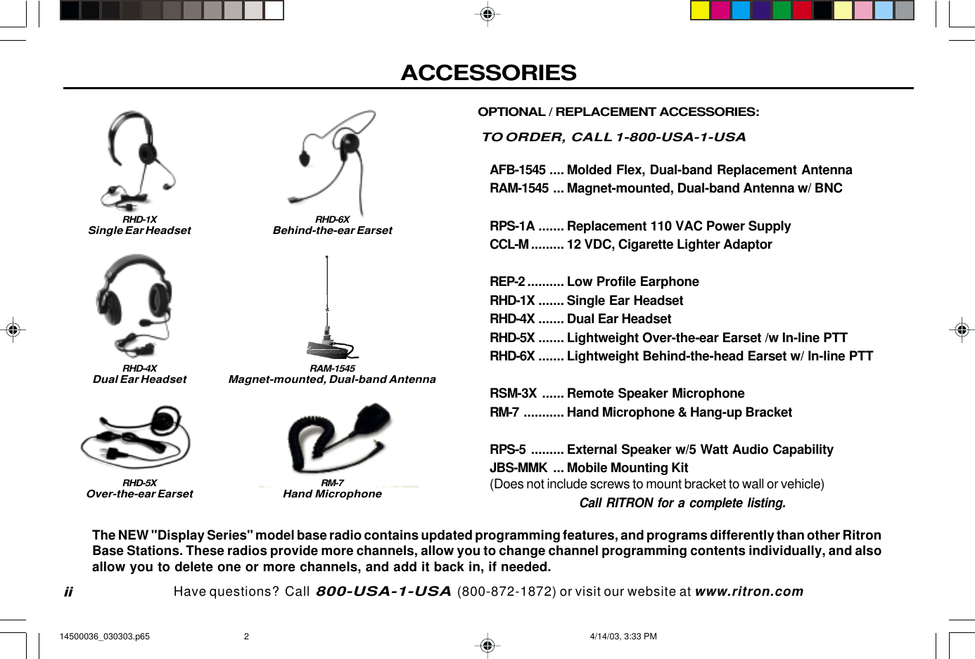 ACCESSORIESiiOPTIONAL / REPLACEMENT ACCESSORIES:TO ORDER,  CALL 1-800-USA-1-USAAFB-1545 .... Molded Flex, Dual-band Replacement AntennaRAM-1545 ... Magnet-mounted, Dual-band Antenna w/ BNCRPS-1A ....... Replacement 110 VAC Power SupplyCCL-M ......... 12 VDC, Cigarette Lighter AdaptorREP-2 .......... Low Profile EarphoneRHD-1X ....... Single Ear HeadsetRHD-4X ....... Dual Ear HeadsetRHD-5X ....... Lightweight Over-the-ear Earset /w In-line PTTRHD-6X ....... Lightweight Behind-the-head Earset w/ In-line PTTRSM-3X ...... Remote Speaker MicrophoneRM-7 ........... Hand Microphone &amp; Hang-up BracketRPS-5 ......... External Speaker w/5 Watt Audio CapabilityJBS-MMK ... Mobile Mounting Kit(Does not include screws to mount bracket to wall or vehicle)Call RITRON for a complete listing.RHD-1XSingle Ear HeadsetRHD-4XDual Ear HeadsetRM-7Hand MicrophoneThe NEW &quot;Display Series&quot; model base radio contains updated programming features, and programs differently than other RitronBase Stations. These radios provide more channels, allow you to change channel programming contents individually, and alsoallow you to delete one or more channels, and add it back in, if needed.RHD-5XOver-the-ear EarsetRHD-6XBehind-the-ear EarsetHave questions?  Call  800-USA-1-USA  (800-872-1872) or visit our website at www.ritron.comRAM-1545Magnet-mounted, Dual-band Antenna14500036_030303.p65 4/14/03, 3:33 PM2