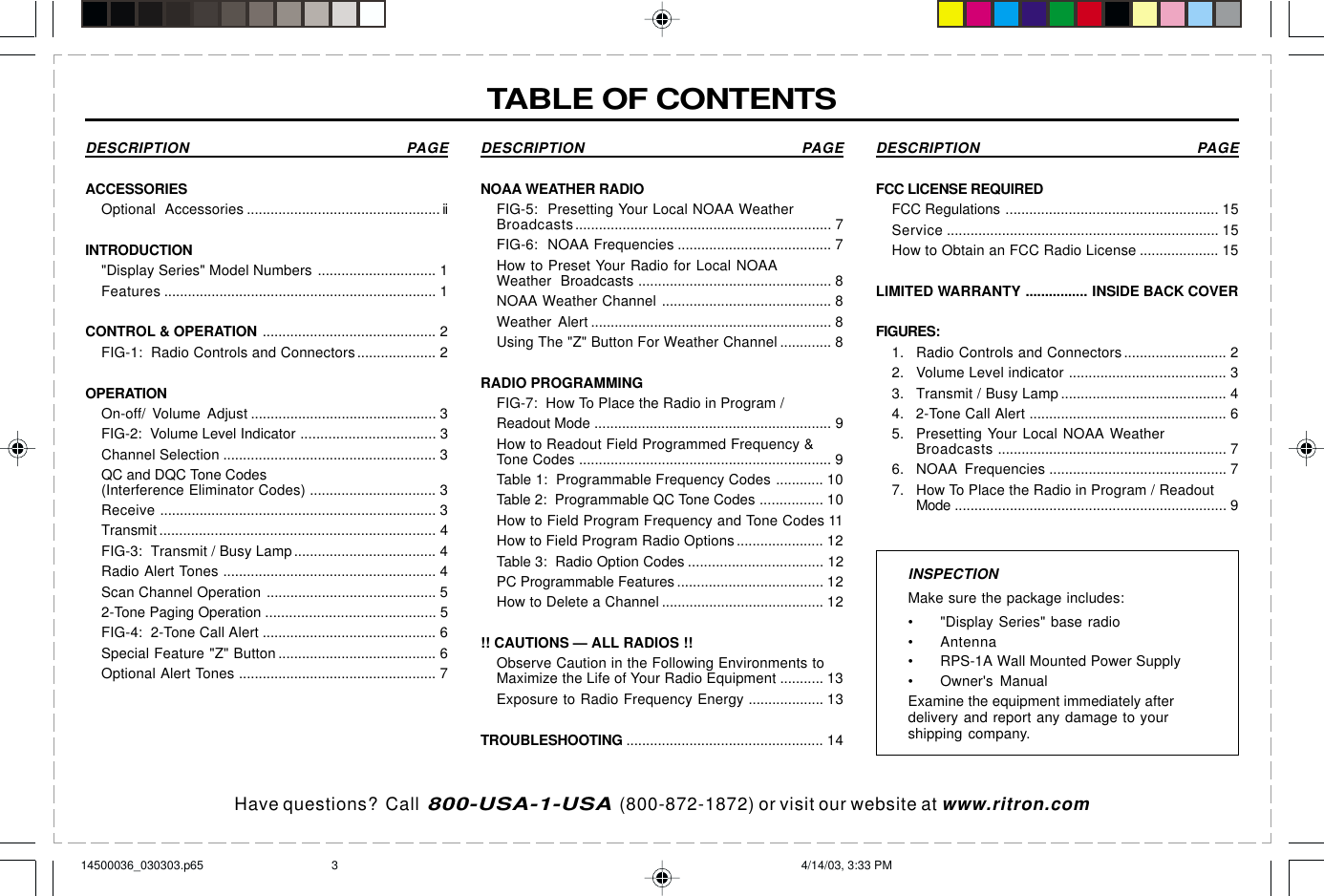 Have questions?  Call  800-USA-1-USA  (800-872-1872) or visit our website at www.ritron.comDESCRIPTION PAGEACCESSORIESOptional Accessories ................................................. iiINTRODUCTION&quot;Display Series&quot; Model Numbers .............................. 1Features ..................................................................... 1CONTROL &amp; OPERATION ............................................ 2FIG-1:  Radio Controls and Connectors.................... 2OPERATIONOn-off/ Volume Adjust ............................................... 3FIG-2:  Volume Level Indicator .................................. 3Channel Selection ...................................................... 3QC and DQC Tone Codes(Interference Eliminator Codes) ................................ 3Receive ...................................................................... 3Transmit ...................................................................... 4FIG-3:  Transmit / Busy Lamp.................................... 4Radio Alert Tones ...................................................... 4Scan Channel Operation ........................................... 52-Tone Paging Operation ........................................... 5FIG-4:  2-Tone Call Alert ............................................ 6Special Feature &quot;Z&quot; Button ........................................ 6Optional Alert Tones .................................................. 7INSPECTIONMake sure the package includes:• &quot;Display Series&quot; base radio• Antenna• RPS-1A Wall Mounted Power Supply• Owner&apos;s ManualExamine the equipment immediately afterdelivery and report any damage to yourshipping company.DESCRIPTION PAGENOAA WEATHER RADIOFIG-5:  Presetting Your Local NOAA WeatherBroadcasts................................................................. 7FIG-6:  NOAA Frequencies ....................................... 7How to Preset Your Radio for Local NOAAWeather Broadcasts ................................................. 8NOAA Weather Channel ........................................... 8Weather Alert ............................................................. 8Using The &quot;Z&quot; Button For Weather Channel ............. 8RADIO PROGRAMMINGFIG-7:  How To Place the Radio in Program /Readout Mode ............................................................ 9How to Readout Field Programmed Frequency &amp;Tone Codes ................................................................ 9Table 1:  Programmable Frequency Codes ............ 10Table 2:  Programmable QC Tone Codes ................ 10How to Field Program Frequency and Tone Codes 11How to Field Program Radio Options...................... 12Table 3:  Radio Option Codes .................................. 12PC Programmable Features ..................................... 12How to Delete a Channel ......................................... 12!! CAUTIONS — ALL RADIOS !!Observe Caution in the Following Environments toMaximize the Life of Your Radio Equipment ........... 13Exposure to Radio Frequency Energy ................... 13TROUBLESHOOTING .................................................. 14DESCRIPTION PAGEFCC LICENSE REQUIREDFCC Regulations ...................................................... 15Service ..................................................................... 15How to Obtain an FCC Radio License .................... 15LIMITED WARRANTY ................ INSIDE BACK COVERFIGURES:1. Radio Controls and Connectors.......................... 22. Volume Level indicator ........................................ 33. Transmit / Busy Lamp .......................................... 44. 2-Tone Call Alert .................................................. 65. Presetting Your Local NOAA WeatherBroadcasts .......................................................... 76. NOAA Frequencies ............................................. 77. How To Place the Radio in Program / ReadoutMode ..................................................................... 9TABLE OF CONTENTS14500036_030303.p65 4/14/03, 3:33 PM3