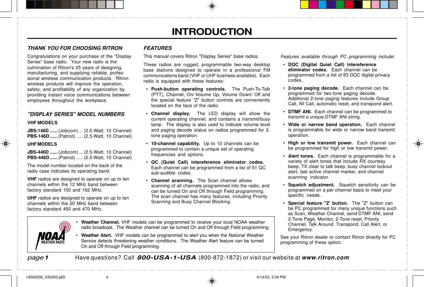  page 3    RITRON, INC. 1-800-USA-1-USA (1-800-872-1872)Have questions?  Call  800-USA-1-USA  (800-872-1872) or visit our website at www.ritron.comINTRODUCTIONpage 1FEATURESThis manual covers Ritron &quot;Display Series&quot; base radios.These radios are rugged, programmable two-way desktopbase stations designed to operate in a professional FMcommunications band (VHF or UHF business available).  Eachradio is equipped with these features:•Push-button operating controls.  The Push-To-Talk(PTT), Channel, On/ Volume Up, Volume Down/ Off andthe special feature &quot;Z&quot; button controls are convenientlylocated on the face of the radio.•Channel display.  The LED display will show thecurrent operating channel, and contains a transmit/busylamp.  The display is also used to indicate volume leveland paging decode status on radios programmed for 2-tone paging operation.•10-channel capability.  Up to 10 channels can beprogrammed to contain a unique set of operatingfrequencies and options.•QC (Quiet Call) intereference eliminator codes.Each channel can be programmed from a list of 51 QCsub-audible codes.•Channel scanning.  The Scan channel allowsscanning of all channels programmed into the radio, andcan be turned On and Off through Field programming.The scan channel has many features, including PriorityScanning and Busy Channel Blocking.Features available through PC programming include:•DQC (Digital Quiet Call) intereferenceeliminator codes.  Each channel can beprogrammed from a list of 83 DQC digital privacycodes.•2-tone paging decode.  Each channel can beprogrammed for two-tone paging decode.Additional 2-tone paging features include GroupCall, All Call, automatic reset, and transpond alert.•DTMF ANI.  Each channel can be programmed totransmit a unique DTMF ANI string.•Wide or narrow band operation.  Each channelis programmable for wide or narrow band transmitoperation.•High or low transmit power.  Each channel canbe programmed for high or low transmit power.•Alert tones.  Each channel is programmable for avariety of alert tones that include RX courtesybeep, TX clear to talk beep, busy channel lockoutalert, last active channel marker, and channelscanning  indicator.•Squelch adjustment.  Squelch sensitivity can beprogrammed on a per channel basis to meet yourspecific needs.•Special feature &quot;Z&apos; button.  The &quot;Z&quot; button canbe PC programmed for many unique functions suchas Scan, Weather Channel, send DTMF ANI, send2-Tone Page, Monitor, 2-Tone reset, PriorityChannel, Talk Around, Transpond, Call Alert, orEmergency.See your Ritron dealer or contact Ritron directly for PCprogramming of these option.THANK YOU FOR CHOOSING RITRONCongratulations on your purchase of the &quot;DisplaySeries&quot; base radio.  Your new radio is theculmination of Ritron&apos;s 25 years of designing,manufacturing, and supplying reliable, profes-sional wireless communication products.  Ritronwireless products will improve the operation,safety, and profitability of any organization byproviding instant voice communications betweenemployees throughout the workplace.&quot;DISPLAY SERIES&quot; MODEL NUMBERSVHF MODELSJBS-146D ......(Jobcom) ... (2.5-Watt, 10 Channel)PBS-146D ...... (Patriot) ..... (2.5-Watt, 10 Channel)UHF MODELSJBS-446D ......(Jobcom) ... (2.5-Watt, 10 Channel)PBS-446D ...... (Patriot) ..... (2.5-Watt, 10 Channel)The model number located on the back of theradio case indicates its operating band.VHF radios are designed to operate on up to tenchannels within the 12 MHz band betweenfactory standard 150 and 162 MHz.UHF radios are designed to operate on up to tenchannels within the 20 MHz band betweenfactory standard 450 and 470 MHz.•Weather Channel. VHF models can be programmed to receive your local NOAA weatherradio broadcast.  The Weather channel can be turned On and Off through Field programming.•Weather Alert.  VHF models can be programmed to alert you when the National WeatherService detects threatening weather conditions.  The Weather Alert feature can be turnedOn and Off through Field programming.14500036_030303.p65 4/14/03, 3:34 PM4