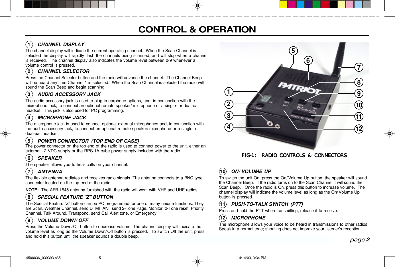 Have questions?  Call  800-USA-1-USA  (800-872-1872) or visit our website at www.ritron.comCONTROL &amp; OPERATIONpage 2107911216534128FIG-1:  RADIO CONTROLS &amp; CONNECTORSFIG-1:  RADIO CONTROLS &amp; CONNECTORSFIG-1:  RADIO CONTROLS &amp; CONNECTORSFIG-1:  RADIO CONTROLS &amp; CONNECTORSFIG-1:  RADIO CONTROLS &amp; CONNECTORS1CHANNEL DISPLAYThe channel display will indicate the current operating channel.  When the Scan Channel isselected the display will rapidly flash the channels being scanned, and will stop when a channelis received.  The channel display also indicates the volume level between 0-9 whenever avolume control is pressed.2CHANNEL SELECTORPress the Channel Selector button and the radio will advance the channel.  The Channel Beepwill be heard any time Channel 1 is selected.  When the Scan Channel is selected the radio willsound the Scan Beep and begin scanning.3AUDIO ACCESSORY JACKThe audio accessory jack is used to plug in earphone options, and, in conjunction with themicrophone jack, to connect an optional remote speaker/ microphone or a single- or dual-earheadset.  This jack is also used for PC programming.4MICROPHONE JACKThe microphone jack is used to connect optional external microphones and, in conjunction withthe audio accessory jack, to connect an optional remote speaker/ microphone or a single- ordual-ear headset.5POWER CONNECTOR  (TOP END OF CASE)The power connector on the top end of the radio is used to connect power to the unit, either anexternal 12 VDC supply or the RPS-1A cube power supply included with the radio.6SPEAKERThe speaker allows you to hear calls on your channel.7ANTENNAThe flexible antenna radiates and receives radio signals. The antenna connects to a BNC typeconnector located on the top end of the radio.NOTE:  The AFB-1545 antenna furnished with the radio will work with VHF and UHF radios.8SPECIAL FEATURE &quot;Z&quot; BUTTONThe Special Feature &quot;Z&quot; button can be PC programmed for one of many unique functions. Theyare Scan, Weather Channel, send DTMF ANI, send 2-Tone Page, Monitor, 2-Tone reset, PriorityChannel, Talk Around, Transpond, send Call Alert tone, or Emergency.9VOLUME DOWN/ OFFPress the Volume Down/Off button to decrease volume. The channel display will indicate thevolume level as long as the Volume Down/Off button is pressed.  To switch Off the unit, pressand hold this button until the speaker sounds a double beep.10 ON/ VOLUME UPTo switch the unit On, press the On/ Volume Up button; the speaker will soundthe Channel Beep.  If the radio turns on to the Scan Channel it will sound theScan Beep.   Once the radio is On, press this button to increase volume.  Thechannel display will indicate the volume level as long as the On/Volume Upbutton is pressed.11 PUSH-TO-TALK SWITCH  (PTT)Press and hold the PTT when transmitting; release it to receive.12 MICROPHONEThe microphone allows your voice to be heard in transmissions to other radios.Speak in a normal tone; shouting does not improve your listener&apos;s reception.14500036_030303.p65 4/14/03, 3:34 PM5