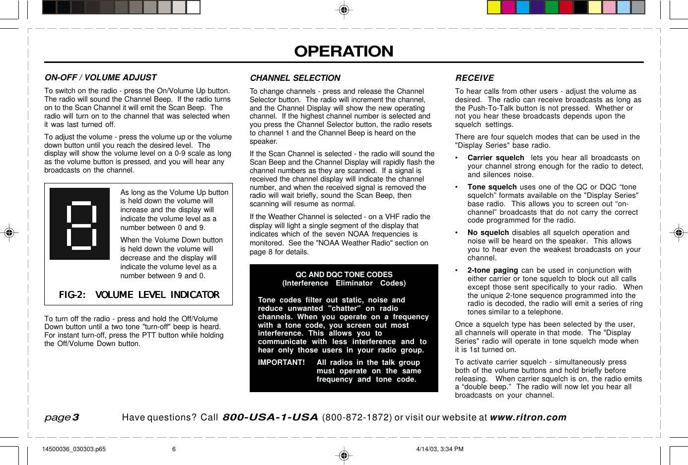  page 3    RITRON, INC. 1-800-USA-1-USA (1-800-872-1872)Have questions?  Call  800-USA-1-USA  (800-872-1872) or visit our website at www.ritron.comOPERATIONpage 3ON-OFF / VOLUME ADJUSTTo switch on the radio - press the On/Volume Up button.The radio will sound the Channel Beep.  If the radio turnson to the Scan Channel it will emit the Scan Beep.  Theradio will turn on to the channel that was selected whenit was last turned off.To adjust the volume - press the volume up or the volumedown button until you reach the desired level.  Thedisplay will show the volume level on a 0-9 scale as longas the volume button is pressed, and you will hear anybroadcasts on the channel.To turn off the radio - press and hold the Off/VolumeDown button until a two tone &quot;turn-off&quot; beep is heard.For instant turn-off, press the PTT button while holdingthe Off/Volume Down button.CHANNEL SELECTIONTo change channels - press and release the ChannelSelector button.  The radio will increment the channel,and the Channel Display will show the new operatingchannel.  If the highest channel number is selected andyou press the Channel Selector button, the radio resetsto channel 1 and the Channel Beep is heard on thespeaker.If the Scan Channel is selected - the radio will sound theScan Beep and the Channel Display will rapidly flash thechannel numbers as they are scanned.  If a signal isreceived the channel display will indicate the channelnumber, and when the received signal is removed theradio will wait briefly, sound the Scan Beep, thenscanning will resume as normal.If the Weather Channel is selected - on a VHF radio thedisplay will light a single segment of the display thatindicates which of the seven NOAA frequencies ismonitored.  See the &quot;NOAA Weather Radio&quot; section onpage 8 for details.RECEIVETo hear calls from other users - adjust the volume asdesired.  The radio can receive broadcasts as long asthe Push-To-Talk button is not pressed.  Whether ornot you hear these broadcasts depends upon thesquelch settings.There are four squelch modes that can be used in the&quot;Display Series&quot; base radio.•Carrier squelch  lets you hear all broadcasts onyour channel strong enough for the radio to detect,and silences noise.•Tone squelch uses one of the QC or DQC “tonesquelch” formats available on the &quot;Display Series&quot;base radio.  This allows you to screen out “on-channel” broadcasts that do not carry the correctcode programmed for the radio.•No squelch disables all squelch operation andnoise will be heard on the speaker.  This allowsyou to hear even the weakest broadcasts on yourchannel.•2-tone paging can be used in conjunction witheither carrier or tone squelch to block out all callsexcept those sent specifically to your radio.  Whenthe unique 2-tone sequence programmed into theradio is decoded, the radio will emit a series of ringtones similar to a telephone.Once a squelch type has been selected by the user,all channels will operate in that mode.  The &quot;DisplaySeries&quot; radio will operate in tone squelch mode whenit is 1st turned on.To activate carrier squelch - simultaneously pressboth of the volume buttons and hold briefly beforereleasing.   When carrier squelch is on, the radio emitsa “double beep.”  The radio will now let you hear allbroadcasts on your channel.QC AND DQC TONE CODES(Interference Eliminator Codes)Tone codes filter out static, noise andreduce unwanted &quot;chatter&quot; on radiochannels. When you operate on a frequencywith a tone code, you screen out mostinterference. This allows you tocommunicate with less interference and tohear only those users in your radio group.IMPORTANT! All radios in the talk groupmust operate on the samefrequency and tone code.FIG-2:  VOLUME LEVEL INDICATORFIG-2:  VOLUME LEVEL INDICATORFIG-2:  VOLUME LEVEL INDICATORFIG-2:  VOLUME LEVEL INDICATORFIG-2:  VOLUME LEVEL INDICATORAs long as the Volume Up buttonis held down the volume willincrease and the display willindicate the volume level as anumber between 0 and 9.When the Volume Down buttonis held down the volume willdecrease and the display willindicate the volume level as anumber between 9 and 0.14500036_030303.p65 4/14/03, 3:34 PM6