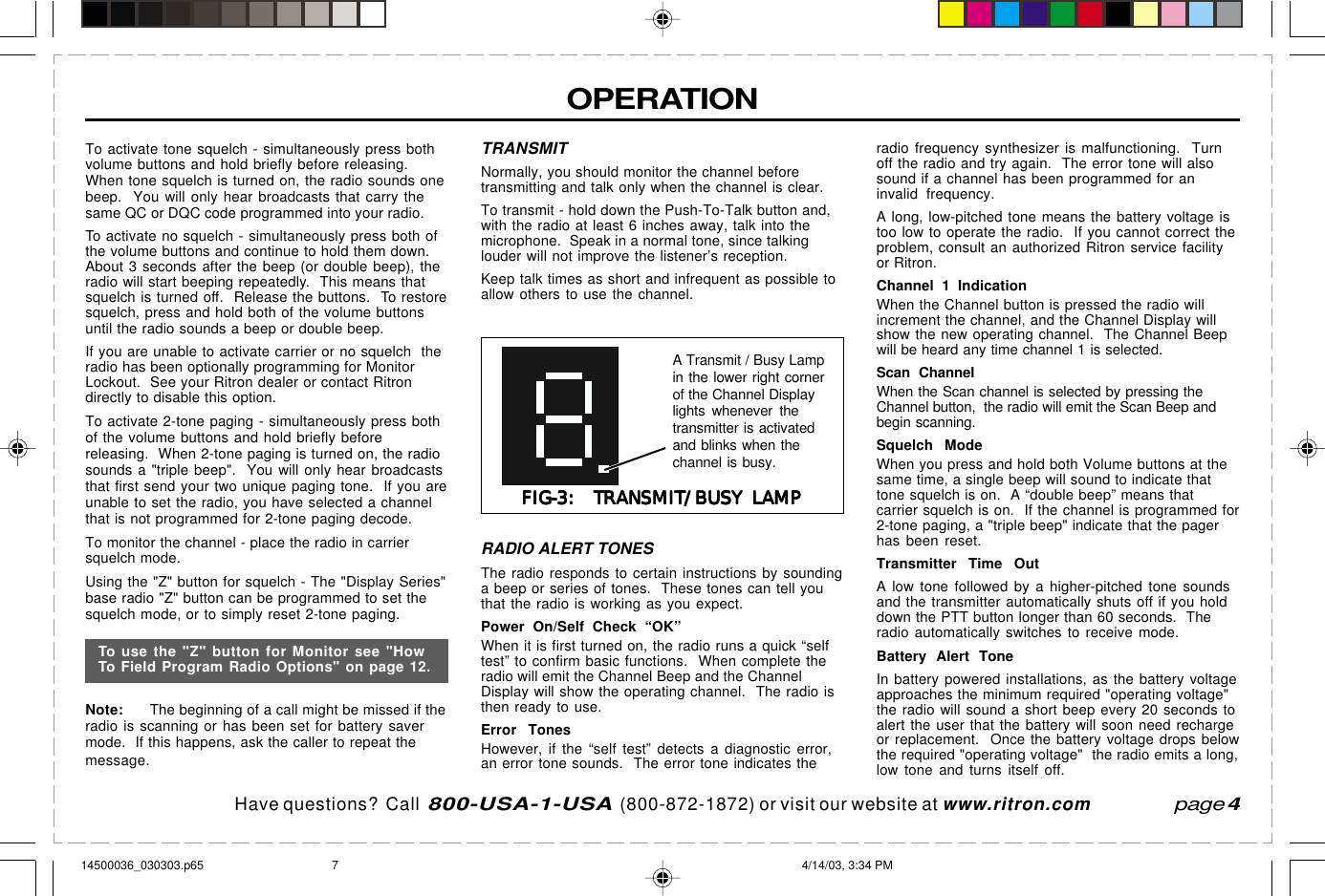 Have questions?  Call  800-USA-1-USA  (800-872-1872) or visit our website at www.ritron.compage 4OPERATIONTo activate tone squelch - simultaneously press bothvolume buttons and hold briefly before releasing.When tone squelch is turned on, the radio sounds onebeep.  You will only hear broadcasts that carry thesame QC or DQC code programmed into your radio.To activate no squelch - simultaneously press both ofthe volume buttons and continue to hold them down.About 3 seconds after the beep (or double beep), theradio will start beeping repeatedly.  This means thatsquelch is turned off.  Release the buttons.  To restoresquelch, press and hold both of the volume buttonsuntil the radio sounds a beep or double beep.If you are unable to activate carrier or no squelch  theradio has been optionally programming for MonitorLockout.  See your Ritron dealer or contact Ritrondirectly to disable this option.To activate 2-tone paging - simultaneously press bothof the volume buttons and hold briefly beforereleasing.  When 2-tone paging is turned on, the radiosounds a &quot;triple beep&quot;.  You will only hear broadcaststhat first send your two unique paging tone.  If you areunable to set the radio, you have selected a channelthat is not programmed for 2-tone paging decode.To monitor the channel - place the radio in carriersquelch mode.Using the &quot;Z&quot; button for squelch - The &quot;Display Series&quot;base radio &quot;Z&quot; button can be programmed to set thesquelch mode, or to simply reset 2-tone paging.Note: The beginning of a call might be missed if theradio is scanning or has been set for battery savermode.  If this happens, ask the caller to repeat themessage.TRANSMITNormally, you should monitor the channel beforetransmitting and talk only when the channel is clear.To transmit - hold down the Push-To-Talk button and,with the radio at least 6 inches away, talk into themicrophone.  Speak in a normal tone, since talkinglouder will not improve the listener’s reception.Keep talk times as short and infrequent as possible toallow others to use the channel.FIG-3:  TRANSMIT/BUSY LAMPFIG-3:  TRANSMIT/BUSY LAMPFIG-3:  TRANSMIT/BUSY LAMPFIG-3:  TRANSMIT/BUSY LAMPFIG-3:  TRANSMIT/BUSY LAMPA Transmit / Busy Lampin the lower right cornerof the Channel Displaylights whenever thetransmitter is activatedand blinks when thechannel is busy.RADIO ALERT TONESThe radio responds to certain instructions by soundinga beep or series of tones.  These tones can tell youthat the radio is working as you expect.Power On/Self Check “OK”When it is first turned on, the radio runs a quick “selftest” to confirm basic functions.  When complete theradio will emit the Channel Beep and the ChannelDisplay will show the operating channel.  The radio isthen ready to use.Error TonesHowever, if the “self test” detects a diagnostic error,an error tone sounds.  The error tone indicates theradio frequency synthesizer is malfunctioning.  Turnoff the radio and try again.  The error tone will alsosound if a channel has been programmed for aninvalid frequency.A long, low-pitched tone means the battery voltage istoo low to operate the radio.  If you cannot correct theproblem, consult an authorized Ritron service facilityor Ritron.Channel 1 IndicationWhen the Channel button is pressed the radio willincrement the channel, and the Channel Display willshow the new operating channel.  The Channel Beepwill be heard any time channel 1 is selected.Scan ChannelWhen the Scan channel is selected by pressing theChannel button,  the radio will emit the Scan Beep andbegin scanning.Squelch ModeWhen you press and hold both Volume buttons at thesame time, a single beep will sound to indicate thattone squelch is on.  A “double beep” means thatcarrier squelch is on.  If the channel is programmed for2-tone paging, a &quot;triple beep&quot; indicate that the pagerhas been reset.Transmitter Time OutA low tone followed by a higher-pitched tone soundsand the transmitter automatically shuts off if you holddown the PTT button longer than 60 seconds.  Theradio automatically switches to receive mode.Battery Alert ToneIn battery powered installations, as the battery voltageapproaches the minimum required &quot;operating voltage&quot;the radio will sound a short beep every 20 seconds toalert the user that the battery will soon need rechargeor replacement.  Once the battery voltage drops belowthe required &quot;operating voltage&quot;  the radio emits a long,low tone and turns itself off.To use the &quot;Z&quot; button for Monitor see &quot;HowTo Field Program Radio Options&quot; on page 12.14500036_030303.p65 4/14/03, 3:34 PM7