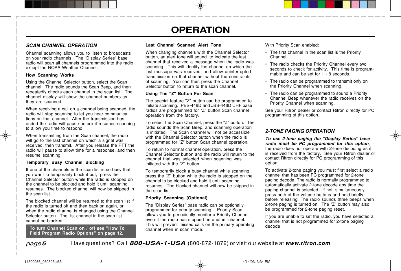  page 3    RITRON, INC. 1-800-USA-1-USA (1-800-872-1872)Have questions?  Call  800-USA-1-USA  (800-872-1872) or visit our website at www.ritron.comOPERATIONSCAN CHANNEL OPERATIONChannel scanning allows you to listen to broadcastson your radio channels.  The &quot;Display Series&quot; baseradio will scan all channels programmed into the radioexcept the NOAA Weather Channel.How Scanning WorksUsing the Channel Selector button, select the Scanchannel.  The radio sounds the Scan Beep, and thenrepeatedly checks each channel in the scan list.  Thechannel display will show the channel numbers asthey are scanned.When receiving a call on a channel being scanned, theradio will stop scanning to let you hear communica-tions on that channel.  After the transmission hasended the radio will pause before it resumes scanningto allow you time to respond.When transmitting from the Scan channel, the radiowill go to the last channel on which a signal wasreceived, then transmit.  After you release the PTT theradio will pause to allow time for a response, and thenresume scanning.Temporary Busy Channel BlockingIf one of the channels in the scan list is so busy thatyou want to temporarily block it out,  press theChannel Selector button while the radio is stopped onthe channel to be blocked and hold it until scanningresumes.  The blocked channel will now be skipped inthe scan list.The blocked channel will be returned to the scan list ifthe radio is turned off and then back on again, orwhen the radio channel is changed using the ChannelSelector button.  The 1st channel in the scan listcannot be blocked.Last Channel Scanned Alert ToneWhen changing channels with the Channel Selectorbutton, an alert tone will sound  to indicate the lastchannel that received a message when the radio wasscanning.  This will identify the channel on which thelast message was received, and allow uninterruptedtransmission on that channel without the constraintsof scanning.  You can then press the ChannelSelector button to return to the scan channel.Using The &quot;Z&quot; Button For ScanThe special feature &quot;Z&quot; button can be programmed toinitiate scanning.  PBS-446D and JBS-446D UHF baseradios are programmed for &quot;Z&quot; button Scan channeloperation from the factory.To select the Scan Channel, press the &quot;Z&quot; button.  Theradio sounds the Scan Beep, and scanning operationis initiated.  The Scan channel will not be accessiblewith the Channel Selector button when the radio isprogrammed for &quot;Z&quot; button Scan channel operation.To return to normal channel operation, press theChannel Selector button and the radio will return to thechannel that was selected when scanning wasinitiated with the &quot;Z&quot; button.To temporarily block a busy channel while scanning,press the &quot;Z&quot; button while the radio is stopped on thechannel to be blocked and hold it until scanningresumes.  The blocked channel will now be skipped inthe scan list.Priority Scanning (Optional)The &quot;Display Series&quot; base radio can be optionallyprogrammed for priority scanning.   Priority Scanallows you to periodically monitor a Priority Channel,even if the radio has stopped on another channel.This will prevent missed calls on the primary operatingchannel when in scan mode.page 5With Priority Scan enabled:• The first channel in the scan list is the PriorityChannel.• The radio checks the Priority Channel every twoseconds to check for activity.  This time is program-mable and can be set for 1 - 8 seconds.• The radio can be programmed to transmit only onthe Priority Channel when scanning.• The radio can be programmed to sound a PriorityChannel Beep whenever the radio receives on thePriority Channel when scanning.See your Ritron dealer or contact Ritron directly for PCprogramming of this option.2-TONE PAGING OPERATIONTo use 2-tone paging the &quot;Display Series&quot; baseradio must be PC programmed for this option,the radio does not operate with 2-tone decoding as itis received from the factory.  See your Ritron dealer orcontact Ritron directly for PC programming of thisoption.To activate 2-tone paging you must first select a radiochannel that has been PC programmed for 2-tonepaging decode. The radio is normally programmed toautomatically activate 2-tone decode any time thepaging channel is selected.  If not, simultaneouslypress both of the volume buttons and hold brieflybefore releasing. The radio sounds three beeps when2-tone paging is turned on.  The &quot;Z&quot; button may alsobe programmed for 2-tone paging reset.If you are unable to set the radio, you have selected achannel that is not programmed for 2-tone pagingdecode.To turn Channel Scan on / off see &quot;How ToField Program Radio Options&quot; on page 12.14500036_030303.p65 4/14/03, 3:34 PM8