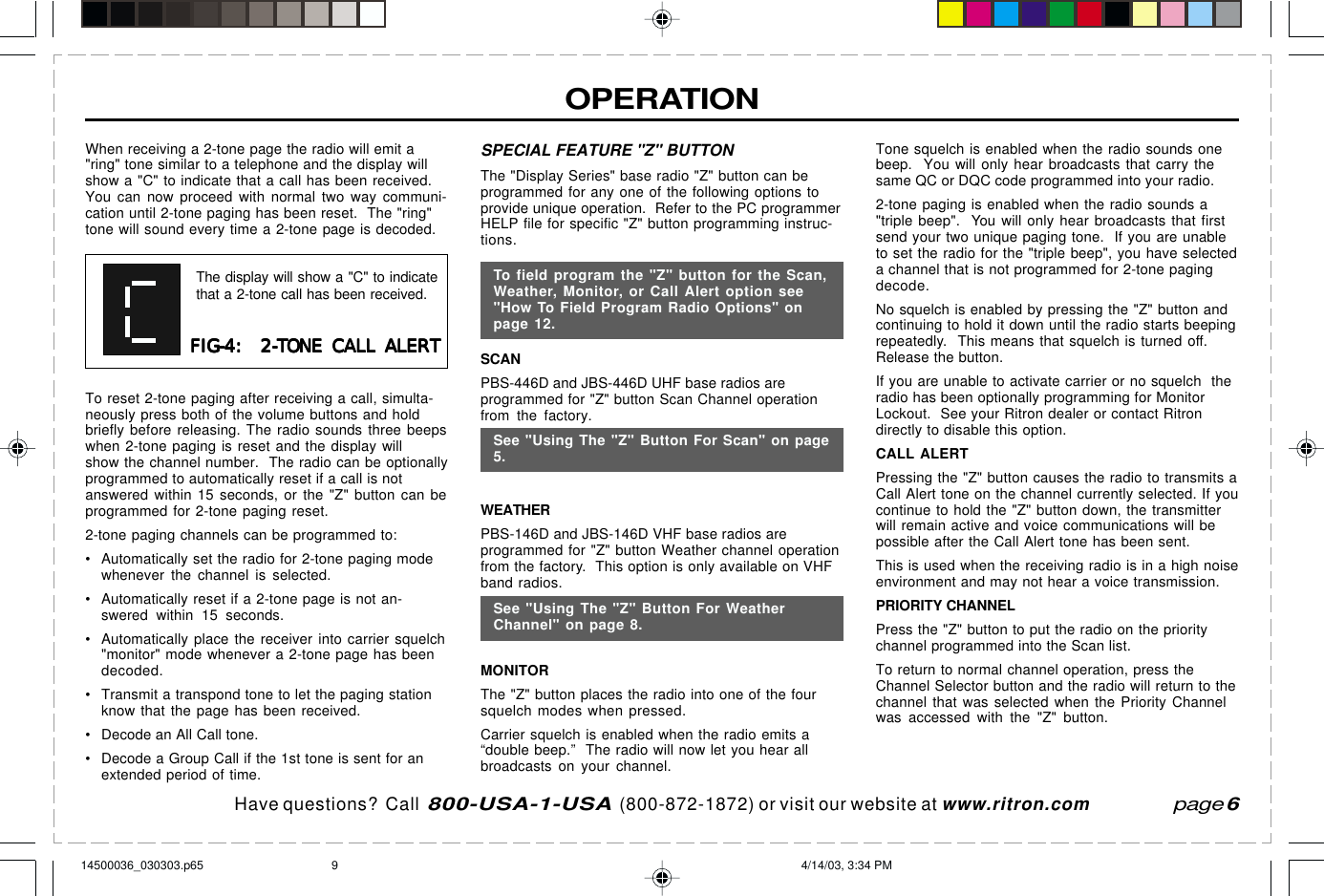 Have questions?  Call  800-USA-1-USA  (800-872-1872) or visit our website at www.ritron.comOPERATIONSPECIAL FEATURE &quot;Z&quot; BUTTONThe &quot;Display Series&quot; base radio &quot;Z&quot; button can beprogrammed for any one of the following options toprovide unique operation.  Refer to the PC programmerHELP file for specific &quot;Z&quot; button programming instruc-tions.SCANPBS-446D and JBS-446D UHF base radios areprogrammed for &quot;Z&quot; button Scan Channel operationfrom the factory.See &quot;Using The &quot;Z&quot; Button For Scan&quot; on page 5.WEATHERPBS-146D and JBS-146D VHF base radios areprogrammed for &quot;Z&quot; button Weather channel operationfrom the factory.  This option is only available on VHFband radios.See &quot;Using The &quot;Z&quot; Button For Weather Channel&quot; onpage 8.MONITORThe &quot;Z&quot; button places the radio into one of the foursquelch modes when pressed.Carrier squelch is enabled when the radio emits a“double beep.”  The radio will now let you hear allbroadcasts on your channel.Tone squelch is enabled when the radio sounds onebeep.  You will only hear broadcasts that carry thesame QC or DQC code programmed into your radio.2-tone paging is enabled when the radio sounds a&quot;triple beep&quot;.  You will only hear broadcasts that firstsend your two unique paging tone.  If you are unableto set the radio for the &quot;triple beep&quot;, you have selecteda channel that is not programmed for 2-tone pagingdecode.No squelch is enabled by pressing the &quot;Z&quot; button andcontinuing to hold it down until the radio starts beepingrepeatedly.  This means that squelch is turned off.Release the button.If you are unable to activate carrier or no squelch  theradio has been optionally programming for MonitorLockout.  See your Ritron dealer or contact Ritrondirectly to disable this option.CALL ALERTPressing the &quot;Z&quot; button causes the radio to transmits aCall Alert tone on the channel currently selected. If youcontinue to hold the &quot;Z&quot; button down, the transmitterwill remain active and voice communications will bepossible after the Call Alert tone has been sent.This is used when the receiving radio is in a high noiseenvironment and may not hear a voice transmission.PRIORITY CHANNELPress the &quot;Z&quot; button to put the radio on the prioritychannel programmed into the Scan list.To return to normal channel operation, press theChannel Selector button and the radio will return to thechannel that was selected when the Priority Channelwas accessed with the &quot;Z&quot; button.page 6When receiving a 2-tone page the radio will emit a&quot;ring&quot; tone similar to a telephone and the display willshow a &quot;C&quot; to indicate that a call has been received.You can now proceed with normal two way communi-cation until 2-tone paging has been reset.  The &quot;ring&quot;tone will sound every time a 2-tone page is decoded.FIG-4:  2-TONE CALL ALERTFIG-4:  2-TONE CALL ALERTFIG-4:  2-TONE CALL ALERTFIG-4:  2-TONE CALL ALERTFIG-4:  2-TONE CALL ALERTThe display will show a &quot;C&quot; to indicatethat a 2-tone call has been received.To reset 2-tone paging after receiving a call, simulta-neously press both of the volume buttons and holdbriefly before releasing. The radio sounds three beepswhen 2-tone paging is reset and the display willshow the channel number.  The radio can be optionallyprogrammed to automatically reset if a call is notanswered within 15 seconds, or the &quot;Z&quot; button can beprogrammed for 2-tone paging reset.2-tone paging channels can be programmed to:• Automatically set the radio for 2-tone paging modewhenever the channel is selected.• Automatically reset if a 2-tone page is not an-swered within 15 seconds.• Automatically place the receiver into carrier squelch&quot;monitor&quot; mode whenever a 2-tone page has beendecoded.• Transmit a transpond tone to let the paging stationknow that the page has been received.• Decode an All Call tone.• Decode a Group Call if the 1st tone is sent for anextended period of time.See &quot;Using The &quot;Z&quot; Button For Scan&quot; on page5.See &quot;Using The &quot;Z&quot; Button For WeatherChannel&quot; on page 8.To field program the &quot;Z&quot; button for the Scan,Weather, Monitor, or Call Alert option see&quot;How To Field Program Radio Options&quot; onpage 12.14500036_030303.p65 4/14/03, 3:34 PM9