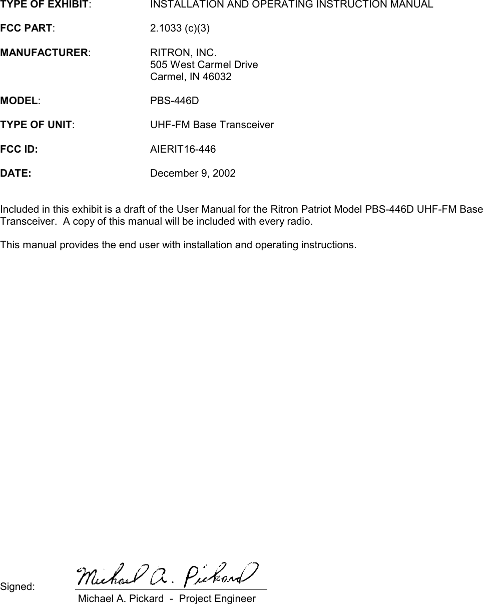 TYPE OF EXHIBIT: INSTALLATION AND OPERATING INSTRUCTION MANUALFCC PART: 2.1033 (c)(3)MANUFACTURER: RITRON, INC.505 West Carmel DriveCarmel, IN 46032MODEL: PBS-446DTYPE OF UNIT: UHF-FM Base TransceiverFCC ID: AIERIT16-446DATE: December 9, 2002Included in this exhibit is a draft of the User Manual for the Ritron Patriot Model PBS-446D UHF-FM BaseTransceiver.  A copy of this manual will be included with every radio.This manual provides the end user with installation and operating instructions.Signed: Michael A. Pickard  -  Project Engineer