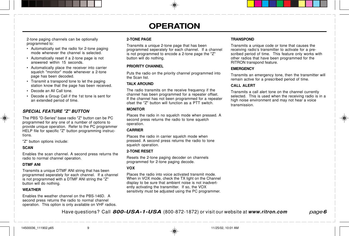 Have questions?  Call  800-USA-1-USA  (800-872-1872) or visit our website at www.ritron.comOPERATION2-tone paging channels can be optionallyprogrammed to:• Automatically set the radio for 2-tone pagingmode whenever the channel is selected.• Automatically reset if a 2-tone page is notanswered within 15 seconds.• Automatically place the receiver into carriersquelch &quot;monitor&quot; mode whenever a 2-tonepage has been decoded.• Transmit a transpond tone to let the pagingstation know that the page has been received.• Decode an All Call tone.• Decode a Group Call if the 1st tone is sent foran extended period of time.SPECIAL FEATURE &quot;Z&quot; BUTTONThe PBS &quot;D-Series&quot; base radio &quot;Z&quot; button can be PCprogrammed for any one of a number of options toprovide unique operation.  Refer to the PC programmerHELP file for specific &quot;Z&quot; button programming instruc-tions.&quot;Z&quot; button options include:SCANEnables the scan channel. A second press returns theradio to normal channel operation.DTMF ANITransmits a unique DTMF ANI string that has beenprogrammed seperately for each channel.  If a channelis not programmed with a DTMF ANI string the &quot;Z&quot;button will do nothing.WEATHEREnables the weather channel on the PBS-146D.  Asecond press returns the radio to normal channeloperation.  This option is only available on VHF radios.2-TONE PAGETransmits a unique 2-tone page that has beenprogrammed seperately for each channel.  If a channelis not programmed to encode a 2-tone page the &quot;Z&quot;button will do nothing.PRIORITY CHANNELPuts the radio on the priority channel programmed intothe Scan list.TALK AROUNDThe radio transmits on the receive frequency if thechannel has been programmed for a repeater offset.If the channel has not been programmed for a repeaterofset the &quot;Z&quot; button will function as a PTT switch.MONITORPlaces the radio in no squelch mode when pressed. Asecond press returns the radio to tone squelchoperation.CARRIERPlaces the radio in carrier squelch mode whenpressed. A second press returns the radio to tonesquelch operation.2-TONE RESETResets the 2-tone paging decoder on channelsprogrammed for 2-tone paging decode.VOXPlaces the radio into voice activated transmit mode.When in VOX mode, check the TX light on the Channeldisplay to be sure that ambient noise is not inadvert-ently activating the transmitter.  If so, the VOXsensitivity must be adjusted using the PC programmer.page 6TRANSPONDTransmits a unique code or tone that causes thereceiving radio’s transmitter to activate for a pre-scribed period of time.  This feature only works withother radios that have been programmed for theRITRON transpond feature.EMERGENCYTransmits an emergency tone, then the transmitter willremain active for a prescribed period of time.CALL ALERTTransmits a call alert tone on the channel currentlyselected.  This is used when the receiving radio is in ahigh noise environment and may not hear a voicetransmission.14500036_111902.p65 11/25/02, 10:01 AM9