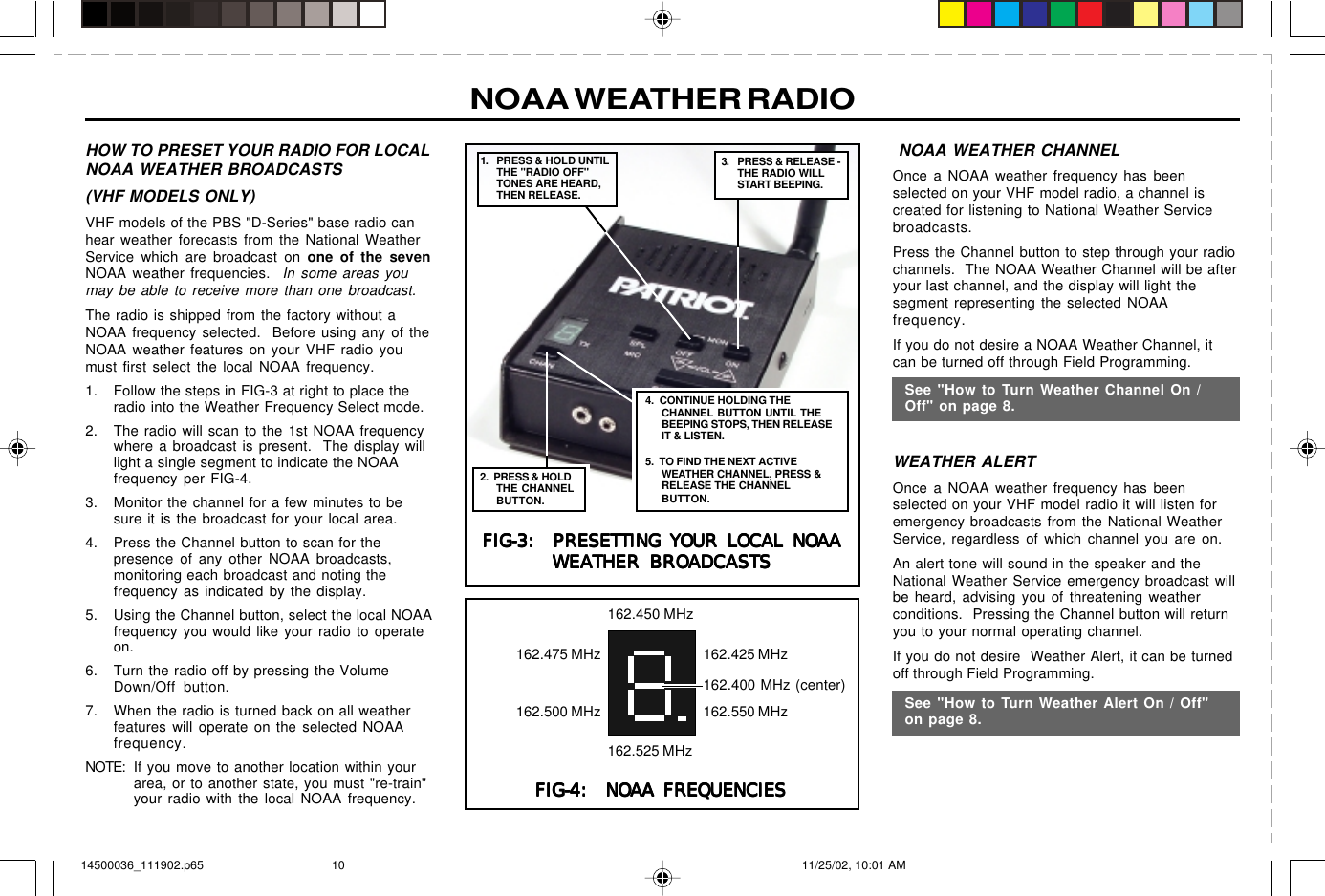  page 3    RITRON, INC. 1-800-USA-1-USA (1-800-872-1872)Have questions?  Call  800-USA-1-USA  (800-872-1872) or visit our website at www.ritron.comNOAA WEATHER RADIO NOAA WEATHER CHANNELOnce a NOAA weather frequency has beenselected on your VHF model radio, a channel iscreated for listening to National Weather Servicebroadcasts.Press the Channel button to step through your radiochannels.  The NOAA Weather Channel will be afteryour last channel, and the display will light thesegment representing the selected NOAAfrequency.If you do not desire a NOAA Weather Channel, itcan be turned off through Field Programming.WEATHER ALERTOnce a NOAA weather frequency has beenselected on your VHF model radio it will listen foremergency broadcasts from the National WeatherService, regardless of which channel you are on.An alert tone will sound in the speaker and theNational Weather Service emergency broadcast willbe heard, advising you of threatening weatherconditions.  Pressing the Channel button will returnyou to your normal operating channel.If you do not desire  Weather Alert, it can be turnedoff through Field Programming.See &quot;How to Turn Weather Channel On /Off&quot; on page 8.See &quot;How to Turn ChannSee &quot;How to Turn Weather Alert On / Off&quot;on page 8.HOW TO PRESET YOUR RADIO FOR LOCALNOAA WEATHER BROADCASTS(VHF MODELS ONLY)VHF models of the PBS &quot;D-Series&quot; base radio canhear weather forecasts from the National WeatherService which are broadcast on one of the sevenNOAA weather frequencies.  In some areas youmay be able to receive more than one broadcast.The radio is shipped from the factory without aNOAA frequency selected.  Before using any of theNOAA weather features on your VHF radio youmust first select the local NOAA frequency.1. Follow the steps in FIG-3 at right to place theradio into the Weather Frequency Select mode.2. The radio will scan to the 1st NOAA frequencywhere a broadcast is present.  The display willlight a single segment to indicate the NOAAfrequency per FIG-4.3. Monitor the channel for a few minutes to besure it is the broadcast for your local area.4. Press the Channel button to scan for thepresence of any other NOAA broadcasts,monitoring each broadcast and noting thefrequency as indicated by the display.5. Using the Channel button, select the local NOAAfrequency you would like your radio to operateon.6. Turn the radio off by pressing the VolumeDown/Off button.7. When the radio is turned back on all weatherfeatures will operate on the selected NOAAfrequency.NOTE: If you move to another location within yourarea, or to another state, you must &quot;re-train&quot;your radio with the local NOAA frequency.FIG-3:  PRESETTING YOUR LOCAL NOAAFIG-3:  PRESETTING YOUR LOCAL NOAAFIG-3:  PRESETTING YOUR LOCAL NOAAFIG-3:  PRESETTING YOUR LOCAL NOAAFIG-3:  PRESETTING YOUR LOCAL NOAAWEATHER BROADCASTSWEATHER BROADCASTSWEATHER BROADCASTSWEATHER BROADCASTSWEATHER BROADCASTS3. PRESS &amp; RELEASE -THE RADIO WILLSTART BEEPING.4.  CONTINUE HOLDING THECHANNEL BUTTON UNTIL THEBEEPING STOPS, THEN RELEASEIT &amp; LISTEN.5.  TO FIND THE NEXT ACTIVEWEATHER CHANNEL, PRESS &amp;RELEASE THE CHANNELBUTTON.1. PRESS &amp; HOLD UNTILTHE &quot;RADIO OFF&quot;TONES ARE HEARD,THEN RELEASE.2.  PRESS &amp; HOLDTHE CHANNELBUTTON.FIG-4:  NOAA FREQUENCIESFIG-4:  NOAA FREQUENCIESFIG-4:  NOAA FREQUENCIESFIG-4:  NOAA FREQUENCIESFIG-4:  NOAA FREQUENCIES162.450 MHz162.425 MHz162.550 MHz162.525 MHz162.500 MHz162.475 MHz162.400 MHz (center)14500036_111902.p65 11/25/02, 10:01 AM10