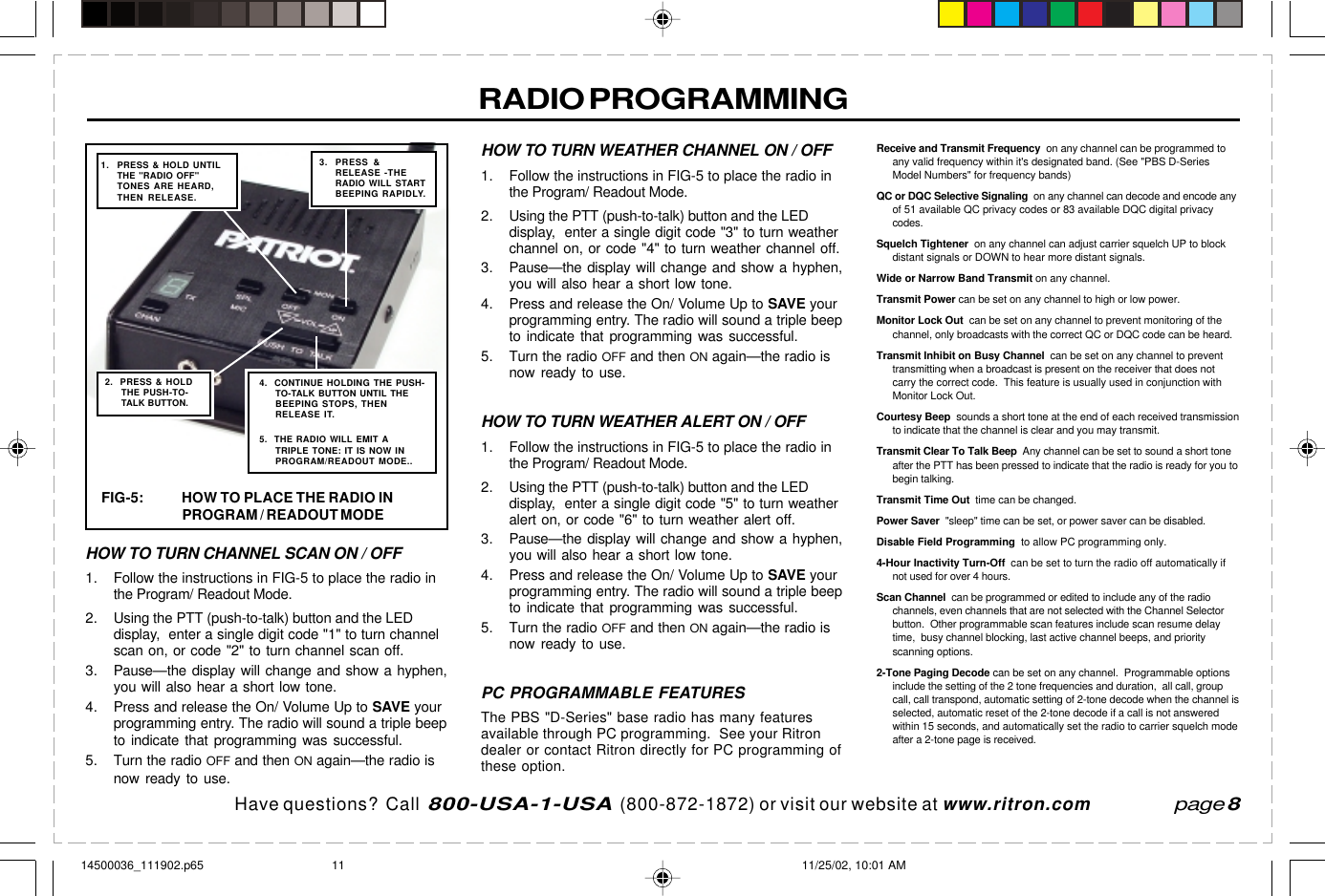 Have questions?  Call  800-USA-1-USA  (800-872-1872) or visit our website at www.ritron.comRADIO PROGRAMMINGHOW TO TURN CHANNEL SCAN ON / OFF1. Follow the instructions in FIG-5 to place the radio inthe Program/ Readout Mode.2. Using the PTT (push-to-talk) button and the LEDdisplay,  enter a single digit code &quot;1&quot; to turn channelscan on, or code &quot;2&quot; to turn channel scan off.3. Pause—the display will change and show a hyphen,you will also hear a short low tone.4. Press and release the On/ Volume Up to SAVE yourprogramming entry. The radio will sound a triple beepto indicate that programming was successful.5. Turn the radio OFF and then ON again—the radio isnow ready to use.HOW TO TURN WEATHER CHANNEL ON / OFF1. Follow the instructions in FIG-5 to place the radio inthe Program/ Readout Mode.2. Using the PTT (push-to-talk) button and the LEDdisplay,  enter a single digit code &quot;3&quot; to turn weatherchannel on, or code &quot;4&quot; to turn weather channel off.3. Pause—the display will change and show a hyphen,you will also hear a short low tone.4. Press and release the On/ Volume Up to SAVE yourprogramming entry. The radio will sound a triple beepto indicate that programming was successful.5. Turn the radio OFF and then ON again—the radio isnow ready to use.HOW TO TURN WEATHER ALERT ON / OFF1. Follow the instructions in FIG-5 to place the radio inthe Program/ Readout Mode.2. Using the PTT (push-to-talk) button and the LEDdisplay,  enter a single digit code &quot;5&quot; to turn weatheralert on, or code &quot;6&quot; to turn weather alert off.3. Pause—the display will change and show a hyphen,you will also hear a short low tone.4. Press and release the On/ Volume Up to SAVE yourprogramming entry. The radio will sound a triple beepto indicate that programming was successful.5. Turn the radio OFF and then ON again—the radio isnow ready to use.PC PROGRAMMABLE FEATURESThe PBS &quot;D-Series&quot; base radio has many featuresavailable through PC programming.  See your Ritrondealer or contact Ritron directly for PC programming ofthese option.Receive and Transmit Frequency  on any channel can be programmed toany valid frequency within it&apos;s designated band. (See &quot;PBS D-SeriesModel Numbers&quot; for frequency bands)QC or DQC Selective Signaling  on any channel can decode and encode anyof 51 available QC privacy codes or 83 available DQC digital privacycodes.Squelch Tightener  on any channel can adjust carrier squelch UP to blockdistant signals or DOWN to hear more distant signals.Wide or Narrow Band Transmit on any channel.Transmit Power can be set on any channel to high or low power.Monitor Lock Out  can be set on any channel to prevent monitoring of thechannel, only broadcasts with the correct QC or DQC code can be heard.Transmit Inhibit on Busy Channel  can be set on any channel to preventtransmitting when a broadcast is present on the receiver that does notcarry the correct code.  This feature is usually used in conjunction withMonitor Lock Out.Courtesy Beep  sounds a short tone at the end of each received transmissionto indicate that the channel is clear and you may transmit.Transmit Clear To Talk Beep  Any channel can be set to sound a short toneafter the PTT has been pressed to indicate that the radio is ready for you tobegin talking.Transmit Time Out  time can be changed.Power Saver  &quot;sleep&quot; time can be set, or power saver can be disabled.Disable Field Programming  to allow PC programming only.4-Hour Inactivity Turn-Off  can be set to turn the radio off automatically ifnot used for over 4 hours.Scan Channel  can be programmed or edited to include any of the radiochannels, even channels that are not selected with the Channel Selectorbutton.  Other programmable scan features include scan resume delaytime,  busy channel blocking, last active channel beeps, and priorityscanning options.2-Tone Paging Decode can be set on any channel.  Programmable optionsinclude the setting of the 2 tone frequencies and duration,  all call, groupcall, call transpond, automatic setting of 2-tone decode when the channel isselected, automatic reset of the 2-tone decode if a call is not answeredwithin 15 seconds, and automatically set the radio to carrier squelch modeafter a 2-tone page is received.page 8FIG-5: HOW TO PLACE THE RADIO INPROGRAM / READOUT MODE2.  PRESS &amp; HOLDTHE PUSH-TO-TALK BUTTON.3. PRESS &amp;RELEASE -THERADIO WILL STARTBEEPING RAPIDLY.1. PRESS &amp; HOLD UNTILTHE &quot;RADIO OFF&quot;TONES ARE HEARD,THEN RELEASE.4.  CONTINUE HOLDING THE PUSH-TO-TALK BUTTON UNTIL THEBEEPING STOPS, THENRELEASE IT.5.  THE RADIO WILL EMIT ATRIPLE TONE: IT IS NOW INPROGRAM/READOUT MODE..14500036_111902.p65 11/25/02, 10:01 AM11