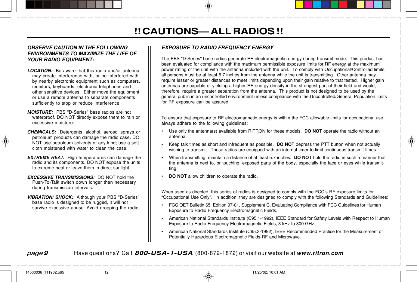  page 3    RITRON, INC. 1-800-USA-1-USA (1-800-872-1872)Have questions?  Call  800-USA-1-USA  (800-872-1872) or visit our website at www.ritron.com!! CAUTIONS— ALL RADIOS !!page 9OBSERVE CAUTION IN THE FOLLOWINGENVIRONMENTS TO MAXIMIZE THE LIFE OFYOUR RADIO EQUIPMENT:LOCATION:  Be aware that this radio and/or antennamay create interference with, or be interfered with,by nearby electronic equipment such as computers,monitors, keyboards, electronic telephones andother sensitive devices.  Either move the equipmentor use a remote antenna to separate componentssufficiently to stop or reduce interference.MOISTURE:  PBS &quot;D-Series&quot; base radios are notwaterproof. DO NOT directly expose them to rain orexcessive moisture.CHEMICALS:  Detergents, alcohol, aerosol sprays orpetroleum products can damage the radio case. DONOT use petroleum solvents of any kind; use a softcloth moistened with water to clean the case.EXTREME HEAT:  High temperatures can damage theradio and its components. DO NOT expose the unitsto extreme heat or leave them in direct sunlight.EXCESSIVE TRANSMISSIONS:  DO NOT hold thePush-To-Talk switch down longer than necessaryduring transmission intervals.VIBRATION/ SHOCK:  Although your PBS &quot;D-Series&quot;base radio is designed to be rugged, it will notsurvive excessive abuse. Avoid dropping the radio.The PBS &quot;D-Series&quot; base radios generate RF electromagnetic energy during transmit mode.  This product hasbeen evaluated for compliance with the maximum permissible exposure limits for RF energy at the maximumpower rating of the unit with the antenna included with the unit.  To comply with Occupational/Controlled limits,all persons must be at least 5.7 inches from the antenna while the unit is transmitting.  Other antenna mayrequire lesser or greater distances to meet limits depending upon their gain relative to that tested.  Higher gainantennas are capable of yielding a higher RF energy density in the strongest part of their field and would,therefore, require a greater separation from the antenna.  This product is not designed to be used by thegeneral public in an uncontrolled environment unless compliance with the Uncontrolled/General Population limitsfor RF exposure can be assured.To ensure that exposure to RF electromagnetic energy is within the FCC allowable limits for occupational use,always adhere to the following guidelines:• Use only the antenna(s) available from RITRON for these models.  DO NOT operate the radio without anantenna.• Keep talk times as short and infrequent as possible.  DO NOT depress the PTT button when not actuallywishing to transmit.  These radios are equipped with an internal timer to limit continuous transmit times.• When transmitting, maintain a distance of at least 5.7 inches.  DO NOT hold the radio in such a manner thatthe antenna is next to, or touching, exposed parts of the body, especially the face or eyes while transmit-ting.•DO NOT allow children to operate the radio.When used as directed, this series of radios is designed to comply with the FCC’s RF exposure limits for“Occupational Use Only”.  In addition, they are designed to comply with the following Standards and Guidelines:• FCC OET Bulletin 65, Edition 97-01, Supplement C, Evaluating Compliance with FCC Guidelines for HumanExposure to Radio Frequency Electromagnetic Fields.• American National Standards Institute (C95.1-1992), IEEE Standard for Safety Levels with Respect to HumanExposure to Radio Frequency Electromagnetic Fields, 3 kHz to 300 GHz.• American National Standards Institute (C95.3-1992), IEEE Recommended Practice for the Measurement ofPotentially Hazardous Electromagnetic Fields-RF and Microwave.EXPOSURE TO RADIO FREQUENCY ENERGY14500036_111902.p65 11/25/02, 10:01 AM12