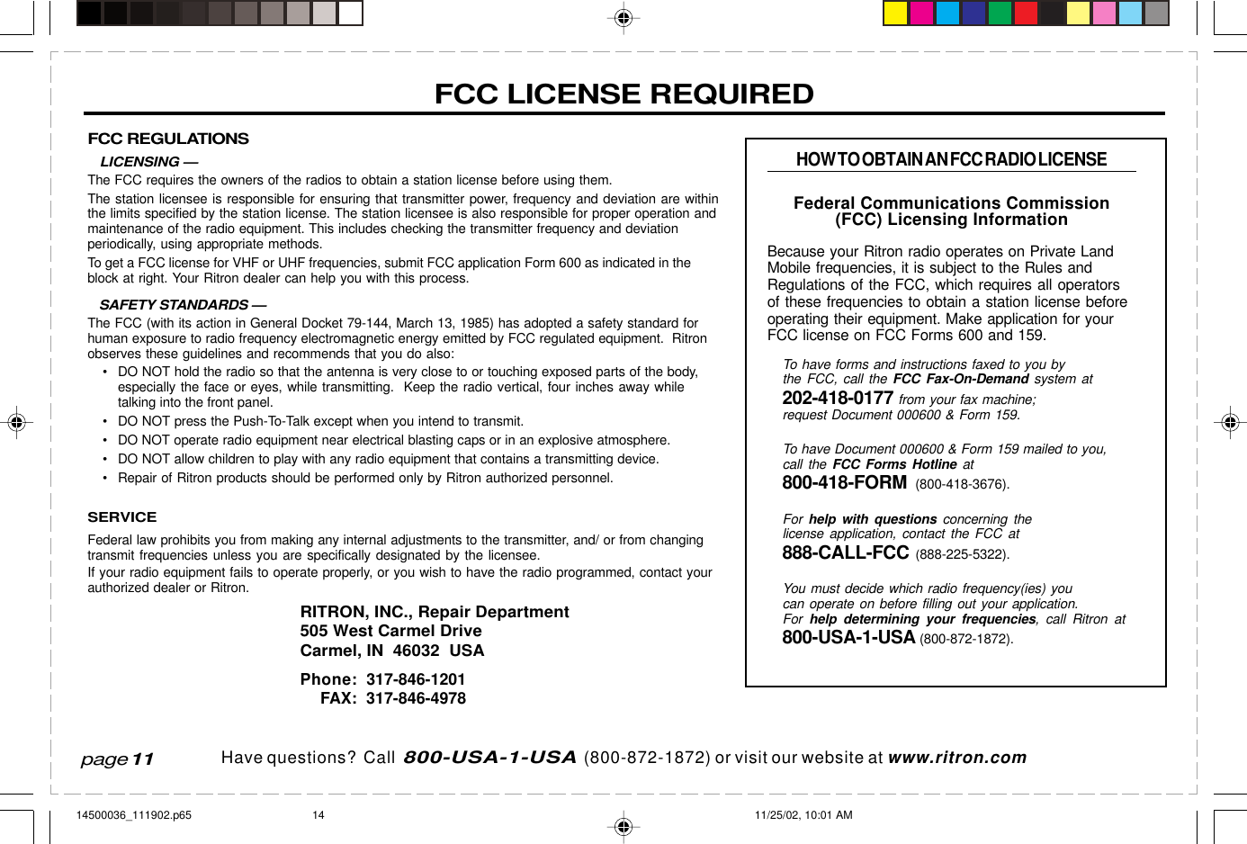  page 3    RITRON, INC. 1-800-USA-1-USA (1-800-872-1872)Have questions?  Call  800-USA-1-USA  (800-872-1872) or visit our website at www.ritron.comFCC REGULATIONS   LICENSING —The FCC requires the owners of the radios to obtain a station license before using them.The station licensee is responsible for ensuring that transmitter power, frequency and deviation are withinthe limits specified by the station license. The station licensee is also responsible for proper operation andmaintenance of the radio equipment. This includes checking the transmitter frequency and deviationperiodically, using appropriate methods.To get a FCC license for VHF or UHF frequencies, submit FCC application Form 600 as indicated in theblock at right. Your Ritron dealer can help you with this process.   SAFETY STANDARDS —The FCC (with its action in General Docket 79-144, March 13, 1985) has adopted a safety standard forhuman exposure to radio frequency electromagnetic energy emitted by FCC regulated equipment.  Ritronobserves these guidelines and recommends that you do also:• DO NOT hold the radio so that the antenna is very close to or touching exposed parts of the body,especially the face or eyes, while transmitting.  Keep the radio vertical, four inches away whiletalking into the front panel.• DO NOT press the Push-To-Talk except when you intend to transmit.• DO NOT operate radio equipment near electrical blasting caps or in an explosive atmosphere.• DO NOT allow children to play with any radio equipment that contains a transmitting device.• Repair of Ritron products should be performed only by Ritron authorized personnel.SERVICEFederal law prohibits you from making any internal adjustments to the transmitter, and/ or from changingtransmit frequencies unless you are specifically designated by the licensee.If your radio equipment fails to operate properly, or you wish to have the radio programmed, contact yourauthorized dealer or Ritron.RITRON, INC., Repair Department505 West Carmel DriveCarmel, IN  46032  USAPhone: 317-846-1201FAX: 317-846-4978FCC LICENSE REQUIREDHOW TO OBTAIN AN FCC RADIO LICENSEFederal Communications Commission(FCC) Licensing InformationBecause your Ritron radio operates on Private LandMobile frequencies, it is subject to the Rules andRegulations of the FCC, which requires all operatorsof these frequencies to obtain a station license beforeoperating their equipment. Make application for yourFCC license on FCC Forms 600 and 159.To have forms and instructions faxed to you bythe FCC, call the FCC Fax-On-Demand system at202-418-0177 from your fax machine;request Document 000600 &amp; Form 159.To have Document 000600 &amp; Form 159 mailed to you,call the FCC Forms Hotline at800-418-FORM  (800-418-3676).For  help with questions concerning thelicense application, contact the FCC at888-CALL-FCC (888-225-5322).You must decide which radio frequency(ies) youcan operate on before filling out your application.For  help determining your frequencies, call Ritron at800-USA-1-USA (800-872-1872).page 1114500036_111902.p65 11/25/02, 10:01 AM14