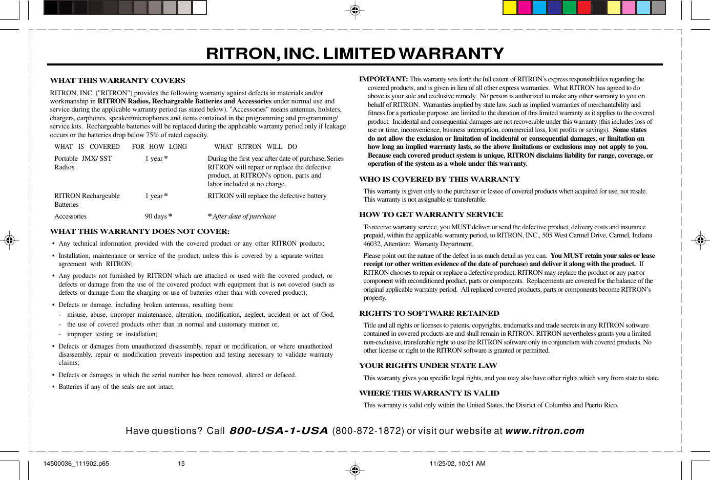 Have questions?  Call  800-USA-1-USA  (800-872-1872) or visit our website at www.ritron.comWHAT THIS WARRANTY COVERSRITRON, INC. (&quot;RITRON&quot;) provides the following warranty against defects in materials and/orworkmanship in RITRON Radios, Rechargeable Batteries and Accessories under normal use andservice during the applicable warranty period (as stated below). &quot;Accessories&quot; means antennas, holsters,chargers, earphones, speaker/microphones and items contained in the programming and programming/service kits.  Rechargeable batteries will be replaced during the applicable warranty period only if leakageoccurs or the batteries drop below 75% of rated capacity.WHAT IS COVERED FOR HOW LONG WHAT RITRON WILL DOPortable JMX/ SST 1 year*During the first year after date of purchase,SeriesRadios RITRON will repair or replace the defectiveproduct, at RITRON&apos;s option, parts andlabor included at no charge.RITRON Rechargeable 1 year*RITRON will replace the defective batteryBatteriesAccessories 90 days**After date of purchaseWHAT THIS WARRANTY DOES NOT COVER:•Any technical information provided with the covered product or any other RITRON products;•Installation, maintenance or service of the product, unless this is covered by a separate writtenagreement with RITRON;•Any products not furnished by RITRON which are attached or used with the covered product, ordefects or damage from the use of the covered product with equipment that is not covered (such asdefects or damage from the charging or use of batteries other than with covered product);•Defects or damage, including broken antennas, resulting from:- misuse, abuse, improper maintenance, alteration, modification, neglect, accident or act of God,- the use of covered products other than in normal and customary manner or,- improper testing or installation;•Defects or damages from unauthorized disassembly, repair or modification, or where unauthorizeddisassembly, repair or modification prevents inspection and testing necessary to validate warrantyclaims;•Defects or damages in which the serial number has been removed, altered or defaced.•Batteries if any of the seals are not intact.IMPORTANT: This warranty sets forth the full extent of RITRON’s express responsibilities regarding thecovered products, and is given in lieu of all other express warranties.  What RITRON has agreed to doabove is your sole and exclusive remedy.  No person is authorized to make any other warranty to you onbehalf of RITRON.  Warranties implied by state law, such as implied warranties of merchantability andfitness for a particular purpose, are limited to the duration of this limited warranty as it applies to the coveredproduct.  Incidental and consequential damages are not recoverable under this warranty (this includes loss ofuse or time, inconvenience, business interruption, commercial loss, lost profits or savings).  Some statesdo not allow the exclusion or limitation of incidental or consequential damages, or limitation onhow long an implied warranty lasts, so the above limitations or exclusions may not apply to you.Because each covered product system is unique, RITRON disclaims liability for range, coverage, oroperation of the system as a whole under this warranty.WHO IS COVERED BY THIS WARRANTYThis warranty is given only to the purchaser or lessee of covered products when acquired for use, not resale.This warranty is not assignable or transferable.HOW TO GET WARRANTY SERVICETo receive warranty service, you MUST deliver or send the defective product, delivery costs and insuranceprepaid, within the applicable warranty period, to RITRON, INC., 505 West Carmel Drive, Carmel, Indiana46032, Attention:  Warranty Department.Please point out the nature of the defect in as much detail as you can.  You MUST retain your sales or leasereceipt (or other written evidence of the date of purchase) and deliver it along with the product.  IfRITRON chooses to repair or replace a defective product, RITRON may replace the product or any part orcomponent with reconditioned product, parts or components.  Replacements are covered for the balance of theoriginal applicable warranty period.  All replaced covered products, parts or components become RITRON’sproperty.RIGHTS TO SOFTWARE RETAINEDTitle and all rights or licenses to patents, copyrights, trademarks and trade secrets in any RITRON softwarecontained in covered products are and shall remain in RITRON. RITRON nevertheless grants you a limitednon-exclusive, transferable right to use the RITRON software only in conjunction with covered products. Noother license or right to the RITRON software is granted or permitted.YOUR RIGHTS UNDER STATE LAWThis warranty gives you specific legal rights, and you may also have other rights which vary from state to state.WHERE THIS WARRANTY IS VALIDThis warranty is valid only within the United States, the District of Columbia and Puerto Rico.RITRON, INC. LIMITED WARRANTY14500036_111902.p65 11/25/02, 10:01 AM15