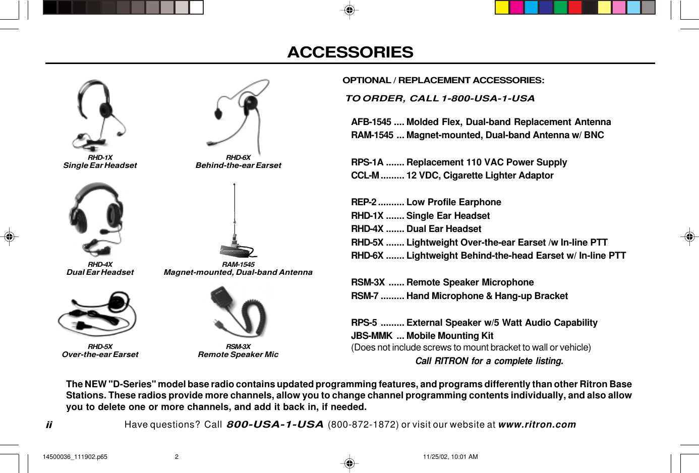 ACCESSORIESiiOPTIONAL / REPLACEMENT ACCESSORIES:TO ORDER,  CALL 1-800-USA-1-USAAFB-1545 .... Molded Flex, Dual-band Replacement AntennaRAM-1545 ... Magnet-mounted, Dual-band Antenna w/ BNCRPS-1A ....... Replacement 110 VAC Power SupplyCCL-M ......... 12 VDC, Cigarette Lighter AdaptorREP-2 .......... Low Profile EarphoneRHD-1X ....... Single Ear HeadsetRHD-4X ....... Dual Ear HeadsetRHD-5X ....... Lightweight Over-the-ear Earset /w In-line PTTRHD-6X ....... Lightweight Behind-the-head Earset w/ In-line PTTRSM-3X ...... Remote Speaker MicrophoneRSM-7 ......... Hand Microphone &amp; Hang-up BracketRPS-5 ......... External Speaker w/5 Watt Audio CapabilityJBS-MMK ... Mobile Mounting Kit(Does not include screws to mount bracket to wall or vehicle)Call RITRON for a complete listing.RHD-1XSingle Ear HeadsetRHD-4XDual Ear HeadsetRSM-3XRemote Speaker MicThe NEW &quot;D-Series&quot; model base radio contains updated programming features, and programs differently than other Ritron BaseStations. These radios provide more channels, allow you to change channel programming contents individually, and also allowyou to delete one or more channels, and add it back in, if needed.RHD-5XOver-the-ear EarsetRHD-6XBehind-the-ear EarsetHave questions?  Call  800-USA-1-USA  (800-872-1872) or visit our website at www.ritron.comRAM-1545Magnet-mounted, Dual-band Antenna14500036_111902.p65 11/25/02, 10:01 AM2