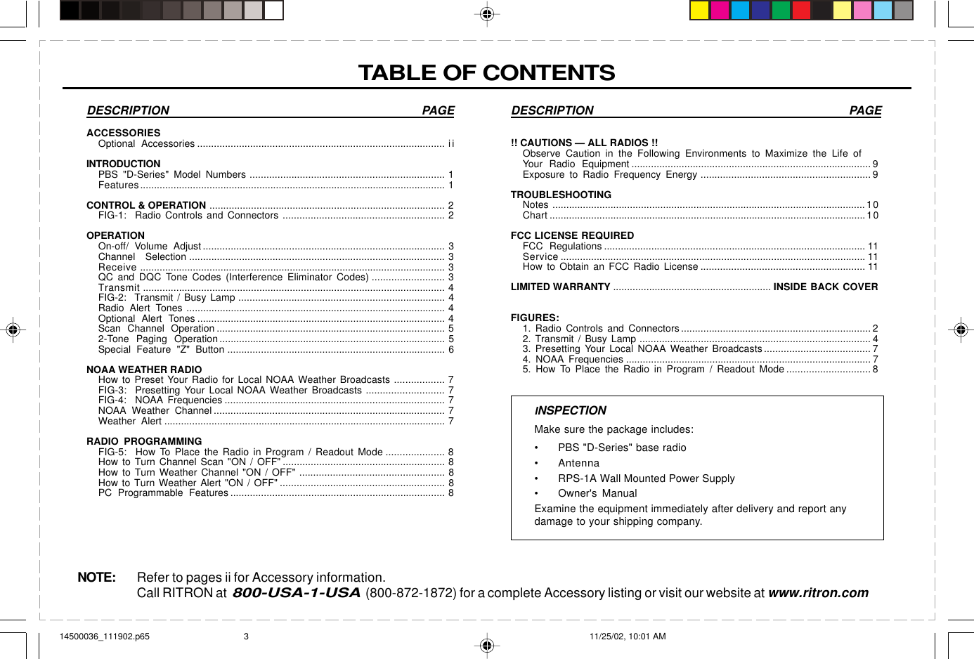 Have questions?  Call  800-USA-1-USA  (800-872-1872) or visit our website at www.ritron.comDESCRIPTION PAGE!! CAUTIONS — ALL RADIOS !!Observe Caution in the Following Environments to Maximize the Life ofYour Radio Equipment ...................................................................................... 9Exposure to Radio Frequency Energy ............................................................. 9TROUBLESHOOTINGNotes ................................................................................................................. 10Chart ..................................................................................................................10FCC LICENSE REQUIREDFCC Regulations .............................................................................................. 11Service .............................................................................................................. 11How to Obtain an FCC Radio License ........................................................... 11LIMITED WARRANTY ......................................................... INSIDE BACK COVERFIGURES:1. Radio Controls and Connectors .................................................................... 22. Transmit / Busy Lamp ................................................................................... 43. Presetting Your Local NOAA Weather Broadcasts...................................... 74. NOAA Frequencies ........................................................................................ 75. How To Place the Radio in Program / Readout Mode .............................. 8TABLE OF CONTENTSDESCRIPTION PAGEACCESSORIESOptional Accessories ......................................................................................... iiINTRODUCTIONPBS &quot;D-Series&quot; Model Numbers ...................................................................... 1Features.............................................................................................................. 1CONTROL &amp; OPERATION ..................................................................................... 2FIG-1:  Radio Controls and Connectors .......................................................... 2OPERATIONOn-off/ Volume Adjust ....................................................................................... 3Channel Selection ............................................................................................ 3Receive .............................................................................................................. 3QC and DQC Tone Codes (Interference Eliminator Codes) .......................... 3Transmit ............................................................................................................. 4FIG-2:  Transmit / Busy Lamp .......................................................................... 4Radio Alert Tones ............................................................................................. 4Optional Alert Tones ......................................................................................... 4Scan Channel Operation .................................................................................. 52-Tone Paging Operation ................................................................................. 5Special Feature &quot;Z&quot; Button .............................................................................. 6NOAA WEATHER RADIOHow to Preset Your Radio for Local NOAA Weather Broadcasts .................. 7FIG-3:  Presetting Your Local NOAA Weather Broadcasts ............................ 7FIG-4:  NOAA Frequencies ............................................................................... 7NOAA Weather Channel ................................................................................... 7Weather Alert ..................................................................................................... 7RADIO PROGRAMMINGFIG-5:  How To Place the Radio in Program / Readout Mode ..................... 8How to Turn Channel Scan &quot;ON / OFF&quot; .......................................................... 8How to Turn Weather Channel &quot;ON / OFF&quot; .................................................... 8How to Turn Weather Alert &quot;ON / OFF&quot; ........................................................... 8PC Programmable Features ............................................................................. 8INSPECTIONMake sure the package includes:• PBS &quot;D-Series&quot; base radio• Antenna• RPS-1A Wall Mounted Power Supply• Owner&apos;s ManualExamine the equipment immediately after delivery and report anydamage to your shipping company.NOTE: Refer to pages ii for Accessory information.Call RITRON at  800-USA-1-USA  (800-872-1872) for a complete Accessory listing or visit our website at www.ritron.com14500036_111902.p65 11/25/02, 10:01 AM3